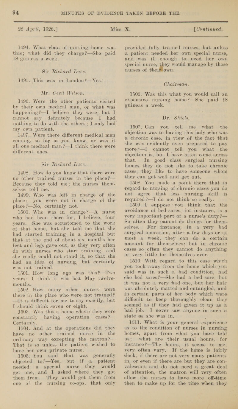-  2 April, 1926.] 1494. What class of nursing home was this; what did they Enea ?—She paid 18 ieanigat a week. Sir Richard Luce. 1495. This was in London ?—Yes. Mr. Cecil Wilson. 1496. Were the other patients visited by their own medical man, or what was happening?—I believe they were, but I cannot say definitely because I had nothing to do with the others; my own patient. 1497. Were there different medical men coming, so far as you know, or was it all one medical man?—I think there were different ones. Sir Richard Luce. 1498. How do you know that there were no other trained nurses in the place P— Because they told me; the nurses them- selves told me. 1499. Who was left in charge of the place; you were not in charge of the place ?’—No, certainly not. 1500. Who was in charge?—A nurse who had been there for, I believe, four years. She was accustomed to the work of that home, but she told me that she had started training in a hospital but that at the end of about six months her feet and legs gave out, as they very often do with nurses who start training, and she really could not stand it, so that she had an idea of nursing, but certainly was not trained. 1501. How long ago was this?—T'wo years; I think it was last May twelve- ‘ months. 1502. How many other nurses were there in the place who were not trained? —It is difficult for me to say exactly, but T should think seven or eight. 1503. Was this a home where they were constantly having operation cases ?— Certainly. 1504. And at the operations did they have no other trained nurse in the ordinary way excepting the matron ?— That is so unless the patient wished to have her own private nurse. 1505. You said that was generally objected to?—Yes, but if a patient needed a special nurse they would get one, and I asked where they got them from. They would get them from one of the nursing co-ops. that only  [ Continued. provided fully trained nurses, but unless a patient needed her own special nurse, and was ill enough to need her own special nurse, ip? would manage by those nurses of theif own. Chairman. 1506. Was this what you would call an expensive nursing epee paid 18 guineas a week. © Dr. Shiels. 1507. Can you tell me what the objection was to having this lady who was a chronic case. in view of the fact that she was evidently even prepared to pay morer—I cannot tell you what the objection is, but I have often come across that. In good class surgical nursing homes they do not like to take chronic cases; they like to have someone whom they can get well and get out. 1508. You made a point there that in regard to nursing of chronic cases you doe not agree that less nursing skill is required ?—I do not think go really. 1509. I suppose ‘you think that the avoidance of bed sores, for instance, is a very important part of a nurse’s duty P— So often they cannot do things for them- selves. For instance, in a very bad surgical operation, after a few days or at most a week, they can do a certain amount for themselves; but in chronic cases so often they cannot do anything or very little for themselves ever. 1510. With regard to this case which you took away from the home which you said was in such a bad condition, had she bed sores?—She had a bed sore, but it was not a very bad one, but her hair was absolutely matted and entangled, and in certain parts of her body which were. difficult to keep thoroughly clean they seemed as if they had given it up as a bad job. I never saw anyone in such a state as she was in. . 1511. What is your general experience as to the condition of nurses in nursing homes, apart from what you have told us; what are their usual hours, for instance?—The hours, it seems to me, very often vary. If the home is fairly | slack, if there are not very many. patients in, or even if there are but they are con- valescent and do not need a great deal of attention, the matron will very often allow the nurses to have more off-time then to make up for the time when they