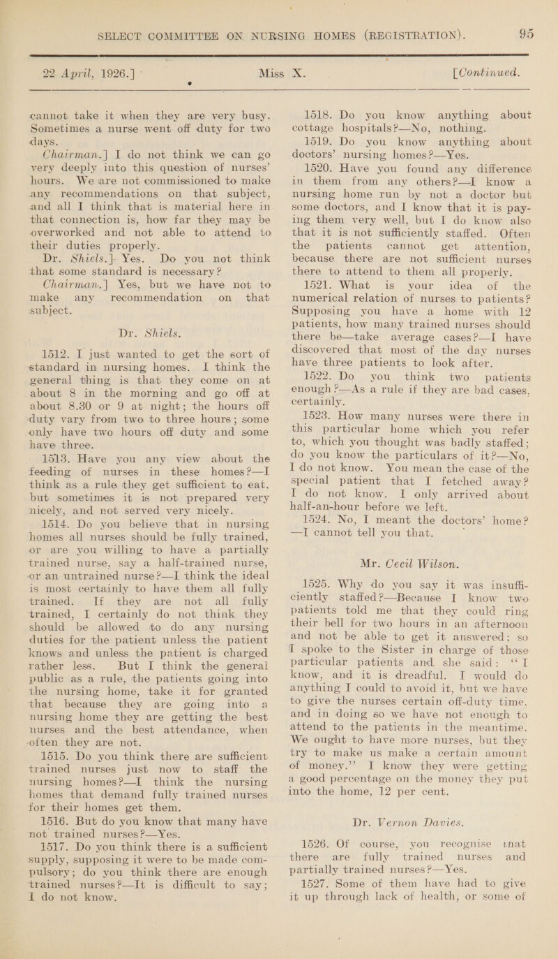  22 April, 1926.] ° ——$——_—— cannot take it when they are very busy. Sometimes a nurse went off duty for two days. Chairman.| I do not think we can go very deeply into this question of nurses’ hours. We are not commissioned to maice any recommendations on that subject, and all I think that is material here in that connection is, how far they may be overworked and not able to attend tio their duties properly. Dr. Shiels.|- Yes. Do you not think that some standard is necessary ? Chairman.] Yes, but we have not to make any recommendation on_ that subject. Dr. Shiels. 1512. I just wanted to get the sort of standard in nursing homes. I think the general thing is that they come on at about 8 in the morning and go off at about 8.380 or 9 at night; the hours off duty vary from two to three hours; some only have two hours off duty and some have three. 1513. Have you any view about the feeding of nurses in these homes ?—I think as a rule they get sufficient to eat, but sometimes it is not prepared very nicely, and not served very nicely. 1514. Do you believe that in nursing homes all nurses should be fully trained, or are you willing to have a partially trained nurse, say a half-trained nurse, or an untrained nurse ?—I think the ideal is most certainly to have them all fully tramed... lf .they are not all fully trained, I certainly do not think they should be allowed to do any nursing duties for the patient unless the patient knows and unless the patient is charged rather less. But I think the general public as a rule, the patients going into the nursing home, take it for granted that because they are going into a nursing home they are getting the best nurses and the best attendance, when often they are not. 1515. Do you think there are sufficient trained nurses just now to nursing homes?—I think the nursing homes that demand fully trained nurses for their homes get them. 1516. But do you know that many have not trained nurses ?—Yes. 1517. Do you think there is a sufficient supply, supposing it were to be made com- pulsory; do you think there are enough ‘trained nurses?P—It is difficult to say; I do not know.  [ Continued. 1518. Do you know anything about cottage hospitals?—No, nothing. 1519. Do you know anything about doctors’ nursing homes ?—Yes. 1520. Have you found any difference in them from any others?—I know a nursing home run by not a doctor but some doctors, and I know that it is pay- ing them very well, but I do know also that it is not sufficiently staffed. Often the patients cannot get attention, because there are not sufficient nurses there to attend to them all properly. 1o2l., What is your idea of .the numerical relation of nurses to patients? Supposing you have a home with 12 patients, how many trained nurses should there be—take average cases?—I have discovered that most of the day nurses have three patients to look after. 1522. Do you think two patients enough r—As a rule if they are bad cases, certainly. 1523. How many nurses were there in this particular home which you refer to, which you thought was badly staffed; do you know the particulars of it?—No, I do not know. You mean the case of the special patient that I fetched away? I do not know. I only arrived about half-an-hour before we left. 1524. No, I meant the doctors’ home? —I cannot tell you that. ; Mr. Cecil Wilson. 1525. Why do you say it was insuffi- ciently staffed?—Because I know two patients told me that they could ring their bell for two hours in an afternoon and not be able to get it answered: so Il spoke to the Sister in charge of those particular patients and she said: ‘I know, and it is dreadful. I would do anything I could to avoid it, but we have to give the nurses certain off-duty time, and in doing so we have not enough to attend to the patients in the meantime. We ought to have more nurses, but thev try to make us make a certain amount of money.’’ JI know they were getting a good percentage on the money they put into the home, 12 per cent. Dr. Vernon Davies. that and 1526. Of course, you recognise there are fully trained nurses partially trained nurses ?—Yes. 1527. Some of them have had to give it up through lack of health, or some of