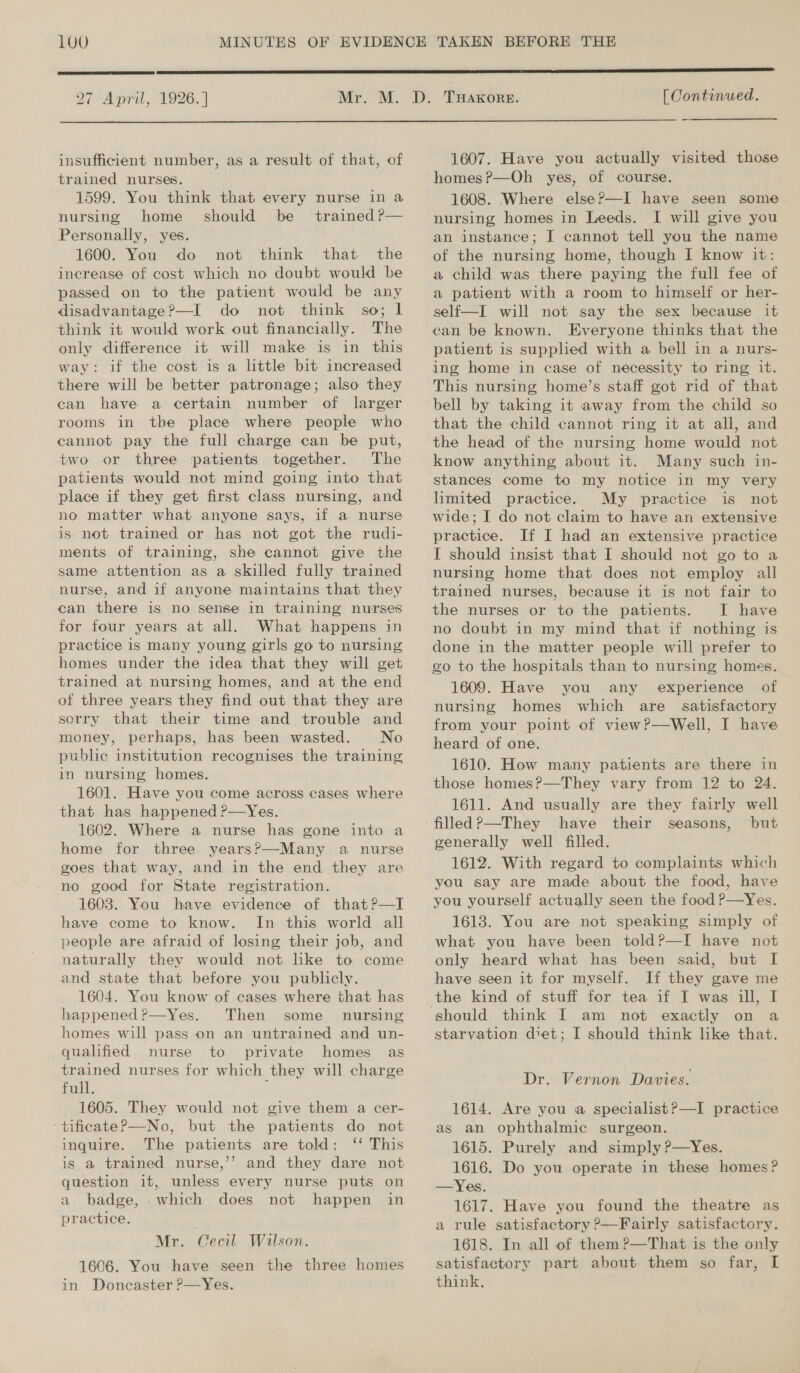 100  27 April, 1926. ]  insufficient number, as a result of that, of trained nurses. 1599. You think that every nurse in a nursing home should be trained P— Personally, yes. 1600. You do not think that the increase of cost which no doubt would be passed on to the patient would be any disadvantage?—I do not think so; l think it would work out financially. The only difference it will make is in this way: if the cost is a little bit increased there will be better patronage; also they can have a certain number of larger rooms in the place where people who cannot pay the full charge can be put, two or three patients together. The patients would not mind going into that place if they get first class nursing, and no matter what anyone says, if a nurse is not trained or has not got the rudi- ments of training, she cannot give the same attention as a skilled fully trained nurse, and if anyone maintains that they can there is no sense in training nurses for four years at all. What happens in practice is many young girls go to nursing homes under the idea that they will get trained at nursing homes, and at the end of three years they find out that they are sorry that their time and trouble and money, perhaps, has been wasted. No public institution recognises the training in nursing homes. 1601. Have you come across cases where that has happened ?—Yes. 1602. Where a nurse has gone into a home for three years?—Many a nurse goes that way, and in the end they are no good for State registration. 1603. You have evidence of that?—I have come to know. In this world all people are afraid of losing their job, and naturally they would not like to come and state that before you publicly. 1604. You know of cases where that has happened?—Yes. Then some _ nursing homes will pass on an untrained and un- qualified nurse to private homes as trained nurses for which they will charge full. ; 1605. They would not give them a cer- ‘tificateP—No, but the patients do not inquire. The patients are told: ‘‘ This is a trained nurse,’ and they dare not question it, unless every nurse puts on a badge, .which does not happen in practice. Mr. Cecil Wilson. 1606. You have seen the three homes in Doncaster P—Yes. [ Continued. 1607. Have you actually visited those homes ?—Oh yes, of course. 1608. Where else?—I have seen some nursing homes in Leeds. I will give you an instance; I cannot tell you the name of the nursing home, though I know it: a child was there paying the full fee of a patient with a room to himself or her- self—I will not say the sex because it ean be known. Everyone thinks that the patient is supplied with a bell in a nurs- ing home in case of necessity to ring it. This nursing home’s staff got rid of that bell by taking it away from the child so that the child cannot ring it at all, and the head of the nursing home would not know anything about it. Many such in- stances come to my notice in my very limited practice. My practice is not wide; I do not claim to have an extensive practice. If I had an extensive practice I should insist that I should not go to a nursing home that does not employ all trained nurses, because it is not fair to the nurses or to the patients. I have no doubt in my mind that if nothing is done in the matter people will prefer to go to the hospitals than to nursing homes. 1609. Have you any experience of nursing homes which are_ satisfactory from your point of view?—Well, I have heard of one. 1610. How many patients are there in those homes?—They vary from 12 to 24. 1611. And usually are they fairly well have their seasons, but generally well filled. 1612. With regard to complaints which you say are made about the food, have you yourself actually seen the food P—Yes. 1613. You are not speaking simply of what you have been told?—I have not only heard what has been said, but I have seen it for myself. If they gave me should think I am not exactly on a starvation diet; I should think like that. Dr. Vernon Davies. 1614. Are you a specialist?—I practice as an ophthalmic surgeon. 1615. Purely and simply ?—Yes. 1616. Do you operate in these homes? —Yes. 1617. Have you found the theatre as a rule satisfactory ?—Fairly satisfactory. 1618. In all of them ?—That is the only satisfactory part about them so far, I think.