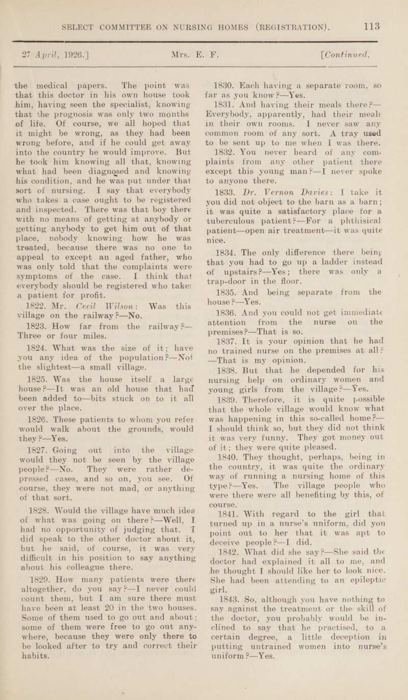 | SOE Ener ems Ine er ee  27 April, 1926.] Mrs. the medical papers. The point was that this doctor in his own house took him, having seen the specialist, knowing that the prognosis was only two months of life. Of course, we all hoped that it might be wrong, as they had been wrong before, and if he could get away into the country he would improve. But he took him knowing all that, knowing what had been diagnosed and knowing his condition, and he was put under that sort of nursing. I say that everybody who takes a case ought to be registered and inspected. There was that boy there with no means of getting at anybody or getting anybody to get him out of that place, nobody knowing how he was treated, because there was no one to appeal to except an aged father, who was only told that the complaints were symptoms of the case. I think that everybody should be registered who takes a patient for profit. 1822. Mr. Cecil Wilson: village on the railway ?—No. 1823. How far from the railway ?P— Three or four miles. 1824. What was the size of it; have you any idea of the population?—Not the slightest—a small village. 1825. Was the house itself a _ large house ?&gt;—It was an old house that had been added to—bits stuck on to it all over the place. Was this 1826. These patients to whom you refer would walk about the grounds, would they ?—Yes. 1827. Going out into the village would they not be seen by the village people?—No. They were rather de- pressed cases, and so on, you see. Of course, they were not mad, or anything of that sort. 1828. Would the village have much idea of what was going on there?—Well, I had no opportunity of judging that. T did speak to the other doctor about it, but he said, of course, it was very ‘about his colleague there. 1829. How many patients were there altogether, do you say?—TI never could count them, but I am sure there must have been at least 20 in the two houses. Some of them used to go out and about; some of them were free to go out any- where, because they were only there to be looked after to try and correct their habits. [Continued.  1830. Each having a separate room, so far as you know ?—Yes. 1831. And having their meals there ?— Everybody, apparently, had their meals in their own rooms. I never saw any common room of any sort. A tray used to be sent up to me when I was there. 1832. You never heard of any com- plaints from any other patient there except this young man?’—I never spoke to anyone there. 1833. Dr. Vernon Davies: I take it you did not object to the barn as a barn; it was quite a satisfactory place for a tuberculous patientf—For a_ phthisical patient—open air treatment—it was quite nice. . 1834. The only difference there being that you had to go up a ladder instead of upstairsP—Yes; there was only a trap-door in the floor. 1835. And _ being house P—Yes. separate from the 1836. And you could not get immediate attention from the nurse on_ the premises ?—That is so. 1837. It is your opinion that he had no trained nurse on the premises at all? —That is my opinion. 1838. But that he depended for his nursing help on ordinary women and young girls from the village ?—Yes. 1839. Therefore, it is quite possible that the whole village would know what was happening in this so-called home ?— I should think so, but they did not think it was very funny. They got money out of it; they were quite pleased. 1840. They thought, perhaps, being in the country, it was quite the ordinary way of running a nursing home of this type ?—Yes. The village people who were there were all benefiting by this, of course. 1841. With regard to the girl that turned up in a nurse’s uniform, did you point out to her that it was apt to deceive people ?—I did. 1842. What did she say ?—She said the doctor had explained it all to me, and he thought I should like her to look nice. She had been attending to an epileptic girl. 1843. So, although you have nothing to say against the treatment or the skill of the doctor, you probably would be in- clined to say that he practised, to a certain degree, a little deception in putting untrained women into nurse’s uniform P—Yes.
