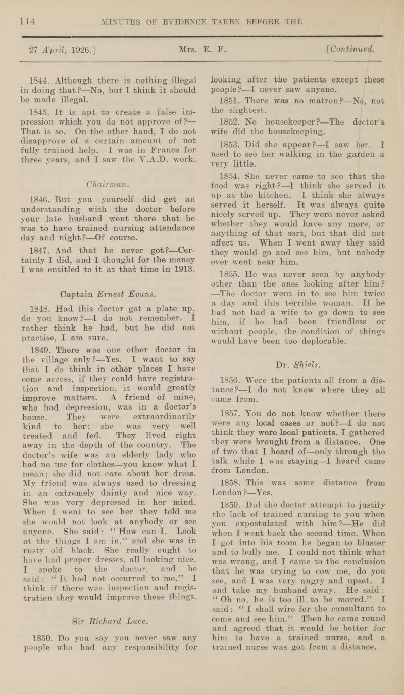  27 April, 1926.]  [ Continued.  1844. Although there is nothing illegal in doing that ?—No, but I think it should be made illegal. 1845. It is apt to create a false im- pression which you do not approve of ?— That is so. On the other hand, I do not disapprove of a certain amount of not fully trained help. I was in France for three years, and I saw the V.A.D. work. Chairman. 1846. But you yourself did get an understanding with the your late husband went there that he was to have trained nursing attendance day and night?—Of course. 1847. And that he never got?—Cer- tainly I did, and I thought for the money T was entitled to it at that time in 1913. Captain Hrnest Evans. 1848. Had this doctor got a plate up, do you know?—I do not remember. I rather think he had, but he did not practise, I am sure. 1849. There was one other doctor in the village only?—Yes. I want to say that I do think in other places I have come across, if they could have registra- tion and inspection, it would greatly improve matters. A friend of mine, who had depression, was in a doctor’s house. They were extraordinarily kind to her; she was very well treated and fed. They lived right away in the depth of the country. The doctor’s wife was an elderly lady who had no use for clothes—you know what I mean; she did not care about her dress. My friend was always used to dressing She was very depressed in her mind. When I went to see her they told me she would not look at anybody or see anyone. She said: ‘‘ How can I. Look ai the things I am in,’’ and she was in rusty old black. She really ought to have had proper dresses, all looking nice. Ll ‘spoke “to the ‘doctor,’ and ‘he said: ‘‘ It had not occurred to me.’’ If think if there was inspection and regis- tration they would improve these things. Sir Richard Luce. 1850. Do you say you never saw any people who had any responsibility for looking after the patients except these peopleP—I never saw anyone. 1851. There was no matron?—No, not the slightest. 1852. No housekeeper ?—The wife did the housekeeping. 1853. Did she appear?—I saw her. I used to see her walking in the garden a very little. 1854. She never came to see that the food was right?—I think she served it up at the kitchen. I think she always served it herself. It was always quite nicely served up. They were never asked whether they would have any more, or anything of that sort, but that did not affect us. When I went away they said they would go and see him, but nobody ever went near him. doctor’s 1855. He was never seen by anybody other than the ones looking after him? —The doctor went in to see him twice a day and this terrible woman. If he had not had a wife to go down to see him, if he had been friendless or without people, the condition of things would have been too deplorable. Dr. Shiels. 1856. Were the patients all from a dis- tance?—I do not know where they all came from. 1857. You do not know whether there were any local cases or not?P—I do not think they were local patients. I gathered they were brought from a distance. One of two that I heard of—only through the talk while I was staying—I heard came from London. 1858. This was 1859. Did the doctor attempt to justify the lack of trained nursing to you when you expostulated with him?—He did when I went back the second time. When I got into his room he began to bluster and to bully me. I could not think what was wrong, and I came to the conclusion that he was trying to cow me, do you see, and I was very angry and upset. I and take my husband away. He said: ‘‘Oh no, he is too ill to be moved.” I said: ‘‘I shall wire for the consultant to come and see him.’’ Then he came round and agreed that it would be better for him to have a trained nurse, and a trained nurse was got from a distance. some distance from
