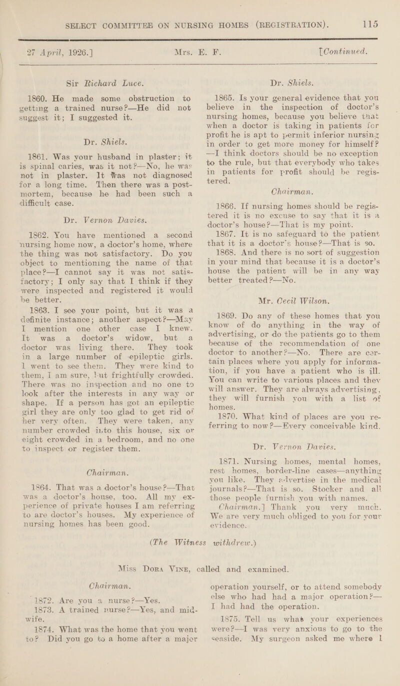 a7 Apru . 1926. | Mrs. Sir Richard Luce. 1860. He made some obstruction to getting a trained nurse?—He did not suggest 1t; I suggested it. Dr. Shiels. 1861. Was your husband in plaster; 1+ is spinal caries, was it not?—No, he was not in plaster. It Was not diagnosed for a long time. Then there was a post- mortem, because he had been such a difficult case. Dr. Vernon Davies. 1862. You have mentioned a_ second nursing home now, a doctor’s home, where the thing was not satisfactory. Do yow object to mentioning the name of that place?—I cannot say it was not satis- factory; I only say that I think if they were inspected and registered it would be better. 1863. I see your point, but it was a definite instance; another aspect?—May I mention one other case I knew. It was a doctor’s widow, but a doctor was living there. They took in a large number of -epileptic girls. 1 went to see them. They were kind to them, I am sure, !-ut frightfully crowded. There was no inspection and no one +9 look after the interests in any way or shape. If a person has got an epileptic girl they are only too glad to get rid of her very often. They were taken, any number crowded into this house, six or eight crowded in a bedroom, and no one to inspect or register them. Chairman. 1864. That was a doctor’s house ?—That was a doctor’s house, too. All my ex- perience of private houses I am referring to are doctor’s houses. My experience of nursing homes has been good. [ Continued.   Dr. Shiels. 1865. Is your general evidence that you believe in the inspection of doctor’s nursing homes, because you believe that when a doctor is taking in patients for profit he is apt to permit inferior nursin~ in order to get more money for himself? —I think doctors should be no exception to the rule, but that everybody who takes in patients for frofit should be regis- tered. Chairman. 1866. If nursing homes should be regis- tered it is no excuse to say that it is a doctor’s house? —That is my point. 1867. It is no safeguard to the patient that it is a doctor's house?—That is so. 1868. And there is no sort of suggestion in your mind that because it is a doctor’s house the patient will be in any way better treated P—No. Mr. Cecil Wilson. 1869. Do any of these homes that you know of do anything in the way of advertising, or do the patients go to them because of the recommendation of one doctor to another?—No. There are cer- tain places where you apply for informa- tion, if you have a patient who is ill. You can write to various places and they will answer. They are always advertising, they will furnish you with a list of homes. 1870. What kind of places are you re- ferring to now?—Every conceivable kind. Dr. Vernon Davies. 1871. Nursing homes, mental homes, rest homes, border-line cases—anything vou like. They «Jvertise in the medical journals?P—That is so. Stocker and ali those people furnish you with names. Chairman.] Thank you very much. We are very much obliged to you for your evidence. Chairman. 1872. Are you a nurse ?—yYes. 1873. A trained rurse?—Yes, and mid- wife. 1874. What was the home that you went to? Did you go to a home after a majer operation yourself, or to attend somebody else who had had a major operation? I had had the operation. 1875. Tell us whats your experiences were?—I was very anxious to go to the seaside. My surgeon asked me where 1 