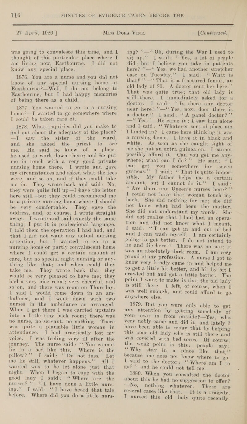  27 April, 1926.] was going to convalesce this time, and I thought of this particular place where I am living now, Eastbourne. I did not know any special place. 1876. You are a nurse and you did not know of any special nursing home at Eastbourne ?—Well, I do not belong to Eastbourne, but I had happy memories of being there as a child. 1877. You wanted to go to a nursing home?—I wanted to go somewhere where I could be taken care of. 1878. What inquiries did you make to find out about the adequacy of the place? —I saw the sister of the ward, and she asked the priest to _ see me. He said he knew of a place; he used to work down there; and the put me in touch with a very good private nursing home there. I wrote and gave my circumstances and asked what the fees were, and so on, and if they could take me in. They wrote back and said: No, they were quite full up-—I have the letter here still—but they could recommend me to a private nursing home where I should be very comfortable. They gave the address, and, of course, I wrote straight away. I wrote and said exactly the same thing; I put it in professional language. I told them the operation I had had, and that I did not want any actual nursing attention, but I wanted to go to a nursing home or partiy convalescent home where I could get a certain amount of care, but no special night nursing or any- thing like that; and when could they take me. They wrote back that they would be very pleased to have me; they had a very nice room; very cheerful, and so on, and there was room on Thursday. T said [ would come down in an am- ‘bulance, and I went down with two nurses in the ambulance as arranged. When I got there I was carried upstairs into a little tiny back room; there was no nurse, no servant, no nothing. There was quite a plausible little woman in attendance. I had practically lost my voice. I was feeling very ill after the journey. The nurse said: ‘‘ You cannot lie in a bed like this. Where is the pillow? 7) Dy said: -““Do' ‘not fuss. Let me lie still, whatever happens.’’ All I wanted was to be let alone just that night. When I began to cope with the good lady I said: ‘‘ Where are the nurses? ’’—‘‘T have done a little nurs- ing.’’ I said: ‘‘I have heard that tale before. Where did you do a little nurs-  [| Continued. ing? ’?’—‘‘ Oh, during the War I used to. sit Up;’’ I. said: *“ Yessir tet of pepple did; but I believe you take in patients here? ’’—‘‘ Yes, we had another stretcher case on Tuesday.’’ I said: ‘‘ What is that? ’’—‘“‘ That is a fractured femur, an old lady of 80. A doctor sent her here.”’ That was quite true; that old lady is still there. I immediately asked for a doctor. I said: ‘Is there. any dbctor near here? ’’—‘‘ Yes, next door there is a doctor,’’ I said: ‘‘ A panel doctor? ’’ —‘* Yes.’? He came in; I saw him alone and I said: ‘‘ Whatever sort of place am IT landed in? I came here thinking it was a nursing home. I have it in black and white. As soon as she caught sight of me she put an extra guinea on. I cannot possibly afford it. Can you get me any- where; what can I do?”’ He said: “TI can get you somewhere for seven guineas.’’ J said: ‘‘ That is quite impos- sible. My father helps me a certain amount, but I cannot do it.” TI said: ‘“Are there any Queen’s nurses here? ’” I could not have that woman touch my back. She did nothing for me; she did not know what had been the matter. She did not understand my words. She did not realise that I had had an opera- tion and did not know what I meant. I said: “TI can get in and out of bed and I can wash myself. I am certainly going to get better. I do not intend to lie and die here.’? There was no sun; it was an absolutely dark room. I am very proud of my profession. A nurse I got to know very kindly came in and helped me to get a little bit better, and bit by bit I crawled out and got a little better. The point I want to make is that the old lady is still there. I left, of course, when i: was well enough, and could afford to go anywhere else. 1879. But you were only able to get. any attention by getting somebody of your own in from outside?—Yes, who very nobly came and did it, and lately | have been able to repay that by helping this poor old lady who is still there and was covered with bed sores. Of course, be weak point is this: people say: Why stay in a place like that,’’ because one does not know where to go. I said to the doctor: ‘ ‘Where am I to goP ’’ and he could not tell me. 1880. When you consulted the doctor about this he had no suggestion to offer ? —No, nothing whatever. There are several cases like that. I+ is a tragedy. I nursed this old lady quite recently.