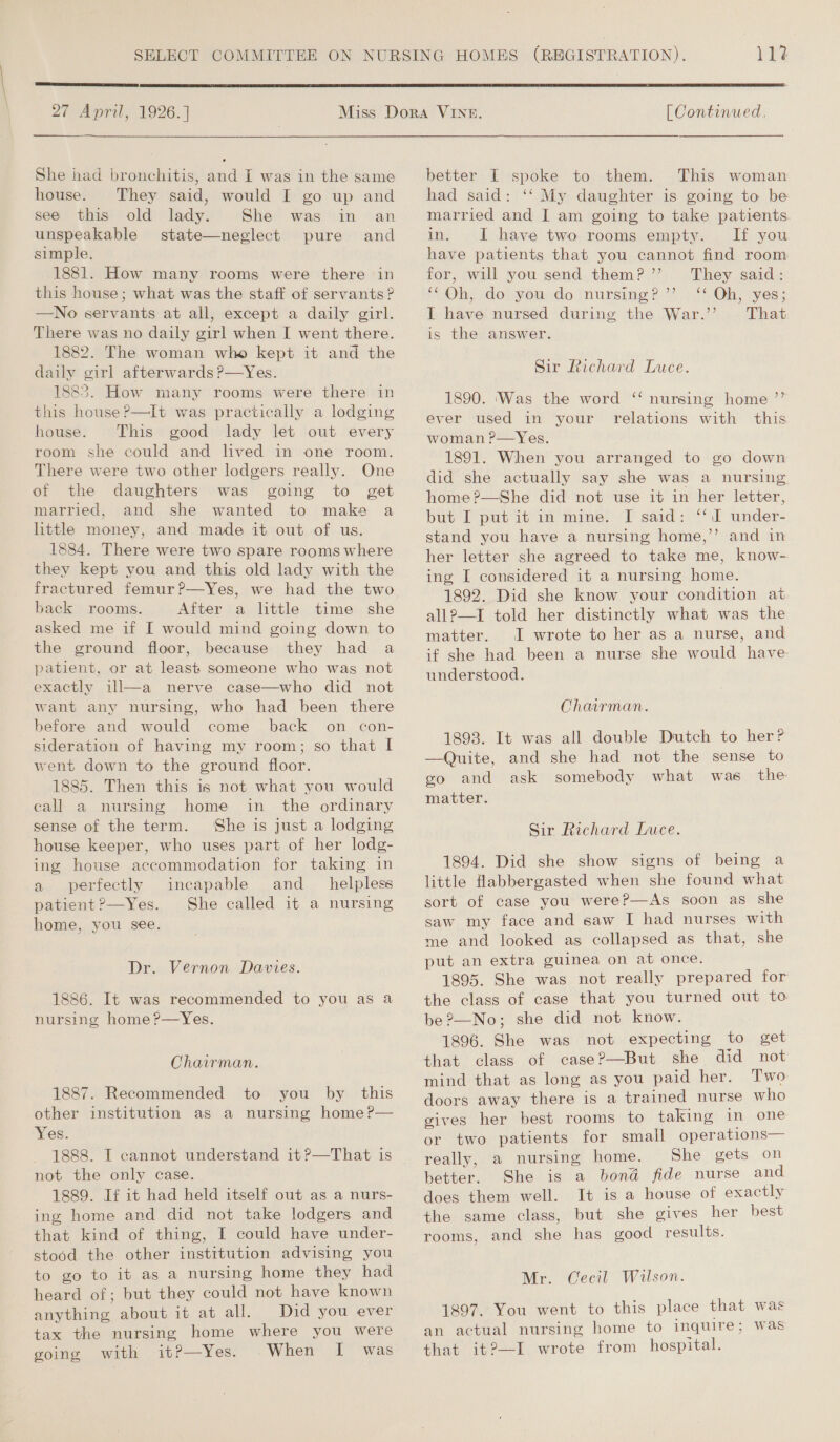 (SRGES RRS Sa EELS 27 April, 1926.]  She had bronchitis, and I was in the same house. They said, would I go up and see this old lady. She was in an unspeakable state—neglect pure and simple. 1881. How many rooms were there in this house; what was the staff of servants? —No servants at all, except a daily girl. There was no daily girl when I went there. 1882. The woman who kept it and the daily girl afterwards ?—Yes. 1883. How many rooms were there in this houseP?—It was practically a lodging house. This good lady let out every room she could and lived in one room. There were two other lodgers really. One of the daughters was going to get married, and she wanted to make a little money, and made it out of us. 1884. There were two spare rooms where they kept you and this old lady with the fractured femur?—Yes, we had the two back rooms. After a little time she asked me if I would mind going down to the ground floor, because they had a patient, or at least someone who was not exactly ill—a nerve case—who did not want any nursing, who had been there before and would come back on con- sideration of having my room; so that I went down to the ground floor. 1885. Then this is not what you would eall a nursing home in the ordinary sense of the term. She is just a lodging house keeper, who uses part of her lodg- ing house accommodation for taking in a perfectly incapable and _ helpless patient?—Yes. She called it a nursing home, you see. Dr. Vernon Davies. - 1886. It was recommended to you as a nursing home ?—Yes. Chairman. 1887. Recommended to you by this other institution as a nursing home ?— Yes. not the only case. 1889. If it had held itself out as a nurs- ing home and did not take lodgers and that kind of thing, I could have under- stood the other institution advising you to go to it as a nursing home they had heard of; but they could not have known anything about it at all. Did you ever tax the nursing home where you were going with it?—Yes. .When [I was  [ Continued, better I spoke to them. This woman had said: ‘‘ My daughter is going to be married and J am going to take patients. in. I have two rooms empty. If you have patients that you cannot find room for, will you send them?’’ They said: Ohy doiyou,do nursing?’ :** Oh) vyes; I have nursed during the War.”’ That is the answer. Sir Richard Luce. d&gt; 1890. ‘Was the word ‘‘ nursing home ever used in. your relations with this woman ?—Yes. 1891. When you arranged to go down did she actually say she was a nursing home?—She did not use it in her letter, but I put it in mine. [ said: ‘‘ I under- stand you have a nursing home,’’ and in her letter she agreed to take me, know-. ing I considered it a nursing home. 1892. Did she know your condition at all?—I told her distinctly what was the matter. I wrote to her as a nurse, and if she had been a nurse she would have understood. Chairman. 1893. It was all double Dutch to her? —Quite, and she had not the sense to go and ask somebody what was the matter. Sir Richard Luce. 1894. Did she show signs of being a little Habbergasted when she found what sort of case you were?—As soon as she saw my face and saw I had nurses with me and looked as collapsed as that, she put an extra guinea on at once. 1895. She was not really prepared for the class of case that you turned out to be?—No; she did not know. 1896. She was not expecting to get that class of case?—But she did not mind that as long as you paid her. Two doors away there is a trained nurse who gives her best rooms to taking in one or two patients for small operations— really, a nursing home. She gets on better. She is a bond fide nurse and does them well. It is a house of exactly the same class, but she gives her best rooms, and she has good results. Mr. Cecil Wilson. 1897, You went to this place that was an actual nursing home to inquire ; was that it?—I wrote from hospital.
