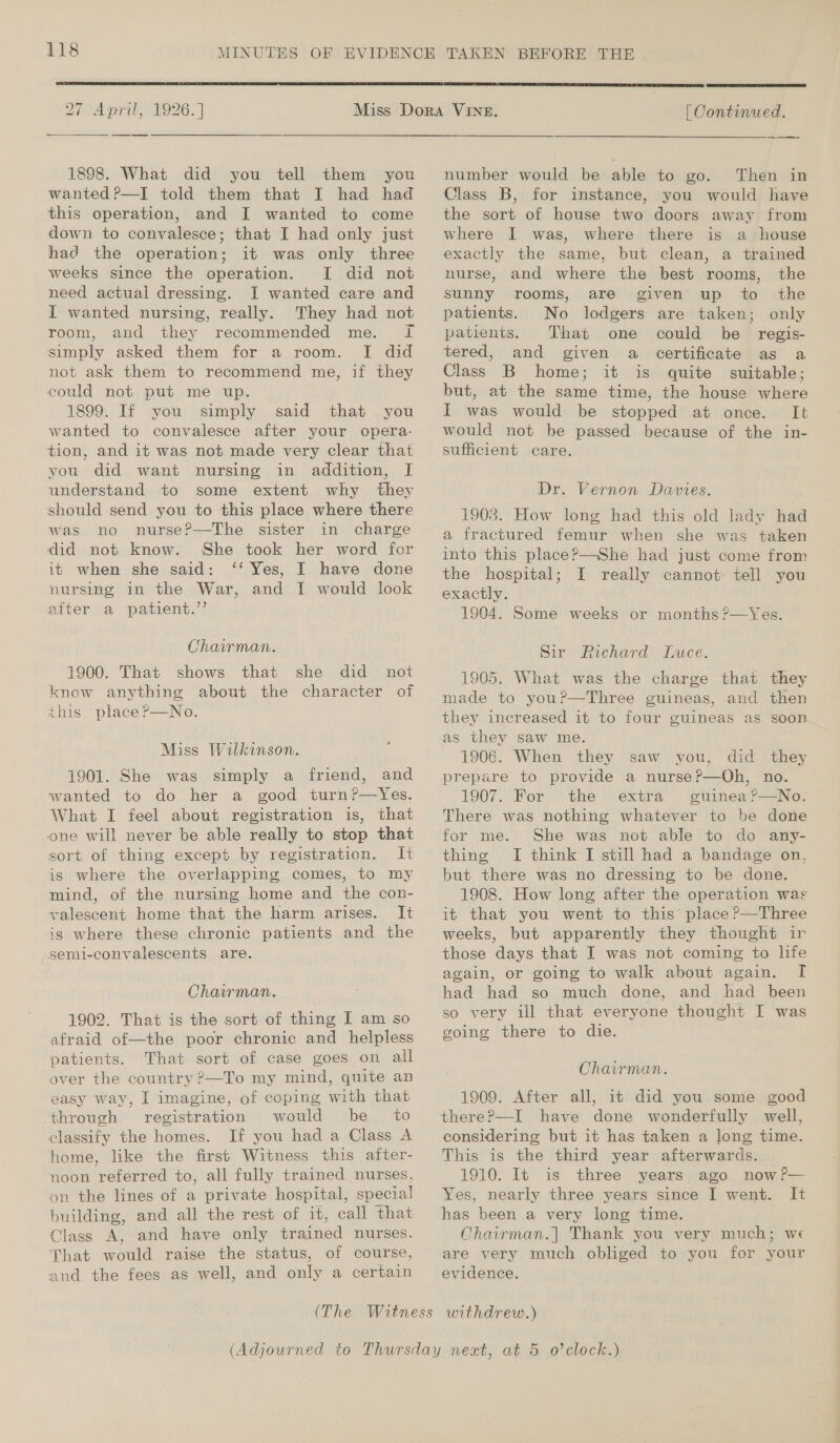 27 April, 1926.] 1898. What did you tell them you wanted?—I told them that I had had this operation, and I wanted to come down to convalesce; that I had only just had the operation; it was only three weeks since the operation. [I did not need actual dressing. I wanted care and I wanted nursing, really. They had not room, and they recommended me. I simply asked them for a room. [I did not ask them to recommend me, if they could not put me up. 1899. If you simply said that you wanted to convalesce after your opera- tion, and it was not made very clear that you did want nursing in addition, I understand to some extent why they should send you to this place where there was no nurse?—The sister in charge did not know. She took her word for it when she said: ‘‘ Yes, I have done nursing in the War, and I would look aiter a patrent.’’ Chairman. 1900. That shows that she did not know anything about the character of this placer—No. Miss Wilkinson. 1901. She was simply a friend, and wanted to do her a good turn?—Yes. What I feel about registration is, that one will never be able really to stop that sort of thing except by registration. It is where the overlapping comes, to my mind, of the nursing home and the con- valescent home that the harm arises. It is where these chronic patients and the semi-convalescents are. Chairman. 1902. That is the sort of thing I am so afraid of—the poor chronic and helpless patients. That sort of case goes on all over the country ?—To my mind, quite an easy way, I imagine, of coping with that through registration would be _ to classify the homes. If you had a Class A home, like the first Witness this after- noon referred to, all fully trained nurses. on the lines of a private hospital, special building, and all the rest of it, call that Class A, and have only trained nurses. That would raise the status, of course, and the fees as well, and only a certain   | Continued. number would be able to go. Then in Class B, for instance, you would have the sort of house two doors away from where I was, where there is a house exactly the same, but clean, a trained nurse, and where the best rooms, the sunny rooms, are given up to the patients. No lodgers are taken; only patients. That one could be regis- tered, and given a certificate as a Class B home; it is quite suitable; but, at the same time, the house where I was would be stopped at once. It would not be passed because of the in- sufficient care. Dr. Vernon Davies. 1903. How long had this old lady had a fractured femur when she was taken into this place?—She had just come from the hospital; I really cannot: tell you exactly. ; 1904. Some weeks or months ?—Yes. Sir Richard Luce. 1905. What was the charge that they made to you?—Three guineas, and then they increased it to four guineas as soon as they saw me. 1906. When they saw you, did they prepare to provide a nurse?—Oh, no. 1907. For the extra guinea?’—No. There was nothing whatever to be done for me. She was not able to do any- thing. [I think I still had a bandage on, but there was no dressing to be done. 1908. How long after the operation was it that you went to this place?—Three weeks, but apparently they thought ir those days that I was not coming to life again, or going to walk about again. I had had so much done, and had been so very ill that everyone thought I was going there to die. Chairman. 1909. After all, it did you some good thereP—I have done wonderfully well, considering but it has taken a long time. This is the third year afterwards. 1910. It is three years ago now?— Yes, nearly three years since I went. It has been a very long time. Chairman.| Thank you very much; we are very much obliged to you for your evidence.