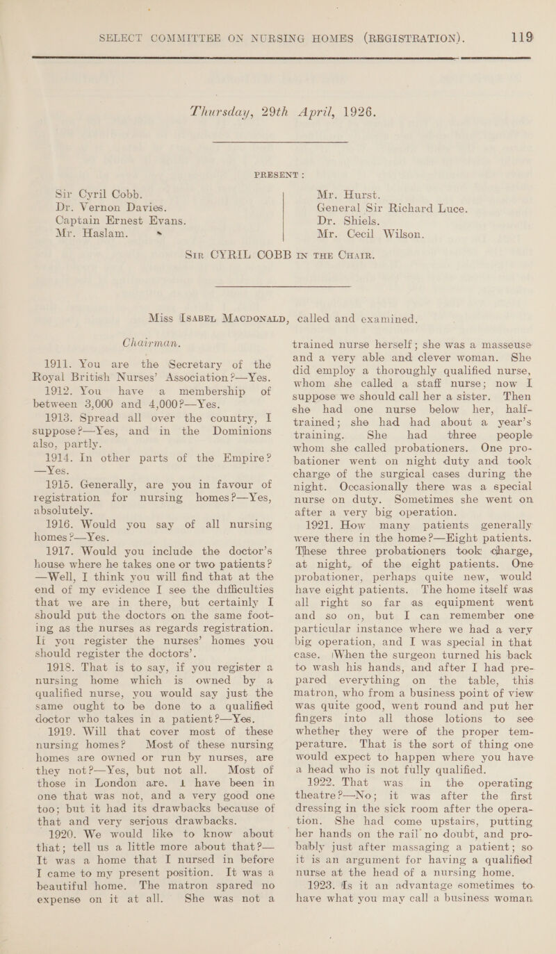   Sir Cyril Cobb. Dr. Vernon Davies. Captain Ernest Evans. Mr. Haslam. . Mr. Hurst. General Sir Richard Luce. Dr. Shiels. Mr. Cecil Wilson. Chairman. 1911. You are the Secretary of the Royal British Nurses’ Association ?—Yes. 1912. You have a membership of between 3,000 and 4,000?—Yes. 1913. Spread all over the country, I suppose?—Yes, and in the Dominions also, partly. 1914. In other parts of the Empire? —Yes. 1915. Generally, are you in favour of registration for nursing homes?—Yes, absolutely. 1916. Would you say of all nursing nomes ?—Yes. 1917. Would you include the doctor’s house where he takes one or two patients? —Well, I think you will find that at the end of my evidence I see the difficulties that we are in there, but certainly I should put the doctors on the same foot- ing as the nurses as regards registration. li you register the nurses’ homes you should register the doctors’. 1918. That is to say, if you register a nursing home which is owned by a qualified nurse, you would say just the same ought to be done to a qualified doctor who takes in a patient ?—Yes. 1919. Will that cover most of these nursing homes? Most of these nursing homes are owned or run by nurses, are they not?—Yes, but not all. Most of those in London are. 1 have been in one that was not, and a very good one too; but it had its drawbacks because of that and very serious drawbacks. 1920. We would like to know about that; tell us a little more about that ?— Tt was a home that I nursed in before T came to my present position. It was a beautiful home. The matron spared no expense on it at all. She was not a trained nurse herself; she was a masseuse and a very able and clever woman. She did employ a thoroughly qualified nurse, whom she called a staff nurse; now [ suppose we should call her a sister. Then she had one nurse below her, half- trained; she had had about a year’s training. She had three people whom she called probationers. One pro- bationer went on night duty and took charge of the surgical cases during the night. Occasionally there was a special nurse on duty. Sometimes she went on after a very big operation. 1921. How many patients generally were there in the home ?—Eight patients. These three probationers took charge, at night, of the eight patients. One probationer, perhaps quite new, would have eight patients. The home itself was all right so far as equipment went and so on, but I can remember one particular instance where we had a very big operation, and I was special in that case. |When the surgeon turned his back to wash his hands, and after I had pre- pared everything on the table, this matron, who from a business point of view Was quite good, went round and put her fingers into all those lotions to see whether they were of the proper tem- perature. That is the sort of thing one would expect to happen where you have a head who is not fully qualified. 1922. That was in the operating theatre?—No; it was after the first dressing in the sick room after the opera- tion. She had come upstairs, putting her hands on the rail no doubt, and pro- bably just after massaging a patient; so it is an argument for having a qualified nurse at the head of a nursing home. 1923. Is it an advantage sometimes to. have what you may call a business woman