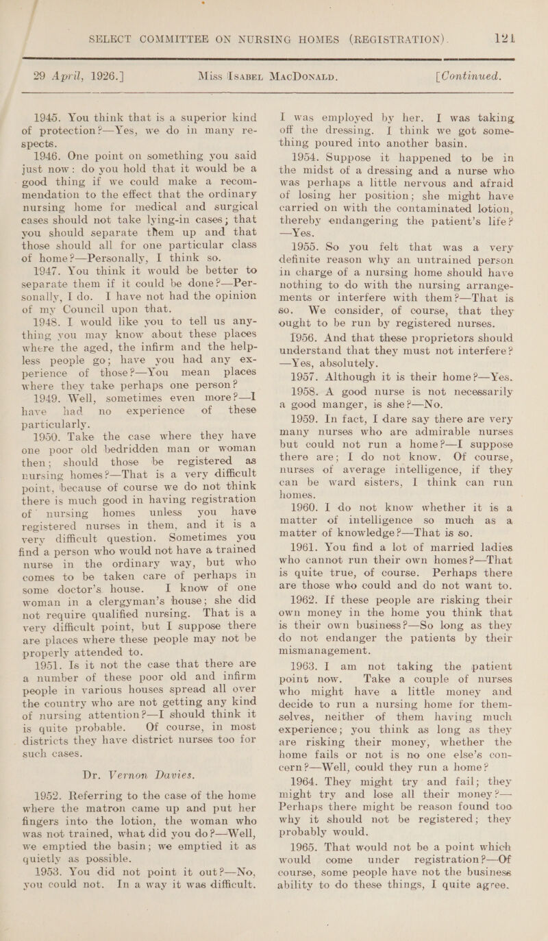  29 April, 1926.] 1945. You think that is a superior kind of protection?’—Yes, we do in many re- spects. 1946. One point on something you said just now: do you hold that it would be a -good thing if we could make a recom- mendation to the effect that the ordinary nursing home for medical and surgical cases should not take lying-in cases; that you should separate them up. and that those should all for one particular class of home?—Personally, I think so. 1947. You think it would be better to separate them if it could be done ?—Per- sonally, Ido. I have not had the opinion of my Council upon that. 1948. I would like you to tell us any- thing you may know about these places where the aged, the infirm and the help- less people go; have you had any ex- perience of those?—You mean places where they take perhaps one person? 1949. Well, sometimes even more?—I have had no experience of these particularly. 1950. Take the case where they have one poor old bedridden man or woman then; should those be registered as nursing homes?—That is a very difficult point, because of course we do not think there is much good in having registration of’ nursing homes unless you have registered nurses in them, and it is a very difficult question. Sometimes you find a person who would not have a trained nurse in the ordinary way, but who comes to be taken care of perhaps in some doctor’s house. I know of one woman in a clergyman’s house; she did not require qualified nursing. That is a very difficult point, but I suppose there are places where these people may not be properly attended to. ' 1951. Is it not the case that there are a number of these poor old and infirm people in various houses spread all over the country who are not getting any kind of nursing attention?—I should think it is quite probable. Of course, in most _ districts they have district nurses too for such cases. Dr. Vernon Davies. 1952. Referring to the case of the home where the matron came up and put her fingers into the lotion, the woman who was not trained, what did you do?—Well, we emptied the basin; we emptied it as quietly as possible. 1953. You did not point it out?—No, you could not. In a way it was difficult.  [ Continued. I was taking I think we got some- I was employed by her. off the dressing. 1954. Suppose it happened to be in the midst of a dressing and a nurse who was perhaps a little nervous and afraid of losing her position; she might have carried on with the contaminated lotion, thereby endangering the patient’s life? — Yes. 1955. So you felt that was a very definite reason why an untrained person in charge of a nursing home should have nothing to do with the nursing arrange- ments or interfere with them?—That is so. We consider, of course, that they ought to be run by registered nurses. 1956. And that these proprietors should understand that they must not interfere? —Yes, absolutely. 1957. Although it is their home ?—Yes. 1958. A good nurse is not necessarily a good manger, is she P—No. 1959. In fact, I dare say there are very many nurses who are admirable nurses but could not run a home?—I suppose there are; I do not know. Of course, nurses of average intelligence, if they can be ward sisters, I think can run homes. 1960. I do not know whether it is a matter of intelligence so much as a matter of knowledge ?—That is so. 1961. You find a lot of married ladies who cannot run their own homesP?—That is quite true, of course. Perhaps there are those who could and do not want to. 1962. If these people are risking their own money in the home you think that is their own business?—So long as they do not endanger the patients by their mismanagement. 1963. I am not taking the patient point now. Take a couple of nurses who might have a little money and decide to run a nursing home for them- selves, neither of them having much experience; you think as long as they are risking their money, whether the home fails or not is no one else’s con- cern ?—Well, could they run a home? 1964. They might try and fail; they might try and lose all their money ?— Perhaps there might be reason found too why it should not be registered; they probably would. 1965. That would not be a point which would come under registration ?—Of course, some people have not the business ability to do these things, I quite agree.