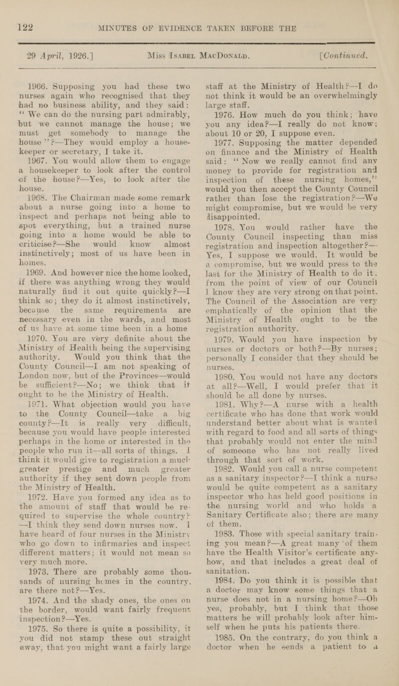 299 April, 1926.]   1966. Supposing you had these two nurses again who recognised that they had no business ability, and they said: ‘‘ We can do the nursing part admirably, but we cannot manage the house; we must get somebody to manage the house ’’?—They would employ a house- keeper or secretary, I take it. 1967. You would allow them to engage a housekeeper to look after the control of the house?—Yes, to look after the house. 1968. The Chairman made some remark about a nurse going inspect and perhaps not being able to spot everything, but a trained nurse going into a home would be able to eriticise?—She would know almost instinctively; most of us have been in homes. 1969. And however nice the home looked, if there was anything wrong they would naturally find it out quite quickly?—lI think sc; they do it almost instinctively, becuuse the same requirements are necessary even in the wards, and most of us have at some time been in a home. 1970. You are very definite about the Ministry of Health being the supervising authority. Would you think that the County Council—I am not speaking of London now, but of the Provinces—would be sufficient?—No; we think that it ought to be the Ministry of Health. 1971. What objection would you have to the County Council—take a _ big county?’—It is really very difficult, because you would have people interested perhaps in the home or interested in the people who run it—all sorts of things. I think it would give to registration a mucl greater prestige and much greater authority if they sent down people from the Ministry of Health. 1972. Have you formed any idea as to the amount of staff that would be re- quired to supervise the whole country’ —I think they send down nurses now. I have heard of four nurses in the Ministry who go down to infirmaries and inspect different matters; it would not mean so very much more. ‘1973. There are probably some thou- sands of nursing hemes in the country, are there not?—Yes. 1974. And the shady ones, the ones on the border, would want fairly frequent inspection P—Yes. . 1975. So there is quite a possibility, it you did not stamp these out straight away, that you might want a fairly large  [ Continued. staff at the Ministry of Health?—-I do not think it would be an overwhelmingly large staff. 1976. How much do you think; have you any ideaP—lI really do not know: about 10 or 20, I suppose even. 1977. Supposing the matter depended on finance and the Ministry of Health said: ‘‘ Now we really cannot find any money to provide for registration and inspection of these nursing homes,” would you then accept the County Council rather than lose the registration ?’—We might compromise, but we would be very disappointed. 1978. You would rather have the County Council inspecting than miss registration and inspection altogether ?— Yes, I suppose we would. It would be a compromise, but we would press to the last for the Ministry of Health to do it. from the point of view of our Council 1 know they are very strong on that point. The Council of the Association are very emphatically of the opinion that the Ministry of Health ought to be the registration authority. 1979. Would you have inspection by nurses or doctors or both?P-—By nurses; personally I consider that they should be nurses. 1980. You would not have any doctors at all?—Well, I would prefer that it should be all done by nurses. 1981. Why?—A nurse with a health certificate who has done that work would understand better about what is wanted with regard to food and all sorts of things that probably would not enter the mind of someone who has not really lived through that sort of work. 1982. Would you call a nurse competent as a sanitary inspector?—I think a nurse would be quite competent as a sanitary inspector who has held good positions in the nursing world and who holds a Sanitary Certificate also; there are many of them. 1983. Those with special sanitary train- ing you meanP—A great many ‘of them have the Health Visitor’s certificate any- how, and that includes a great deal of sanitation. 1984. Do you think it is possible that a doctor may know some things that a nurse does not in a nursing home ?—Oh yes, probably, but I think that those matters he will probably look after him- self when he puts his patients there. 1985. On the contrary, do you think a doctor when he sends a patient to a