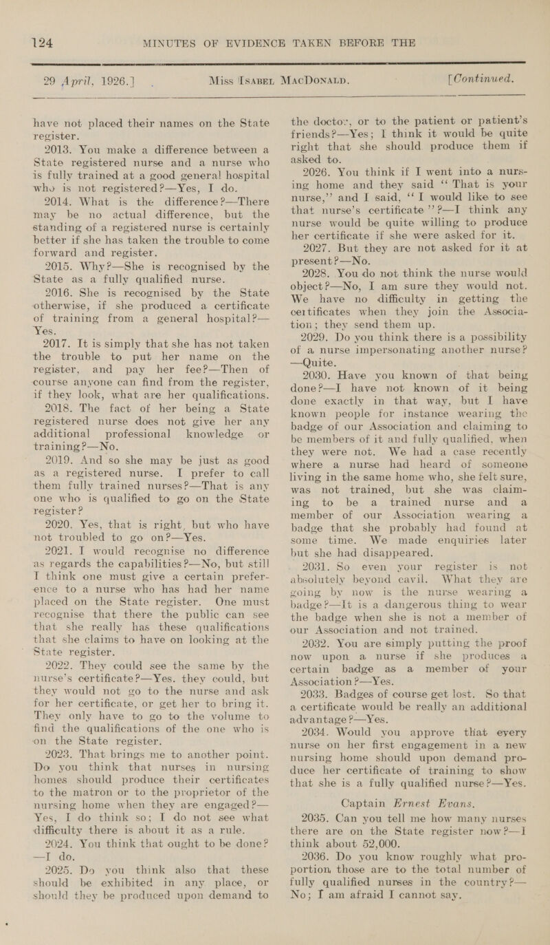  29 April, 1926.]  have not placed their names on the State register. 2013. You make a difference between a State registered nurse and a nurse who is fully trained at a good general hospital who is not registered?—Yes, I do. 2014. What is the difference P—There may be no actual difference, but the standing of a registered nurse is certainly better if she has taken the trouble to come forward and register. 2015. Why?—She is recognised by the State as a fully qualified nurse. . 2016. She is recognised by the State otherwise, 1f she produced a certificate of training from a general hospital?— ‘Yes. 2017. It is simply that she has not taken the trouble to put her name on _ the register, and pay her fee?—Then of course anyone can find from the register, if they look, what are her qualifications. 2018. The fact of her being a State registered nurse does not give her any additional professional knowledge or training ?—No. 2019. And so she may be just as good as a registered nurse. I prefer to call them fully trained nurses?—That is any one who is qualified to go on the State register P 2020. Yes, that is right, but who have not troubled to go on?—Yes. 2021. I would recognise no difference as regards the capabilities P—No, but still I think one must give a certain prefer- ence to a nurse who has had her name placed on the State register. One must recognise that there the public can see that she really has these qualifications that she claims to have on looking at the State register. 2022. They could see the same by the nurse’s certificate P—Yes. they could, but they would not go to the nurse and ask for her certificate, or get her to bring it. They only have to go to the volume to find the qualifications of the one who is on the State register. 2023. That brings me to another point. Do you think that nurses in nursing homes should produce their certificates to the matron or to the proprietor of the nursing home when they are engaged P— Yes, I do think so; I do not see what difficulty there is about it as a rule. 2024. You think that ought to be done? —I do. 2025. Do you think also that these should be exhibited in any. place, or should they be produced upon demand to [ Continued. the doctor, or to the patient or patient’s friends?—-Yes; I think it would be quite right that she should produce them if asked to. 2026. You think if I went into a nurs- ing home and they said ‘‘ That is your nurse,’’ and I said, ‘‘ I would like to see that nurse’s certificate ’’P—I think any nurse would be quite willing to produce her certificate if she were asked for it. 2027. But they are not asked for it at present?—No. 2028. You do not think the nurse would object P—No, I am sure they would not. We have no difficulty in getting the certificates when they join the Associa- tion; they send them up. 2029. Do you think there is a possibility of a nurse impersonating another nurse? —Quite. . 2030. Have you known of that being done?—I have not known of it being done exactly in that way, but I have known people for instance wearing the badge of our Association and claiming to be members of it and fully qualified, when they were not. We had a case recently where a nurse had heard of someone living in the same home who, she felt sure, was not trained, but she was claim- ing to be a trained nurse and a member of our Association wearing a badge that she probably had found at some time. We made enquiries later but she had disappeared. 2031. So even your register is not absolutely beyond cavil. What they are going by now is the nurse wearing a badge ?—It is a dangerous thing to wear the badge when she is not a member of our Association and not trained. 2032. You are simply putting the proof now upon a nurse if she produces a certain badge as a member of your Association P—Yes. 2033. Badges of course get lost. So that a certificate would be really an additional advantage P—Yes. 2034. Would you approve that eyery nurse on her first engagement in a new nursing home should upon demand pro- duce her certificate of training to show that she is a fully qualified nurse ?—Yes. Captain Ernest Evans. 2035. Can you tell me how many nurses there are on the State register now ?—] think about 52,000. 2036. Do you know roughly what pro- portion, those are to the total number of fully qualified nurses in the country ?— No; I am afraid I cannot say.