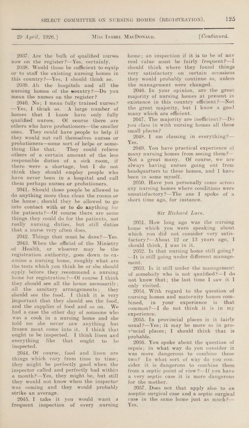  29 April, 1926.] 2037. Are the bulk of qualified nurses now on the register ?—Yes, certainly. 2038. Would those be sufficient to equip or to staff the existing nursing homes in this country ?—Yes, I should think so. 2039. Al: the hospitals and all the nursing homes of the sountry?P—Do you mean the nurses on the register ? 2040. No; I mean fully trained nurses? —Yes, I think so. A large number of homes that I know have only fully qualified nurses. Of course there are others who have probationers—the smaller ones. They could have people to help if they would not call themselves nurses or probationers—some sort of helps or some- thing like that. They could relieve others of a certain amount of the less responsible duties of a sick room, if there were a shortage, but I do not think they should employ people who have never been in a hospital and call them perhaps nurses or probationers. 2041. Should those people be allowed to do anything more than clean the rooms or the house; should they be allowed to go into contact with or to do anything [or the patients?—Of course there are some things they could do for the patients, not really nursing duties, but still duties that a nurse very often does. 2042. Things that must be done?—Yes. 2043. When the official of the Ministry of Health, or whoever may be _ the registration authority, goes down to ex- amine a nursing home, roughly what are the tests which you think he or she should apply before they recommend a nursing home for registration ?>—Of course I think they should see all the house necessarily ; all the sanitary arrangements; they should see the food. I think it is very important that they should see the food, and the supplies of food and so on. We had a case the other day of someone who was a cook in a nursing home and she told me she never saw anything but frozen meat come into it. JI think that everything like that inspected. 2044. Of course, food and linen are things which vary from time to time; they might be perfectly good when the inspector called and perfectly bad within a month?—Yes, they might be, but still they would not know when the inspector was coming and they would probably strike an average. 2045. I take it you would want a frequent inspection. of every nursing ought to be 125  [ Continued.    home; an inspection if it is to be of anv real value must be fairly frequent?—t should think where they found things very satisfactory on certain occasions they would probably continue so, unless the management were changed. 2046. In your opinion, are the great majority of nursing homes at present in existence in this country efficient P—Not the great majority, but I know a good many which are efficient. 2047. The majority are inefficient P—Do you class in with nursing homes all these small places P 2048. I am classing in everything ?— Yes. 2049. You have practical experience of many nursing homes from seeing them ?—- Not a great many. Of course, we are always having nurses going out from headquarters to these homes, and | have been in some myself. 2050. Have you personally come across any nursing homes where conditions were unsatisfactory?—The one ‘I spoke of a short time ago, for instance. Sir Richard Luce. 2051. How long ago was the nursing home which you were speaking about which you did not consider very satis- factory?—About 12 or 13 years ago, I should think, I was in it. 2052. Is that nursing home still going? ~—It is still going under different manage- ment. 2053. Is it still under the management of somebody who is not qualified?—I do not know that; the last time I saw it I only visited. 2054. With regard to the question of nursing homes and maternity homes com- bined, in your experience is_ that common?—I do not think it is in my experience. 2055. In provincial places is it fairly usual?—Yes; it may be more so in pro- vineial places; I should think that is probable. 2056. You spoke about the question of sepsis; in what way do you consider it was more dangerous to combine these twoP In what sort of way do you con- sider it is dangerous to combine them from a septic point of view ?—If you have a very septic case it is more dangerous for the mother. 2057. Does not that apply also to an aseptic surgical case and a septic surgical case in the same home just as much?— Yes.