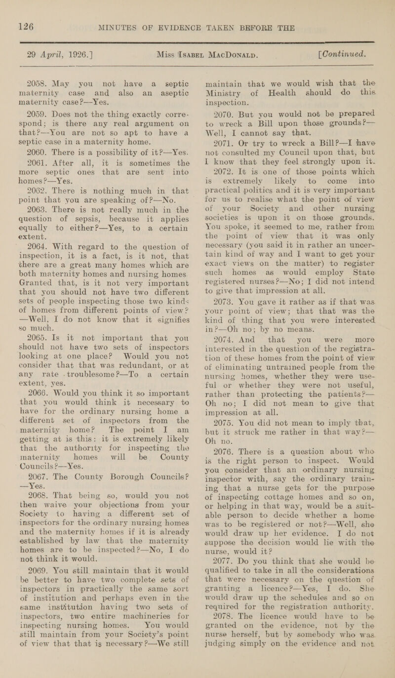  29 April, 1926.] 2058. May you not have a maternity case and also maternity caseP—Yes. septic an aseptic 2059. Does not the thing exactly corre- spond; is there any real argument on that?—-You are not so apt to have a septic case in a maternity home. 2060. There is a possibility of itP—Yes. 2061. After all, it is sometimes the more septic ones that are sent into homes ?—Yes. point that you are speaking of P—No. 2063. There is not really much in the question of sepsis, because it applies equally to eitherP—Yes, to a certain extent. 2064. With regard to the question of inspection, it is a fact, is it not, that there are a great many homes which are both maternity homes and nursing homes. Granted that, is it not very important that you should not have two different sets of people inspecting those two kinds of homes from different points of view ? —Well, I do not know that it signifies so much. 2065. Is it not important that you should not have two sets of inspectors looking at one place? Would you not consider that that was redundant, or at any rate -troublesome?—To a certain extent, yes. 2066. Would you think it so important that you would think it necessary to have for the ordinary nursing home a different set of inspectors from the maternity home? The point I] am getting at is this: it is extremely likely that the authority for inspecting the inaternity homes will be. County ‘ Councils P—Yes. 2067. The County Borough Councils? —Yes. 2068. That being so, would you not then waive your objections from your Society io having a different set of inspectors for the ordinary nursing homes and the maternity homes if it is already established by law that the maternity homes are to be inspected?—No, I do not think it would. 2069. You still, maintain that it would be better to have two complete sets of inspectors in practically the same sort of institution and perhaps even in the same institution having two sets of inspectors, two entire machineries for inspecting nursing homes. You would still maintain from your Society’s point of view that that is necessary P—We still [ Continued.  maintain that we would wish that the Ministry of Health should do _ this inspection. 2070. But you would not be prepared to wreck a Bill upon those grounds ?— Well, I cannot say that. 2071. Or try to wreck a BillP—I have not consulted my Council upon that, but I know that they feel strongly upon it. 2072. It is one of those points which is extremely likely to come _ into practical politics and it is very important for us to realise what the point of view of your Society and other nursing societies 1S upon it on those grounds. You spoke, it seemed to me, rather from the point of view that it was only necessary (you said it in rather an uncer- tain kind of way and I want to get your exact views on the matter) to register such homes as would employ State registered nurses?—No; I did not intend to give that impression at all. 2073. You gave it rather as if that was your point of view; that that was the kind of thing that you were interested in?—Oh no; by no means. 2074. And that you were more interested in the question of the registra- tion of these homes from the point of view of eliminating untrained people from the nursing homes, whether they were use- rather than protecting the patients ?— Oh. no; I did not mean to give that impression at all. 2075. You did not mean to imply that, but it struck me rather in that way ?— Oh no. 2076. There is a question about who is the right person to inspect. Would you consider that an ordinary nursing inspector with, say the ordinary train- ing that a nurse gets for the purpose of inspecting cottage homes and so on, or helping in that way, would be a suit- able person to decide whether a home was to be registered or not?—Well, she would draw up her evidence. I do not suppose the decision would lie with the nurse, would it? 2077. Do you think that she would be qualified to take in all the considerations that were necessary on the question of granting a licence?—Yes, I do. She would draw up the schedules and so on required for the registration authority. 2078. The licence would have to be granted on the evidence, not by the nurse herself, but by somebody who was. judging simply on the evidence and not