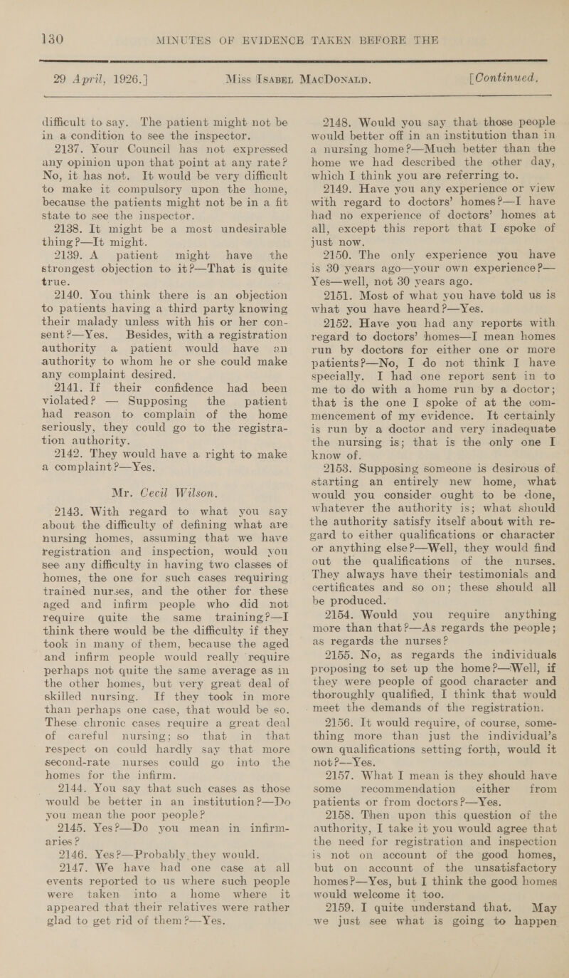 29 April, 1926.] te difficult to say. The patient might not be in a condition to see the inspector. 2137. Your Council has not expressed any opinion upon that point at any rate? No, it has not. It would be very difficult to make it compulsory upon the home, because the patients might not be in a fit state to see the inspector. 2138. It might be a most undesirable thing P—It might. 2139. A patient might have the strongest objection to itP—That is quite true. 2140. You think there is an objection to patients having a third party knowing their malady unless with his or her con- sent?—Yes. Besides, with a registration authority a patient would have an authority to whom he or she could make any complaint desired. 2141. If their confidence had been violated? — Supposing the patient had reason to complain of the home seriously, they could go to the registra- tion authority. 2142. They would have a right to make a complaint ?—Yes. Mr. Cecil Wilson. 9148. With regard to what you say about the difficulty of defining what are nursing homes, assuming that we have registration and inspection, would you see any difficulty in having two classes of homes, the one for such cases requiring trained nurses, and the other for these aged and infirm people who did not require quite the same _ training?—I think there would be the difficulty if they took in many of them, because the aged and infirm people would really require perhaps not quite the same average as in the other homes, but very great deal of skilled nursing. If they took in more than perhaps one case, that would be so. These chronic cases require a great deal of careful nursing; so that in that respect on could hardly say that more second-rate nurses could go into the homes for the infirm. _ 2144. You say that such cases as those would be better in an institution ?—Do you mean the poor people? 2145. YesP—Do you mean in infirm- aries ? 2146. Yes?—Probably they would. 2147. We have had one case at all events reported to us where such people were taken into a home where it appeared that their relatives were rather glad to get rid of them ?—Yes.  [ Continued, 2148. Would you say that those people would better off in an institution than in a nursing home?—Much better than the home we had described the other day, which I think you are referring to. 2149. Have you any experience or view with regard to doctors’ homes?—I have had no experience of doctors’ homes at all, except this report that I spoke of just now. 9150. The only experience you have is 30 years ago—your own experience P— Yes—well, not 30 years ago. 2151. Most of what you have told us is what you have heard ?—Yes. 2152. Have you had any reports with regard to doctors’ homes—I mean homes run by doctors for either one or more patients?—No, I do not think I have specially. I had one report sent in to me to do with a home run by a doctor; that is the one I spoke of at the com- mencement of my evidence. It certainly is run by a doctor and very inadequate the nursing is; that is the only one I know of. 2153. Supposing someone is desirous of starting an entirely new home, what would you consider ought to be done, whatever the authority is; what should the authority satisfy itself about with re- gard to either qualifications or character or anything else?—Well, they would find out the qualifications of the nurses. certificates and so on; these should all be produced. 2154. Would you require anything more than that?—As regards the people; as regards the nurses? 2155. No, as regards the individuals proposing to set up the home?—Well, if they were people of good character and thoroughly qualified, I think that would &gt; 2156. It would require, of course, some- thing more than just the individual’s own qualifications setting forth, would it not?—-Yes. 2157. What I mean is they should have some recommendation either from patients or from doctors ?—yYes. 2158. Then upon this question of the authority, I take it you would agree that the need for registration and inspection is not on account of the good homes, but on account of the unsatisfactory homes ?—Yes, but I think the good homes would welcome it too. 2159. I quite understand that. May we just see what is going to happen