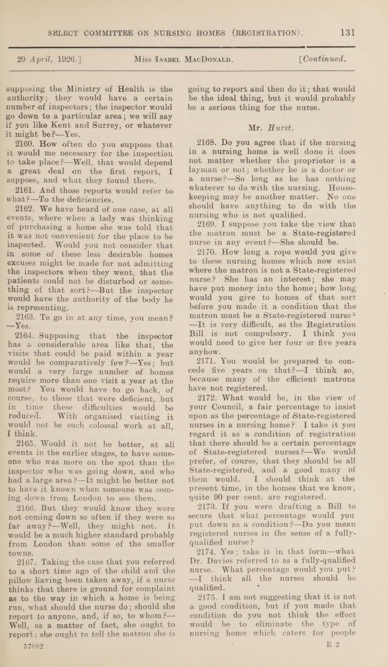 29 April, 1926.] supposing the Ministry of Health is the authority; they would have a certain number of inspectors; the inspector would go down to a particular area; we will say if you like Kent and Surrey, or whatever it might beP—Yes. 2160. How often do you suppose that it would me necessary for the inspection to take place?—Well, that would depend a great deal on the first report, I suppose, and what they found there. 2161. And those reports would refer to what ?—To the deficiencies. 2162. We have heard of one case, at all events, where when a lady was thinking of purchasing a home she was told that it was not convenient for the place to be inspected. Would you not consider that in some of these less desirable homes excuses might be made for not admitting the inspectors when they went, that the patients could not be disturbed or some- thing of that sort?—But the inspector would have the authority of the body he is representing. 2163. To go in at any time, you mean? — Yes. 2164. Supposing that the inspector has a considerable area like that, the visits that could be paid within a year would be comparatively few?—Yes; but would a very large number of homes require more than one visit a year at the most? You would have to go back, of course, to those that were deficient, but in time these difficulties would be reduced. With organised visiting it would not be such colossal work at all, I think. 2165. Would it not be better, at all events in the earlier stages, to have some- one who was more on the spot than the inspector who was going down, and who had a large area ?—It might be better not to have it known when someone was com- ing down from London to see them. 2166. But they would know they were not coming down so often if they were so far away?—Well, they might not. It would be a much higher standard probably from London than some of the smaller towns. 2167. Taking the case that you referred to a short time ago of the child and the pillow Having been taken away, if a nurse thinks that there is ground for complaint as to the way in which a home is being run, what should the nurse do; should she report to anyone, and, if so, to whom ?— Well, as a matter of fact, she ought to report; she ought to tell the matron she is 57082 131  [ Continued. going to report and then do it; that would be the ideal thing, but it would probably be a serious thing for the nurse. Mr. Hurst. 2168. Do you agree that if the nursing in a nursing home is well done it does not matter whether the proprietor is a layman or not; whether he is a doctor or a nurse?—So long as he has nothing whatever to do with the nursing. House- keeping may be another matter. No one should have anything to do with the nursing who is not qualified. 2169. I suppose you take the view that the matron must be a State-registered nurse in any event?—She should be. 2170. How long a rope would you give to these nursing homes which now exist where the matron is not a State-registered nurse? She has an interest; she may have put money into the home; how long would you give to homes of that sort before you made it a condition that the matron must be a State-registered nurse” —It is very difficult, as the Registration Bill is not compulsory. I think you would need to give her four or five years anyhow. 2171. You would be prepared to con- cede five years on thatP—I think so, because many of the efficient matrons have not registered. 2172. What would be, in the view of your Council, a fair percentage to insist upon as the percentage of State-registered nurses in a nursing home? I take it you regard it as a condition of registration that there should be a certain percentage of State-registered nurses?—We would prefer, of course, that they should be all State-registered, and a good many ot them would. I should think at the present time, in the homes that we know, quite 90 per cent. are registered. 2173. If you were drafting a Bill to secure that what percentage would you registered nurses in the sense of a fully- qualified nurse? 9174. Yes; take it in that form—what Dr. Davies referred to as a fully-qualified nurse. What percentage would you put? —I think all the nurses should be qualified. ss 9175. I am not suggesting that it is not a good condition, but if you made that condifion do you not think the effect would be to eliminate the type of nursing home which caters for people Kk 2