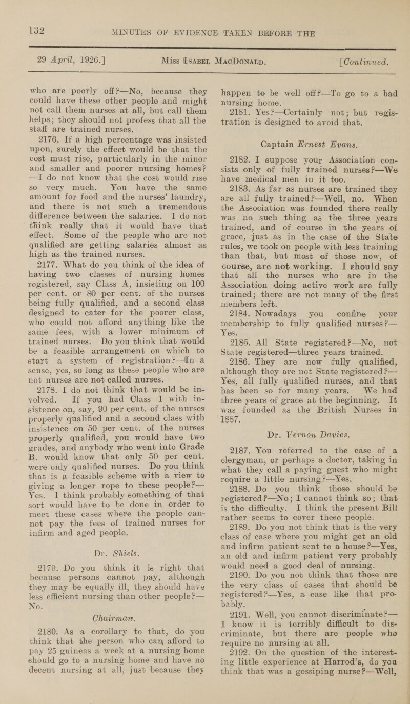 29 April, 1926.]  [ Continued.  who are poorly off?—No, because they could have these other people and might not call them nurses at all, but call them helps; they should not profess that all the staff are trained nurses. 2176. If a high percentage was insisted upon, surely the effect would be that the cost must rise, particularly in the minor and smaller and poorer nursing homes? —I do not know that the cost would rise so very much. You have the same amount for food and the nurses’ laundry, and there is not such a tremendous difference between the salaries. I do not think really that it would have that effect. Some of the people who are not qualified are getting salaries almost as high as the trained nurses. 2177. What do you think of the idea of having two classes of nursing homes registered, say Class A, insisting on 100 per cent. or 80 per cent. of the nurses being fully qualified, and a second class designed to cater for the poorer class, who could not afford anything like the same fees, with a lower minimum of trained nurses. Do you think that would be a feasible arrangement on which to start a system of -registration?—In a sense, yes, so long as these people who are not nurses are not called nurses. 2178. I do not think that would be in- volved. If you had Class 1 with in- sistence on, say, 90 per cent. of the nurses properly qualified and a second class with insistence on 50 per cent. of the nurses properly qualified, you would have two grades, and anybody who went into Grade B. would know that only 50 per cent. were only qualified nurses. Do you think that is a feasible scheme with a view to giving a longer rope to these people?— Yes. I think probably something of that sort would have to be done in order to meet these cases where the people can- not pay the fees of trained nurses for _ infirm and aged people. Dr. Shiels. 2179. Do you think it is right that because persons cannot pay, although they may be equally ill, they should have less efficient nursing than other people ?— No. Chairman. 2180. As a corollary to that, do you think that the person who can afford to pay 25 guineas a week at a nursing home should go to a nursing home and have no decent nursing at all, just because they happen to be well off?—To go to a bad nursing home. 2181. Yes?—Certainly not; but tration is designed to avoid that. regis- Captain Ernest Evans. 2182. I suppose your Association con- sists only of fully trained nurses?f—We have medical men in it too. 2183. As far as nurses are trained they are all fully trained?P—Well, no. When the Association was founded there really was no such thing as the three years trained, and of course in the years of grace, just as in the case of the State rules, we took on people with less training than that, but most of those now, of course, are not working. I should say that all the nurses who are in the Association doing active work are fully trained; there are not many of the first members left. 2184. Nowadays you confine your membership to fully qualified nurses P— Yes. 2185. All State registered?—No, not State registered—three years trained. 2186. They are now fully qualified, although they are not State registered ?—_ Yes, all fully qualified nurses, and that has been so for many years. We had three years of grace at the beginning. It was founded as the British Nurses in Dr. Vernon Davies. 2187. You referred to the case of a clergyman, or perhaps a doctor, taking in what they call a paying guest who might require a little nursing?—Yes. 2188. Do you think those should be I think the present Bill rather seems to cover these people. 2189. Do you not think that is the very class of case where you might get an old and infirm patient sent to a house P—Yes, an old and infirm patient very probably would need a good deal of nursing. 2190. Do you not think that those are the very class of cases that should be registered ?—Yes, a case like that Ee: bably. 2191. Well, you cannot discriminate ?— TI know it is terribly difficult to dis- criminate, but there are people who require no nursing at all. 2192. On the question of the interest- ing little experience at Harrod’s, do you think that was a gossiping nurse P—Well,