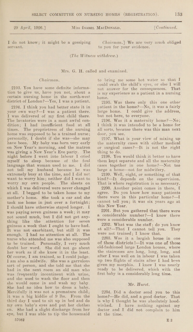  29 April, 1926.] I do not know; it might be a gossiping servant. [ Continued. Chairman.| We are very much obliged to you for your evidence. Chairman. 2193. You have some definite informa- tion to give us, have you not, about a certain nursing home in the north-west. district of London?—Yes, I was a patient. 2194. I think you had better state it in your own way?—I was a patient there. I was delivered of my first child there. The lavatories were in a most awful con- dition; I had insufficient food at all times. The proprietress of the nursing home was supposed to be a trained nurse; personally, I doubt if she was—she may have been. My baby was born very early on New Year’s morning, and the matron was giving a New Year’s Eve party. The night before I went into labour I cried myself to sleep because of the foul language that woman used to me. I did not tell my husband because he was extremely busy at the time, and [ did not want to worry him; neither did I want to worry my own people. The sheets on which I was delivered were never changed at all. I begged to be taken home to my mother’s home. She took a car and she took me home in just over a fortnight; I should have otherwise stayed longer. f was paying seven guineas a week; it may not sound much, but I did not get any- thing like the attention for seven guineas a week that I ought to have had. It was not exorbitant, but still it was enough. I had no attention at all. The nurse who attended me was also supposed to be trained. Personally, I very much doubt her word. She did not go about her work as if she knew it in the least. Of course, I am trained, so I could judge. iam also a midwife. She was a garrulous sort of person, and she told me that she had in the next room an old man who was frequently incontinent with urine, and she used to wash the floor and then she would come in and wash my baby. She had no idea how to dress a baby. Mercifully it was not a premature child; it was a big kiddie of 9 lbs. From the third day I used to sit up in bed and do my own baby’s eyes and put her clothes on. She had a slight discharge from her eye, but I was able to tip the housemaid 57082 to bring me some hot water so that J could swab the child’s eyes, or else I will not answer for the consequences. That is my experience as a patient in a nursing home. 2195. Was there only this one other patient in the home?—No, it was a fairly large home. I could give the address, but not here, to everyone. 2196. Was it a maternity homeP—No; 1 think it was intended to be a home for all sorts, because there was this man next door, you see. 2197. What is your view of mixing up the maternity cases with either medical or surgical cases?—It is not the right thing to do. 2198. You would think it better to have them kept separate and all the maternity eases together in one home?—Not too large a home—not for midwifery. 2199. Well, eight, or something of that kind?—-It depends on the supervision. That is where registration is so necessary. 2200. Another point comes in there, [ agree. Do you know how many patients there were in this particular home?—I cannot tell you; it was six years ago at this New Year. 2201. But you gathered that there were a considerable number?—I know there were a considerable number. 2202. What was ihe staff; do you know at allP—That I cannot tell you. They were not trained; I know that. 2203. Was it a largish house in one of these districts ?—It was one of those old-fashioned large London houses, where the staircases are long, long, long, and after I was well on in labour I was taken up two flights of stairs after I had been given my morphia. I knew I was nearly ready to be delivered, which with the first baby is a considerably long time. Mr. Hurst. 2204. Did a doctor send you to this home?—-He did, and a good doctor. That is why I thought he was absolutely hood- winked. I have nothing against my doctor and I did not complain to him at the time. E3