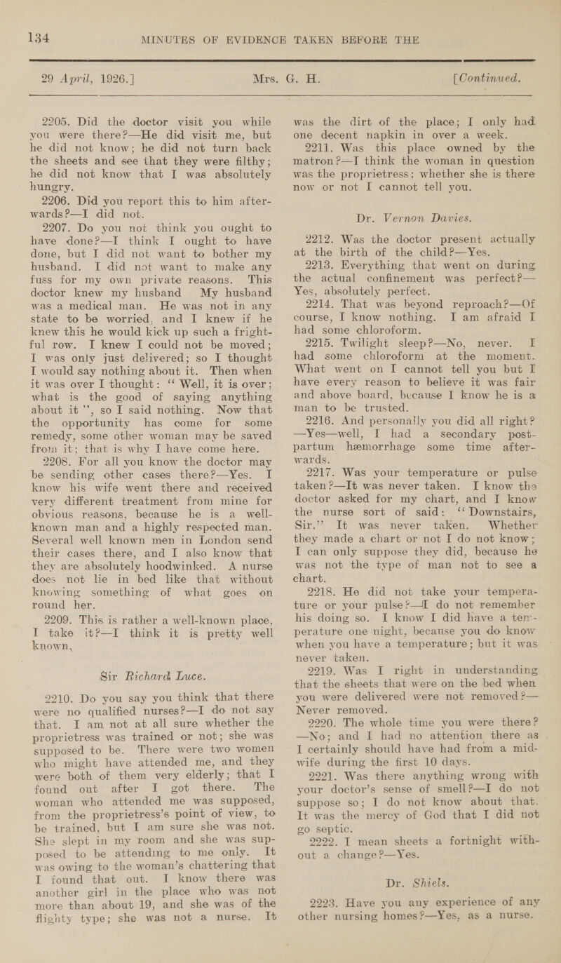  29 April, 1926. ] 2205. Did the doctor visit you while vou were there?—He did visit me, but he did not know; he did not turn back the sheets and see that they were filthy; he did not know that I was absolutely hungry. 2206. Did you report this to him after- wards?—I did not. 2207. Do you not think you ought to have done?P—I think I ought to have done, but I did not want to bother my husband. I did not want to make any fuss for my own private reasons. doctor knew my husband. My husband was a medical man. He was not in any state to be worried, and I knew if he knew this he would kick up such a fright- ful row. I knew I could not be moved; I was only just delivered; so I thought I would say nothing about it. Then when it was over I thought: ‘‘ Well, it is over ; what is the good of saying anything about it '’, so I said nothing. Now that the opportunity has come for some remedy, some other woman may be saved from it; that is why I have come here. 2208. For all you know the doctor may be sending other cases there?—Yes. I know his wife went there and received very different treatment from mine for obvious reasons, because he is a_ well- known man and a highly respected man. Several well known men in London send their cases there, and I also know that they are absolutely hoodwinked. A nurse does not lie in bed like that without knowing something of what goes on round her. 2209. This is rather a well-known place, I take it?P—I think it is pretty well known, Sir Richard Luce. 9210. Do you say you think that there were no qualified nurses?—I do not say that. I am not at all sure whether the proprietress was trained or not; she was supposed to be. There were two women who might have attended me, and they were both of them very elderly; that I found out after I got there. The woman who attended me was supposed, from the proprietress’s point of view, to be trained, but I am sure she was not. She slept in my room and she was sup- posed to be attending to me only. It was owing to the woman’s chattering that I found that. out. I know there was another girl in the place who was not more than about 19, and she was of the fliohty type; she was not a nurse. It  [ Continued.  was the dirt of the place; I only had one decent napkin in over a week. 2211. Was this place owned by the matron ?—TJT think the woman in question was the proprietress; whether she is there now or not I cannot tell you. Dr. Vernon Davies. 2212. Was the doctor present actually at the birth of the child?—Yes. 2213. Everything that went on during the actual confinement was perfect P— Yes, absolutely perfect. 2214. That was beyond reproach?—Of course, [ know nothing. I am afraid I had some chloroform. 2215. Twilight sleepP—No, never. [f had some chloroform at the moment. What went on I cannot tell you but I have every reason to believe it was fair and above board, because I know he is 3 man to be trusted. 2216. And personally you did all right? —Yes—well, I had a secondary post- partum hemorrhage some time after- wards. 2217. Was your temperature or pulse taken ?—It was never taken. I know the doctor asked for my chart, and I know the nurse sort of said: ‘‘ Downstairs, Sir.”’ It was never taken. Whether they made a chart or not I do not know; I can only suppose they did, because he was not the type of man not to see a chart. 2218. He did not take your tempera- ture or your pulse?—I do not remember his doing so. I know I did have a ter- perature one night, because you do know when you have a temperature; but it was never taken. 2219. Was I right in understanding that the sheets that were on the bed when you were delivered were not removed P— Never removed. 2290. The whole time you were there? —No; and I had no attention there as . I certainly should have had from a mid- wife during the first 10 days. 2291. Was there anything wrong with your doctor’s sense of smellP—I do not suppose so; I do not know about that. It was the mercy of God that I did not. go septic. (s 9222. T mean sheets a fortnight with- out a change ?—Yes. Dr. Shiels. 2223. Have you any experience of any other nursing homes?—Yes, as a nurse.