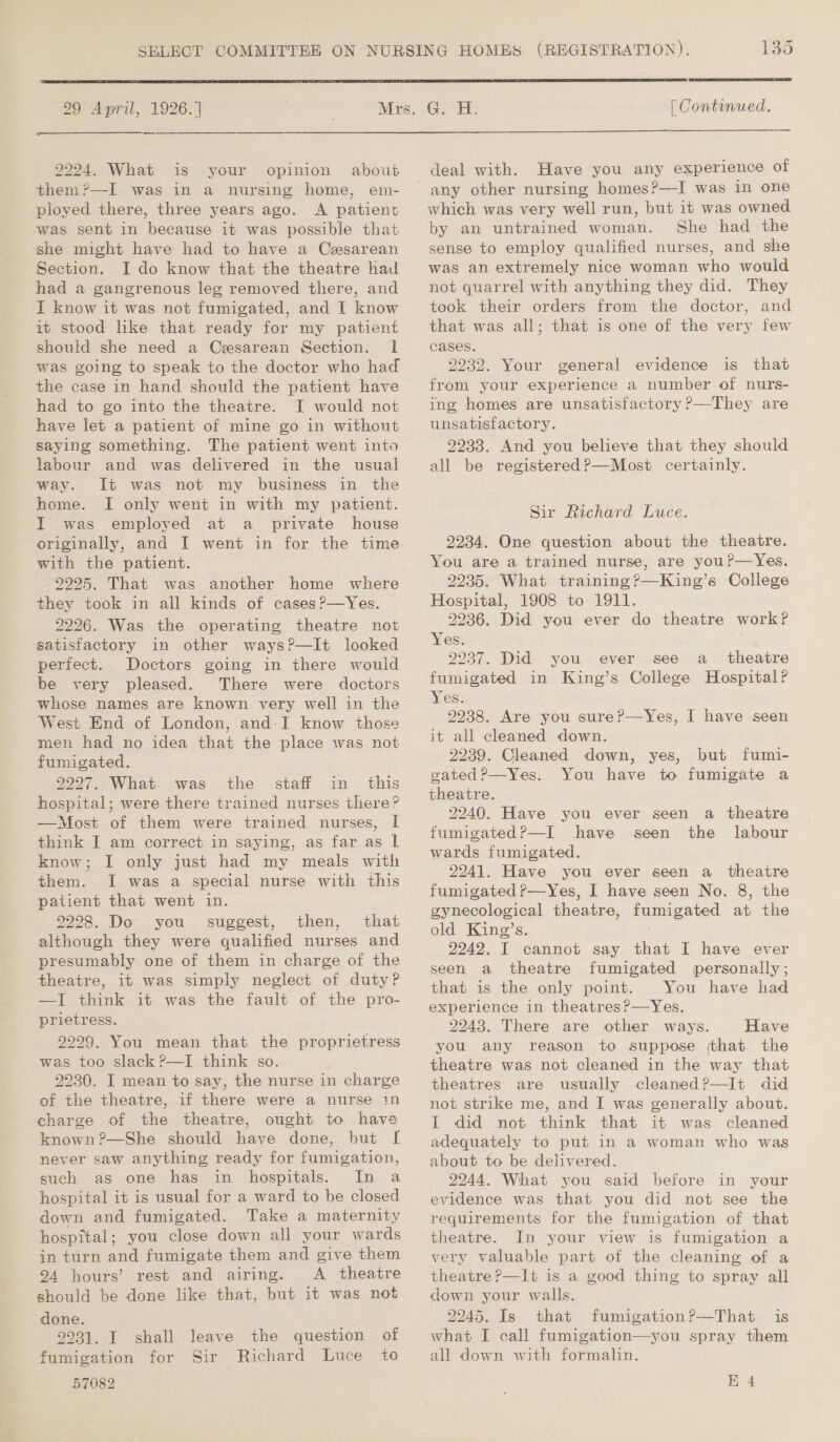     SELECT COMMITTEE ON NURSING HOMES (REGISTRATION). 135 29 April, 1926. | Mire. °Gs5H, | Continued. 2994, What is your opinion about deal with. Have you any experience of them ?—I was in a nursing home, em- ployed there, three years ago. &lt;A patient was sent in because it was possible that she might have had to have a Cesarean Section. I do know that the theatre had had a gangrenous leg removed there, and I know it was not fumigated, and I know it stood like that ready for my patient should she need a Caesarean Section. lL was going to speak to the doctor who had the case in hand should the patient have had to go into the theatre. I would not have let a patient of mine go in without saying something. The patient went into labour and was delivered in the usual way. It was not my business in the home. I only went in with my patient. I was employed at a _ private house originally, and I went in for the time with the patient. 2225. That was another home where they took in all kinds of cases?—Yes. 2226. Was the operating theatre not satisfactory in other ways?—It looked perfect. Doctors going in there would be very pleased. There were doctors whose names are known very well in the West End of London, and:I know those men had no idea that the place was not fumigated. 2227. What was the staff in. this hospital; were there trained nurses there? —Most of them were trained nurses, I think I am correct in saying, as far as | know; I only just had my meals with them. I was a special nurse with this patient that went in. 2298. Do you’ suggest, then, that although they were qualified nurses and presumably one of them in charge of the theatre, it was simply neglect of duty? —I think it was the fault of the pro- prietress. 9299. You mean that the proprietress was too slack ?—I think so. 2230. I mean to say, the nurse in charge of the theatre, if there were a nurse 1n charge of the theatre, ought to have known ?—She should have done, never saw anything ready for fumigation, such as one has in hospitals. In a hospital it is usual for a ward to be closed down and fumigated. Take a maternity hospital; you close down all your wards in turn and fumigate them and give them 94 hours’ rest and airing. A theatre should be done like that, but it was not done. 9931. I shall leave the question of fumigation for Sir Richard Luce to 57082 which was very well run, but it was owned by an untrained woman. She had the sense to employ qualified nurses, and she was an extremely nice woman who would not quarrel with anything they did. They took their orders from the doctor, and that was all; that is one of the very few cases, 9232. Your general evidence is that from your experience a number of nurs- ing homes are unsatisfactory ?—They are unsatisfactory. 2233. And you believe that they should all be registered ?—Most certainly. Sir Richard Luce. 2234. One question about the theatre. You are a trained nurse, are you?—Yes. 2935. What training ?—King’s College Hospital, 1908 to 1911. 3236. Did you ever do theatre work? Yes. 2937. Did you ever see a_ theatre fumigated in King’s College Hospital? Yes. 2238. Are you sure?—Yes, I have seen it all cleaned down. 2239. Cleaned down, yes, but fumi- gated ?—Yes. You have to fumigate a theatre. 2240. Have you ever seen a theatre fumigated?—I have seen the labour wards fumigated. 2241. Have you ever seen a theatre fumigated ?—Yes, I have seen No. 8, the gynecological theatre, fumigated at the old King’s. 2242. I cannot say that I have ever seen a theatre fumigated personally ; that is the only point. You have had experience in theatres?—yYes. 2243. There are other ways. Have you any reason to suppose that the theatre was not cleaned in the way that theatres are usually cleaned?—It did not strike me, and I was generally about. I did not think that it was cleaned adequately to put in a woman who was about to be delivered. 2244. What you said before in your evidence was that you did not see the requirements for the fumigation of that theatre. In your view is fumigation a very valuable part of the cleaning of a theatre ?—It is a good thing to spray all down your walls. 2245. Is that fumigation?P—That is what I call fumigation—you spray them all down with formalin. EK 4
