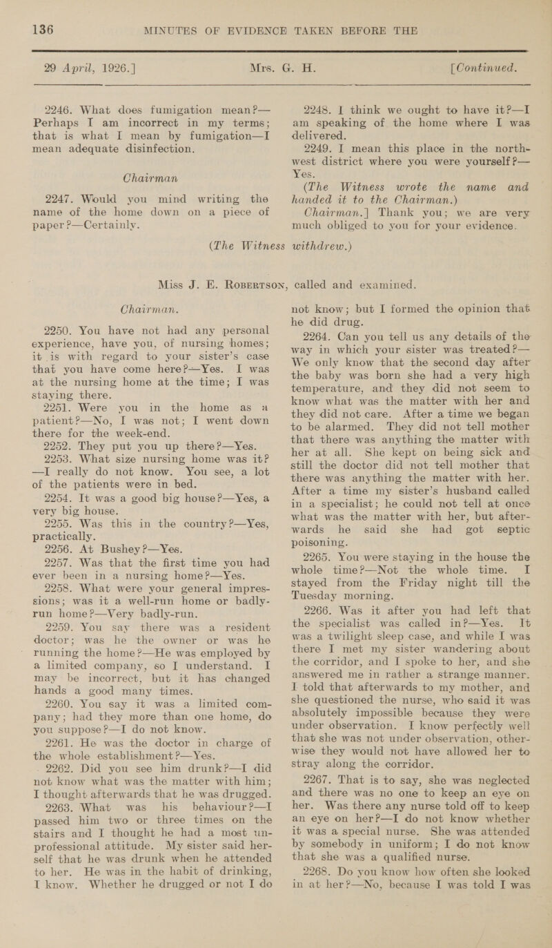  29 April, 1926.] 2246. What does fumigation mean P— Perhaps I am incorrect in my terms; that is what I mean by fumigation—I mean adequate disinfection. Chairman 2247. Would you mind writing the name of the home down on a piece of paper P—Certainly. Chairman. 2250. You have not had any personal experience, have you, of nursing homes; it is with regard to your sister’s case that you have come here?P—Yes. I was at the nursing home at the time; I was staying there. 2251. Were you in the home as a patient?—No, I was not; I went down there for the week-end. 2252. They put you up there ?—Yes. 2253. What size nursing home was it? —I really do not know. You see, a lot of the patients were in bed. 2254. It was a good big house ?—Yes, a very big house. 2255. Was this in the country P—Yes, practically. 2256. At Bushey ?—Yes. 2257. Was that the first time you had ever been in a nursing home?—Yes. 2258. What were your general impres- sions; was it a well-run home or badly- run home?—Very badly-run. 2259. You say there was a_ resident doctor; was he the owner or was he running the home?—He was employed by a limited company, so I understand. I may be incorrect, but it has changed hands a good many times. 2260. You say it was a limited com- pany; had they more than one home, do you suppose?—I do not know. 2261. He was the doctor in charge of the whole establishment ?—Yes. , 2262. Did you see him drunk?—I did not know what was the matter with him; I thought afterwards that he was drugged. 9263. What was his behaviour ?P—I passed him two or three times on the stairs and I thought he had a most un- professional attitude. My sister said her- self that he was drunk when he attended to her. He was in the habit of drinking, I know. Whether he drugged or not I do  [ Continued. 2248. I think we ought to have it?—lI am speaking of the home where I was delivered. 2249. I mean this place in the north- west district where you were yourself ?— Yes. (The Witness wrote the name and handed it to the Chairman.) Chairman.| Thank you; we are very much obliged to you for your evidence. withdrew.) called and examiutied. not know; but I formed the opinion that he did drug. 2264. Can you tell us any details of the way in which your sister was treated P— We only know that the second day after the baby was born she had a very high temperature, and they did not seem to know what was the matter with her and they did not care. After a time we began to be alarmed. They did not tell mother that there was anything the matter with her at all. She kept on being sick and still the doctor did not tell mother that there was anything the matter with her. After a time my sister’s husband called in a specialist; he could not tell at once what was the matter with her, but after- wards he said she had got septic poisoning. _ 2265. You were staying in the house the whole time?—Not the whole time. I stayed from the Friday night till the Tuesday morning. 2266. Was it after you had left that the specialist was called inP—Yes. It was a twilight sleep case, and while I was there I met my sister wandering about the corridor, and I spoke to her, and she answered me in rather a strange manner. I told that afterwards to my mother, and she questioned the nurse, who said it was absolutely impossible because they were under observation. I know perfectly well that she was not under observation, other- wise they would not have allowed her to stray along the corridor. 2267. That is to say, she was neglected and there was no one to keep an eye on her. Was there any nurse told off to keep an eye on her?—I do not know whether it was a special nurse. She was attended by somebody in uniform; I do not know that she was a qualified nurse. 2268. Do you know how often she looked in at her?—No, because I was told I was