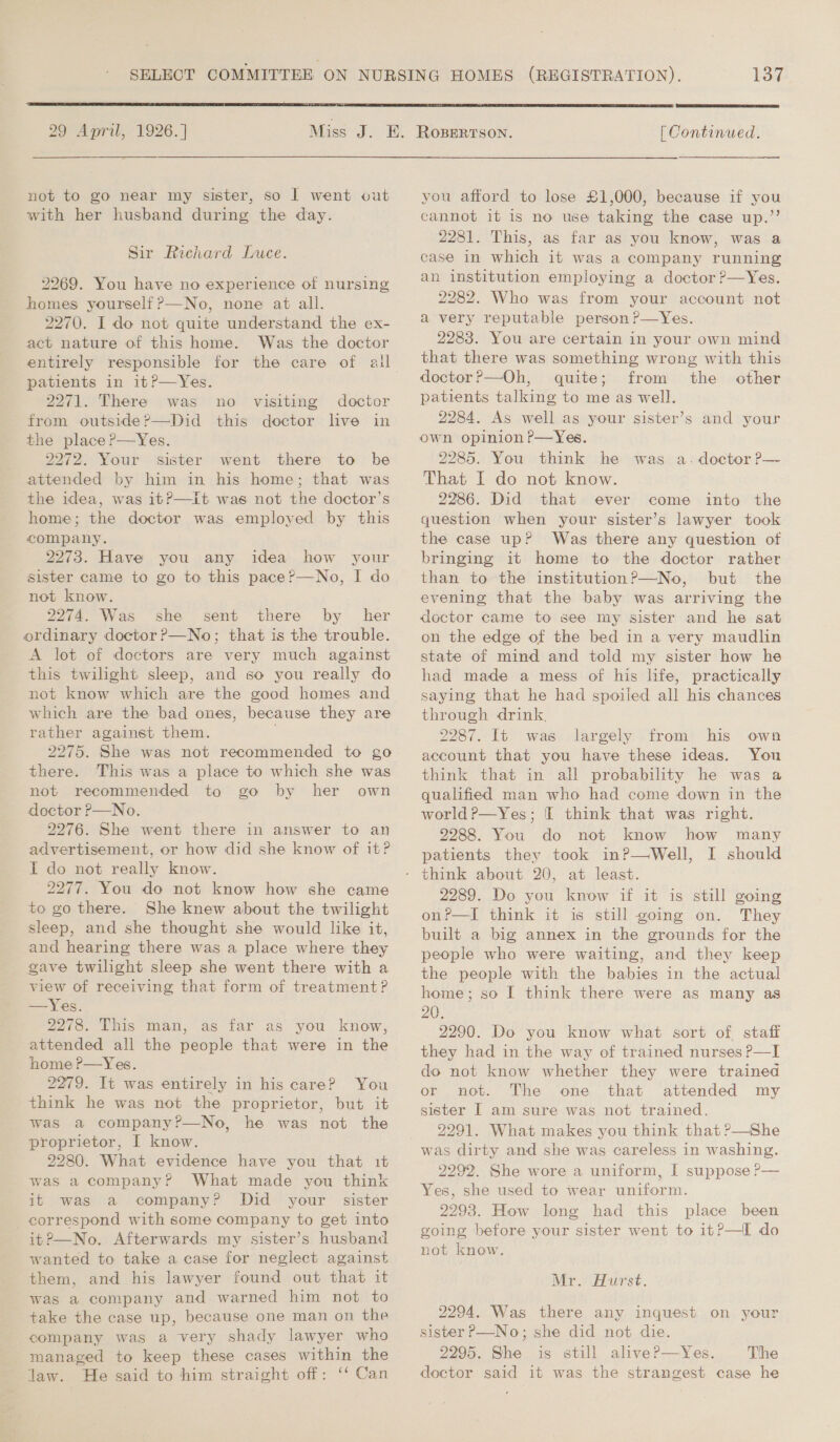  29 April, 1926.]  not to go near my sister, so 1 went cut with her husband during the day. Sir Richard Luce. 2269. You have no experience of nursing homes yourself ?—No, none at all. 2270. I do not quite understand the ex- act nature of this home. Was the doctor entirely responsible for the care of ai patients in it?—Yes. 2271. There was from outside P—Did the place?—Yes. 2272. Your sister went there to be attended by him in his home; that was the idea, was itP—it was not the doctor’s home; the doctor was employed by this company. 2273. Have you any idea how your sister came to go to this pace?—No, I do not know. 2274. Was she sent there by her ordinary doctor ?—No; that is the trouble. A let of doctors are very much against this twilight sleep, and so you really do not know which are the good homes and which are the bad ones, because they are rather against them. 2275. She was not recommended to go there. This was a place to which she was not recommended to go by her own doctor P—No. 2276. She went there in answer to an advertisement, or how did she know of it? I do not really know. 2277. You do not know how she came to go there. She knew about the twilight sleep, and she thought she would like it, and hearing there was a place where they gave twilight sleep she went there with a view of receiving that form of treatment? —Yes. 2278. This man, as far as you know, attended all the people that were in the home P—Yes. 2279. It was entirely in his care? You think he was not the proprietor, but it was a company?—No, he was not the proprietor, I know. 2280. What evidence have you that it was a company? What made you think it was a company? Did your sister correspond with some company to get into it?—No. Afterwards my sister’s husband wanted to take a case for neglect against them, and his lawyer found out that it was a company and warned him not to take the case up, because one man on the company was a very shady lawyer who managed to keep these cases within the law. He said to him straight off: ‘‘ Can no visiting doctor this doctor lve in 137  | Continued. you afford to lose £1,000, because if you cannot it is no use taking the case up.”’ 2281. This, as far as you know, was a case in which it was a company running an institution employing a doctor ?—Yes. 2282. Who was from your account not a very reputable person ?P—Yes. 2283. You are certain in your own mind that there was something wrong with this doctor?—Oh, quite; from the other patients talking to me as well. 2284. As well as your sister’s and your own opinion ?P—Yes. 2285. You think he was a. doctor P— That I do not know. 2286. Did that ever come into the question when your sister’s lawyer took the case up? Was there any question of bringing it home to the doctor rather than to the institutionP—No, but the evening that the baby was arriving the doctor came to see my sister and he sat on the edge of the bed in a very maudlin state of mind and told my sister how he had made a mess of his life, practically saying that he had spoiled all his chances through drink, 2287. It was largely from his own account that you have these ideas. You think that in all probability he was a qualified man who had come down in the worldP—Yes; I think that was right. 2288. You do not know how many patients they took in?—Well, I should 2289. Do you know if it is still going on?—I think it is still going on. They built a big annex in the grounds for the people who were waiting, and they keep the people with the babies in the actual home; so I think there were as many as 20. 2290. Do you know what sort of staff they had in the way of trained nurses P—I do not know whether they were trained or not. The one that attended my sister I am sure was not trained, 2291. What makes you think that P—She was dirty and she was careless in washing. 2292. She wore a uniform, I suppose ?— Yes, she used to wear uniform. 2293. How long had this place been going before your sister went to it?—I do not know. Mr. Hurst. 2294. Was there any inquest on your sister P—-No; she did not die. 2295. She is still alive?P—Yes. The doctor said it was the strangest case he