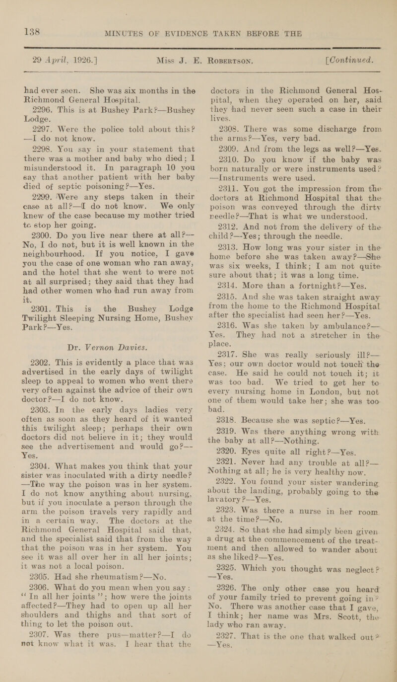  29 April, 1926. ] had ever seen. She was six months in the Richmond General Hospital. 2296. This is at Bushey Park?’—Bushey Lodge. 2297. Were the police told about this? —I do not know. 2298. You say in your statement that there was a mother and baby who died; I misunderstood it. In paragraph 10 you say that another patient with her baby died of septic poisoning P—Yes. 22909. ‘Were any steps taken in their. case at allP—I do not know. We only knew of the case because my mother tried tc stop her going. 2300. Do you live near there at all?— No, I do not, but it is well known in the neighbourhood. If you notice, I gave you the case of one woman who ran away, and the hotel that she went to were not at all surprised; they said that they had had other women who had run away from it. 2301. This is the Bushey Lodge Twilight Sleeping Nursing Home, Bushey Park P—Yes. Dr. Vernon Davies. 9302. This is evidently a place that was advertised in the early days of twilight sleep to appeal to women who went thers very often against the advice of their own doctor ?—I do not know. 2303. In the early days ladies very often as soon as they heard of it wanted this twilight sleep; perhaps their own doctors did not believe in it; they would see the advertisement and would go?—- Yes. 2304. What makes you think that. your sister was inoculated with a dirty needle? —The way the poison was in her system. I do not know anything about nursing, but if you inoculate a person through the arm the poison travels very rapidly and in a certain way. The doctors at the Richmond General Hospital said that, and the specialist said that from the way that the poison was in her system. You see it was all over her in all her joints; it was not a local poison. 2305. Had she rheumatism ?—No. 2306. What do you mean when you say : ‘* Tn all her joints’’; how were the joints affected?—They had to open up all her shoulders and thighs and that sort of thing to let the poison out. 2307. Was there pus—matterP—I do not know what it was. I hear that the  [ Continued. doctors in the Richmond General Hos- pital, when they operated on her, said they had never seen such a case in their lives. 2308. There was some discharge from the arms?—Yes, very bad. 2309. And from the legs as wellP—Yes. 2310. Do you know if the baby was born naturally or were instruments used ? —Instruments were used. 2311. You got the impression from the doctors at Richmond Hospital that the poison was conveyed through the dirty needle?—That is what we understood. 2312. And not from the delivery of the- child ?—-Yes; through the needle. 2313. How long was your sister in the home before she was taken away?—She was six weeks, I think; I am not quite sure about that; it was a long time. 2314. More than a fortnight?—Yes. 2315. And she was taken straight away from the home to the Richmond Hospital after the specialist had seen her?—yYes. 2316. Was she taken by ambulance ?— Yes. They had not a stretcher in the place. 2317. She was really seriously illP— Yes; our own doctor would not touch the case. He said he could not touch it; it was too bad. We tried to get her to every nursing home in London, but not one of them would take her; she was too bad. 2318. Because she was septic ?—Yes. 2319. Was there anything wrong with the baby at all?—Nothing. 2320. Eyes quite all right?—Yes. 2321. Never had any trouble at all?— Nothing at all; he is very healthy now. 2322. You found your sister wandering about the landing, probably going to the lavatory P—Yes. 2323. Was there a nurse in her room at the time?—No. 2324. So that she had simply been given a drug at the commencement of the treat- ment and then allowed to wander about as she liked P—Yes. 2325. Which you thought was neglect ? —Yes. 2326. The only other case you heard of your family tried to prevent going in? No. There was another case that I gave, I think; her name was Mrs. Scott, the lady who ran away. 2327. That is the one that walked out? —Yes.