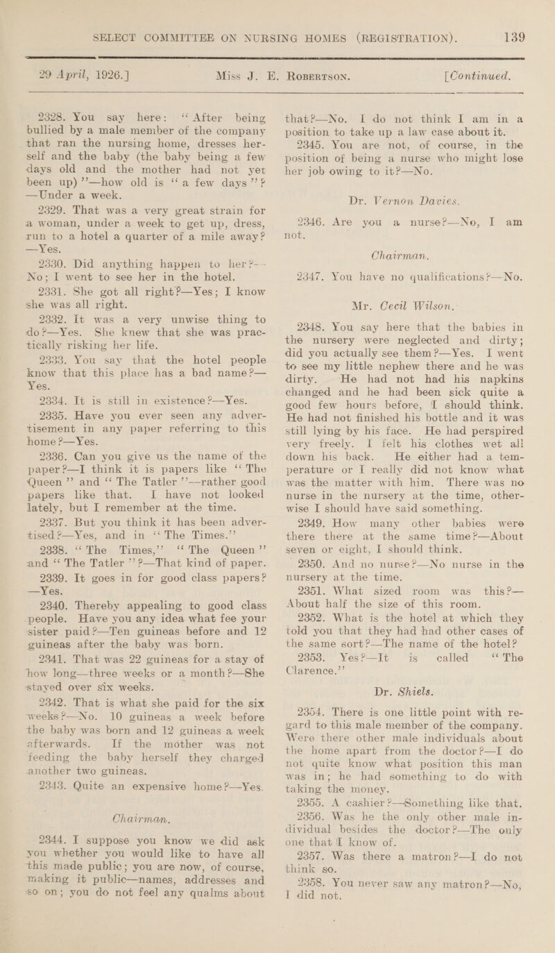 29 April, 1926.]  2328. You say here: ‘‘ After being bullied by a male member of the company that ran the nursing home, dresses her- self and the baby (the baby being a few days old and the mother had not yet been up) ’’—how old is ‘‘a few days”? —Under a week. 2329. That was a very great strain for a woman, under a week to get up, dress, run to a hotel a quarter of a mile away? —Yes. 2330. Did anything happen to her ?--- No; I went to see her in the hotel. 2331. She got all rightP—Yes; I know she was all right. 2332. It was a very unwise thing to do?—Yes. She knew that she was prac- tically risking her life. 2333. You say that the hotel people know that this place has a bad name ?— Yes. 2334. It is still in existence ?—Yes. 2335. Have you ever seen any adver- tisement in any paper referring to this home ?—Yes. 2336. Can you give us the name of the paper ?—I think it is papers like ‘‘ The Queen ’’ and ‘‘ The Tatler ’’—rather good papers like that. J have not looked lately, but I remember at the time. 9337. But you think it has been adver- tised ?—Yes, and in ‘‘ The Times.’’ 2338. ‘‘The Times,’’ ‘‘ The Queen ”’ and ‘‘ The Tatler ’’ ?—That kind of paper. 2339. It goes in for good class papers? —Yes. 2340. Thereby appealing to good class people. Have you any idea what fee your sister paid?—Ten guineas before and 12 guineas after the baby was born. 2341. That was 22 guineas for a stay of how long—three weeks or a month ?—She stayed over six weeks. 3 2342. That is what she paid for the six weeks ?—No. 10 guineas a week before the baby was born and 12 guineas a week afterwards. If the mother was not feeding the baby herself they charged another two guineas. 2343. Quite an expensive home ?—Yes. Chairman. 2344. IT suppose you know we did ask you whether you would like to have all this made public; you are now, of course, making it public—names, addresses and 60 on; you do not feel any qualms about 139  [ Continued. thatr—No. “I “de not. think I am‘ im a position to take up a law case about it. 2345. You are not, of course, in the position of being a nurse who might lose her job owing to it?—No. Dr. Vernon Davies. 2346. Are you a nurse?—No, I am not. Chairman. 2347. You have no qualifications ?—No. Mr. Cecil Wilson.-: 2348. You say here that the babies in the nursery were neglected and dirty; did you actually see them?—Yes. I went to see my little nephew there and he was dirty. He had not had his napkins changed and he had been sick quite a good few hours before, [I should think. He had not finished his bottle and it was still lying by his face. He had perspired very freely. I felt his clothes wet all down his back. He either had a tem- perature or I[ really did not know what was the matter with him. There was no nurse in the nursery at the time, other- wise I should have said something. 2349. How many other babies were there there at the same time?—dAbout seven or eight, I should think. 2850. And no nurse?—No nurse in the nursery at the time. 2351. What sized room was About half the size of this room. 2352. What is the hotel at which they told you that they had had other cases of the same sort?—-The name of the hotel? 2358. YesP—It is called ‘¢ The Clarence.”’ this P— Dr. Shiels. 2354. There is one little point with re- gard to this male member of the company. Were there other male individuals about the home apart from the doctor?—I do not quite know what position this man was in; he had something to do with taking the money. 2355. A cashier P—Something like that. 2356. Was he the only other male in- dividual besides the doctor?—The only one that IL know of. 2357. Was there a matron?—I do not think go. 2358. You never saw any matronP?—No,