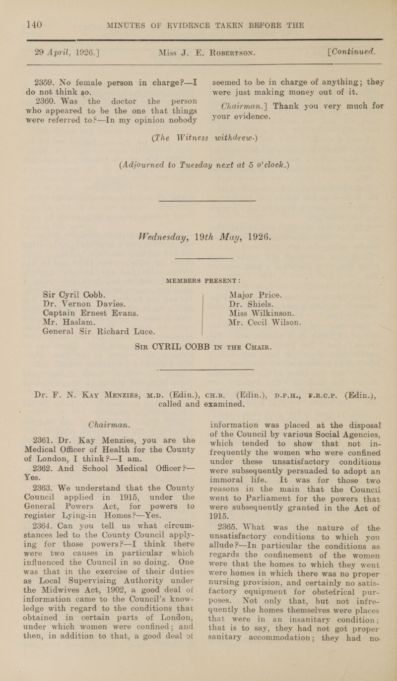  29 April, 1926. ]  [Continued.  2359. No female person in charge?—I do not think go. 2360. Was the doctor the person who appeared to be the one that things were referred to?—In my opinion nobody seemed to be in charge of anything; they were just making money out of it. Chairman.| Thank you very much for your evidence. . Sir Cyril Cobb. Dr. Vernon Davies. Captain Ernest Evans. Mr. Haslam. General Sir Richard Luce. Major Price. Dr. Shiels. Miss Wilkinson. Mr. Cecil Wilson. (Edin.), D.P.H., F.R.0.P. (Edin.), Chairman. 2361. Dr. Kay Menzies, you are the Medical Officer of Health for the County of London, I think?P—I am. | 2362. And School Medical Officer P— Yes. 2363. We understand that the County Council applied in 1915, under the General Powers Act, for powers to register Lying-in Homes?—Yes. 2364. Can you tell us what circum- stances led to the County Council apply- ing for those powersP—I think there were two causes in particular which influenced the Council in so doing. One was that in the exercise of their duties as Local Supervising Authority under the Midwives Act, 1902, a good deal of information came to the Council’s know- ledge with regard to the conditions that obtained in certain parts of London, under which women were confined; and then, in addition to that, a good deal ot information was placed at the disposal of the Council by various Social Agencies, which tended to show that not in- frequently the women who were confined under these unsatisfactory conditions were subsequently persuaded to adopt an immoral life. It was for those two reasons in the main that the Council went to Parliament for the powers that were subsequently granted in the Act of 1915. 2365. What was the nature of the unsatisfactory conditions to which you allude ?—In particular the conditions as regards the confinement of the women were that the homes to which they went were homes in which there was no proper © nursing provision, and certainly no satis- factory equipment for obstetrical pur- poses. Not only that, but not infre- quently the homes themselves were places that were in an insanitary condition; that is to say, they had not got proper sanitary accommodation; they had no