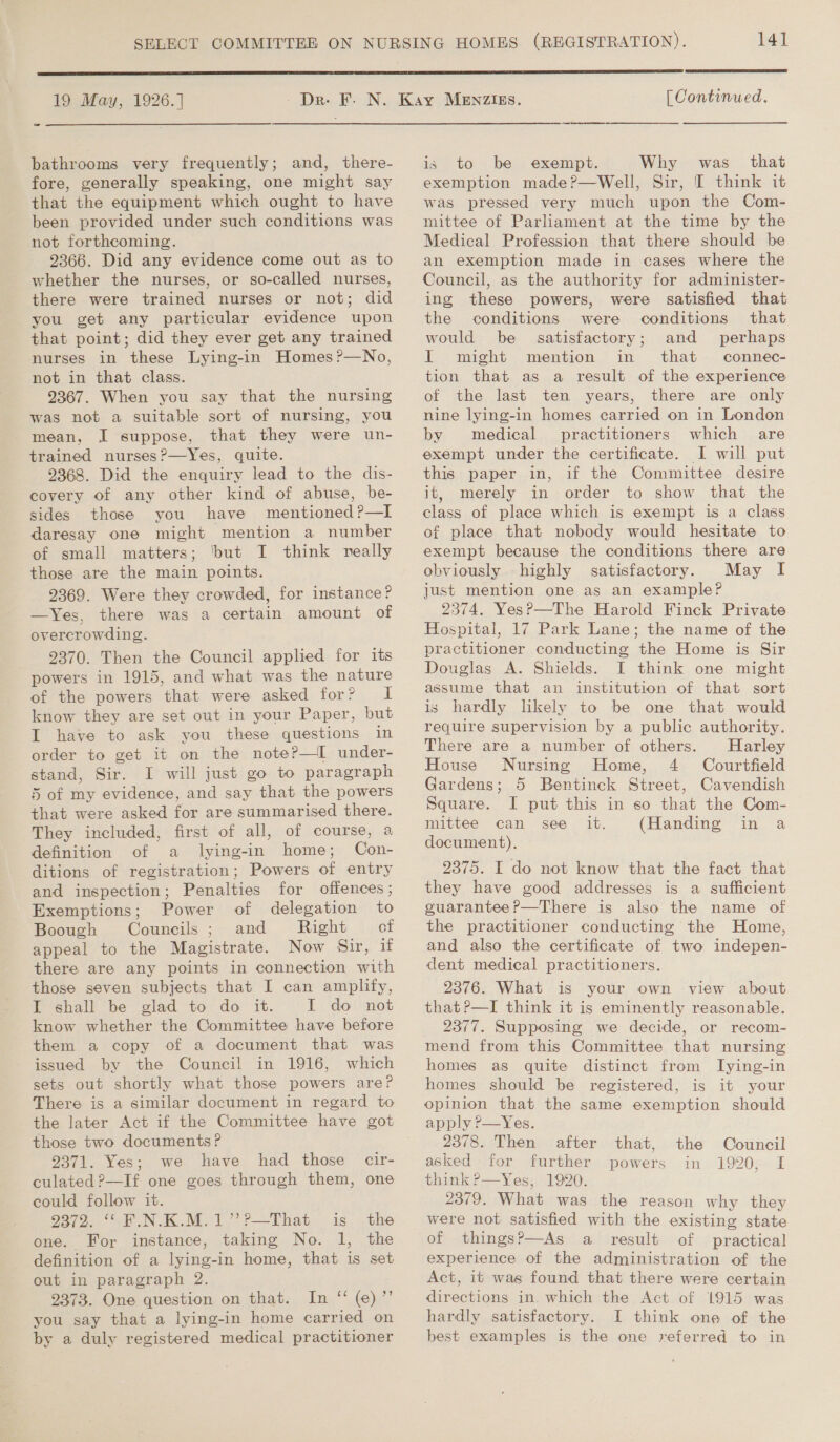   SELECT COMMITTEE ON NURSING HOMES (REGISTRATION). 14] 19 May, 1926.] - Dre. F. N. Kay MENzIgs. [ Continued. bathrooms very frequently; and, there- is to be exempt. Why was that fore, generally speaking, one might say that the equipment which ought to have been provided under such conditions was not forthcoming. 2366. Did any evidence come out as to whether the nurses, or so-called nurses, there were trained nurses or not; did you get any particular evidence upon that point; did they ever get any trained nurses in these Lying-in Homes?—No, not in that class. 9367. When you say that the nursing was not a suitable sort of nursing, you mean, .I suppose, that they were un- trained nurses?—Yes, quite. 2368. Did the enquiry lead to the dis- covery of any other kind of abuse, be- sides those you have mentioned?—I daresay one might mention a number of small matters; ‘but I think really those are the main points. 2369. Were they crowded, for instance? —Yes, there was a certain amount of overcrowding. 2370. Then the Council applied for its powers in 1915, and what was the nature of the powers that were asked for? I know they are set out in your Paper, but I have to ask you these questions in order to get it on the note?—I under- stand, Sir. I will just go to paragraph 5 of my evidence, and say that the powers that were asked for are summarised there. They included, first of all, of course, a definition of a lying-in home; Con- ditions of registration; Powers of entry and inspection; Penalties for offences; Exemptions; Power of delegation to Boough Councils ; and Right of appeal to the Magistrate. Now Sir, uf there are any points in connection with those seven subjects that I can amplify, I shall be glad to do it. I do not know whether the Committee have before them a copy of a document that was issued by the Council in 1916, which sets out shortly what those powers are? There is a similar document in regard to the later Act if the Committee have got those two documents? 9371. Yes; we have had those cir- culated 2—If one goes through them, one could follow it. 9372.. “Gk N.KM. 1.’ ?—That is. .the one. For instance, taking No. 1, the definition of a lying-in home, that is set out in paragraph 2. 2373. One question on that. In “ (e)”’ you say that a lying-in home carried on by a duly registered medical practitioner exemption made?—Well, Sir, I think it was pressed very much upon the Com- mittee of Parliament at the time by the Medical Profession that there should be an exemption made in cases where the Council, as the authority for administer- ing these powers, were satisfied that the conditions were conditions that would be satisfactory; and perhaps I might mention in that connec- tion that as a result of the experience of the last ten years, there are only nine lying-in homes carried on in London by medical practitioners which are exempt under the certificate. I will put this paper in, if the Committee desire it, merely in order to show that the class of place which is exempt is a class of place that nobody would hesitate to exempt because the conditions there are obviously highly satisfactory. May I just mention one as an example? 2574, YesP—The Harold Finck Private Hospital, 17 Park Lane; the name of the practitioner conducting the Home is Sir Douglas A. Shields. I think one might assume that an institution of that sort is hardly likely to be one that would require supervision by a public authority. There are a number of others. Harley House Nursing Home, 4 Courtfield Gardens; 5 Bentinck Street, Cavendish Square. I put this in so that the Com- mittee can see it. (Handing in a document). 2375. I do not know that the fact that they have good addresses is a sufficient guarantee?—There is also the name of the practitioner conducting the Home, and also the certificate of two indepen- dent medical practitioners. 2376. What is your own view about that ?—I think it is eminently reasonable. 2377. Supposing we decide, or recom- mend from this Committee that nursing homes as quite distinct from ITying-in homes should be registered, is it your opinion that the same exemption should apply ?—Yes. 2378. Then after that, the Council asked for further powers in 1920, I think ?&gt;—Yes, 1920. 2379. What was the reason why they were not satisfied with the existing state of thingsP—As a result of practical experience of the administration of the Act, it was found that there were certain directions in. which the Act of 1915 was hardly satisfactory. I think one of the best examples is the one referred to in