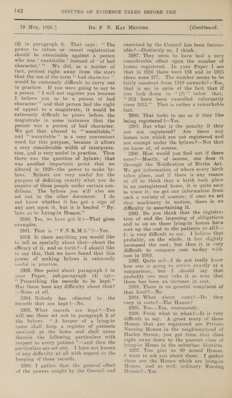 | SS ee eT 19 May, 1926.]  (2) in paragraph 6. That says: ‘‘ The power to refuse or cancel registration should be exercisable against a person who was ‘ unsuitable’ instead of ‘ of bad character.’’’ We did, as a matter of fact, protest right away from the start that the use of the term “‘ bad character ”’ would be extremely difficult to carry out in practice. If you were going to say to a person ‘‘ [ will not register you because I believe you to be a person of bad character ’’? and that person had the right of appeal to a magistrate, it would be extremely difficult to prove before the magistrate in some instances that the person was a person of bad character. We got that altered to ‘ unsuitable,” and ‘‘ unsuitable’ is a very convenient word for this purpose, because it allows a very considerable width of interpreta- tion, and is very useful in practice. Then there was the question of bylaws; that was another important point that we altered in 1920—the power to make by- laws. Bylaws are very useful for the purpose of defining exactly what you do require of these people under certain con- ditions. The bylaws you will also see set out in the other document. I do not know whether it has got a sign of any sort upon it, but it is headed ‘‘ By- laws as to Lying-in Homes.”’ 2380. Yes, we have got it?—That gives examples. 2381. That is ‘‘ F.N.K.M.2.”’ p—Yes. 2382. Is there anything you would like to tell us specially about that—about the efficacy of it, and so forth?—I should like to say this, that we have found that this power of making bylaws is extremely useful in practice. 2383. One point about paragraph 6 in your Paper, sub-paragraph (4) (a)— ‘Prescribing the records to be kept.” Has there been any difficulty about that? —None at all. 2384. Nobody has objected to the records that are kept 2?—No. 2385. What records are kept?—You will see those set out in paragraph 2 of the bylaws. ‘‘A keeper of a lying-in nome ghall keep a register of patients received at the home and shall enter therein the following particulars with respect to every patient ’’—and then the particulars are set out. I have not known of any difficulty at all with regard to the keeping of those records. 2386. I gather that the general effect of the powers sought by the Council and  [ Continued. exercised by the Council has been favour- able ?—Distinctly so, I think. 2387. They seem to have had a very considerable effect upon the number of homes registered. In your Paper I see that in 1916 there were 188 and in 1925 there were 277. The number seems to be fairly constant from 1918 onwards ?—Yes, that is so; in spite of the fact that if you look down to ‘“ (f)’’ below that, ‘©312 have been cancelled voluntarily since 1915.’’ That is rather a remarkable fact. 9388. That looks to me as if they like being registered ?—Yes. 2389. But what is the penalty if they are not registered? Are there any homes now which are not registered and not exempt under the bylaws?—Not that we know of, of course. 2390. How would you find. out if there were?—Mostly, of course, one does it through the Notification of Births Act. We get information of where every birth. takes place, and if there is any reason at all to think that a birth took place in an unregistered home, it is quite easy to trace it; we get our information from such a variety of sources; if once we set that machinery in motion, there is no difficulty in ascertaining it. 9391. Do you think that the registra- tion of and the imposing of obligations and so on on these lying-in homes have sent up the cost to the patients at all P— I. is very difficult to say. I believe that probably, on the whole, it has slightly increased the cost; but then it is very difficult to compare cost to-day with cost in 1916. 2392. Quite soP—I do not really know how one is going to arrive exactly at a comparison; but I should say that probably one may take it as true that there has been an increase in cost. _ 2393. There is no general complaint of that kind P—No. 2394. What about costs?—Do vary in costsP—-The Homes? 2395. Yes.—Yes, enormously. ' 2396. From what to what?P—lIt is very difficult to say. A great many of these Homes that are registered are Private Nursing Homes in the neighbourhood of Harley Street; you get from that class right away down to the poorest class of lying-in Home in the suburban districts. 2397. You give us 99 mixed Homes. I want to ask you about those. I gather those are the Homes which are lying-in Homes, and as well, ordinary Nursing Homes ?—Yes. they 