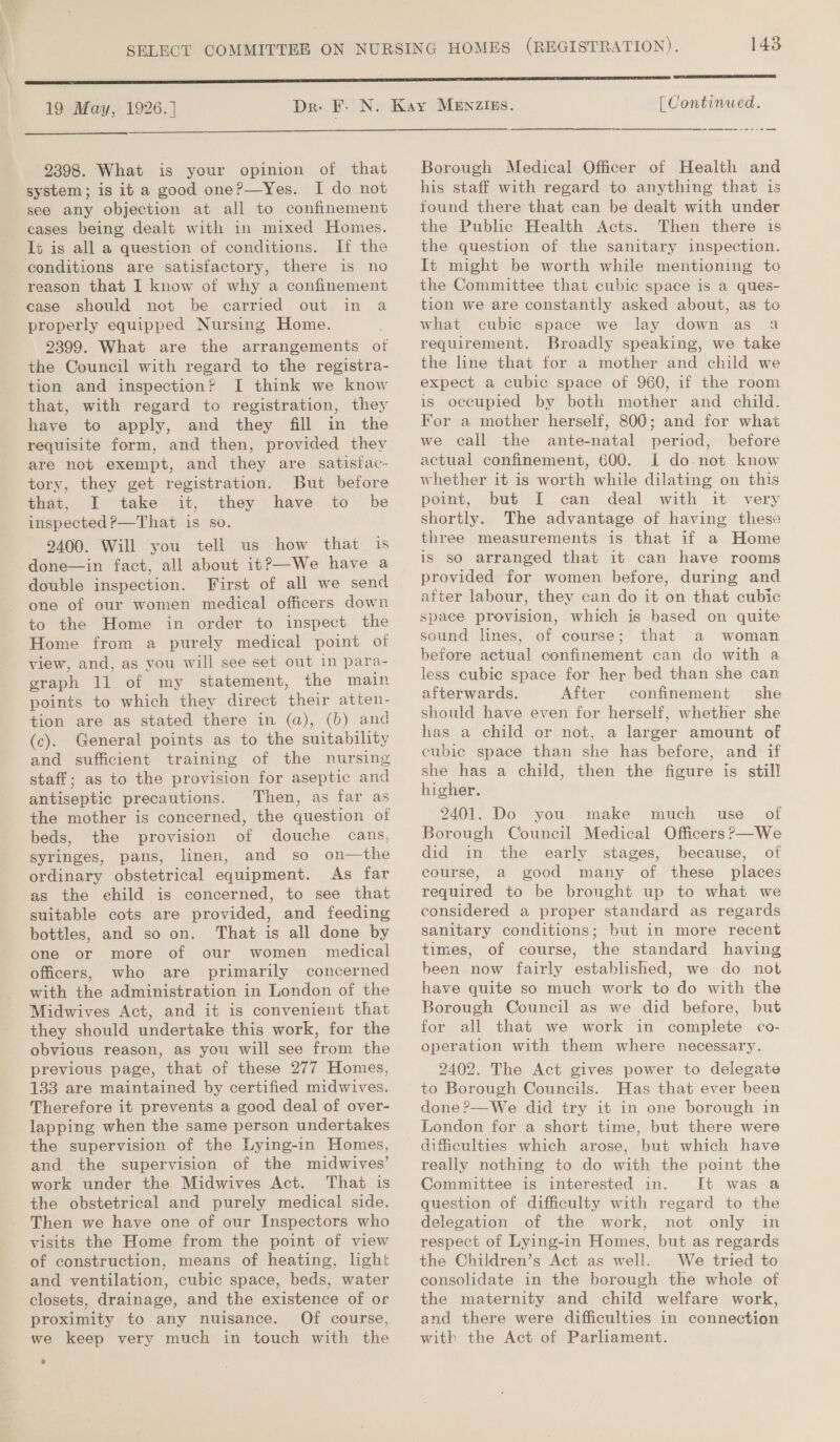 19 May, 1926. |  2398. What is your opinion of that system; is it a good one?—Yes. I do not see any objection at all to confinement cases being dealt with in mixed Homes. It is all a question of conditions. If the conditions are satisfactory, there is no reason that I know of why a confinement case should not be carried out in a properly equipped Nursing Home. 2399. What are the arrangements otf the Council with regard to the registra- tion and inspection? I[ think we know that, with regard to registration, they have to apply, and they fill in the requisite form, and then, provided they are not exempt, and they are satistac- tory, they get registration. But before that, I take it, they have to be inspected ?—That is so. 2400. Will you tell us how that is done—in fact, all about it?—We have a double inspection. First of all we send one of our women medical officers down to the Home in order to inspect the Home from a purely medical point of view, and, as you will see set out in para- graph 11 of my statement, the main points to which they direct their atten- tion are as stated there in (a), (b) and (c). General points as to the suitability and sufficient training of the nursing staff; as to the provision for aseptic and antiseptic precautions. Then, as far as the mother is concerned, the question of beds, the provision of douche cans, syringes, pans, linen, and so on—the ordinary obstetrical equipment. As far as the ehild is concerned, to see that suitable cots are provided, and feeding bottles, and so on. That is all done by one or more of our women medical officers, who are primarily concerned with the administration in London of the Midwives Act, and it is convenient that they should undertake this work, for the obvious reason, as you will see from the previous page, that of these 277 Homes, 133 are maintained by certified midwives. Therefore it prevents a good deal of over- lapping when the same person undertakes the supervision of the Lying-in Homes, and. the supervision of the midwives’ work under the Midwives Act. That is the obstetrical and purely medical side. Then we have one of our Inspectors who visits the Home from the point of view of construction, means of heating, light and ventilation, cubic space, beds, water closets, drainage, and the existence of or proximity to any nuisance. Of course, we keep very much in touch with the 2 143  [ Continued. Borough Medical Officer of Health and his staff with regard to anything that is found there that can be dealt with under the Public Health Acts. Then there is the question of the sanitary inspection. It might be worth while mentioning to the Committee that cubic space is a ques- tion we are constantly asked about, as to what cubic space we lay down as a requirement. Broadly speaking, we take the line that for a mother and child we expect a cubic space of 960, if the room is occupied by both mother and child. For a mother herself, 800; and for what we call the ante-natal period, before actual confinement, 600. I do.not know whether it is worth while dilating on this point, but I can deal with it very shortly. The advantage of having these three measurements is that if a Home is so arranged that it can have rooms provided for women before, during and after labour, they can do it on that cubic space provision, which is based on quite sound lines, of course; that a woman before actual confinement can do with a less cubic space for her bed than she can afterwards. After confinement she should have even for herself, whether she has a child or not, a larger amount of cubie space than she has before, and if she has a child, then the figure is still higher. 2401. Do you make much use of Borough Council Medical Officers ?—We did in the early stages, because, of course, a good many of these places required to be brought up to what we considered a proper standard as regards sanitary conditions; but in more recent times, of course, the standard having been now fairly established, we do not have quite so much work to do with the Borough Council as we did before, but for all that we work in complete co- operation with them where necessary. 2402. The Act gives power to delegate to Borough Councils. Has that ever been done ?—We did try it in one borough in London for a short time, but there were really nothing to do with the point the Committee is interested in. It was a question of difficulty with regard to the delegation of the work, not only in respect of Lying-in Homes, but as regards the Children’s Act as well. We tried to consolidate in the borough the whole of the maternity and child welfare work, and there were difficulties in connection with the Act of Parliament.