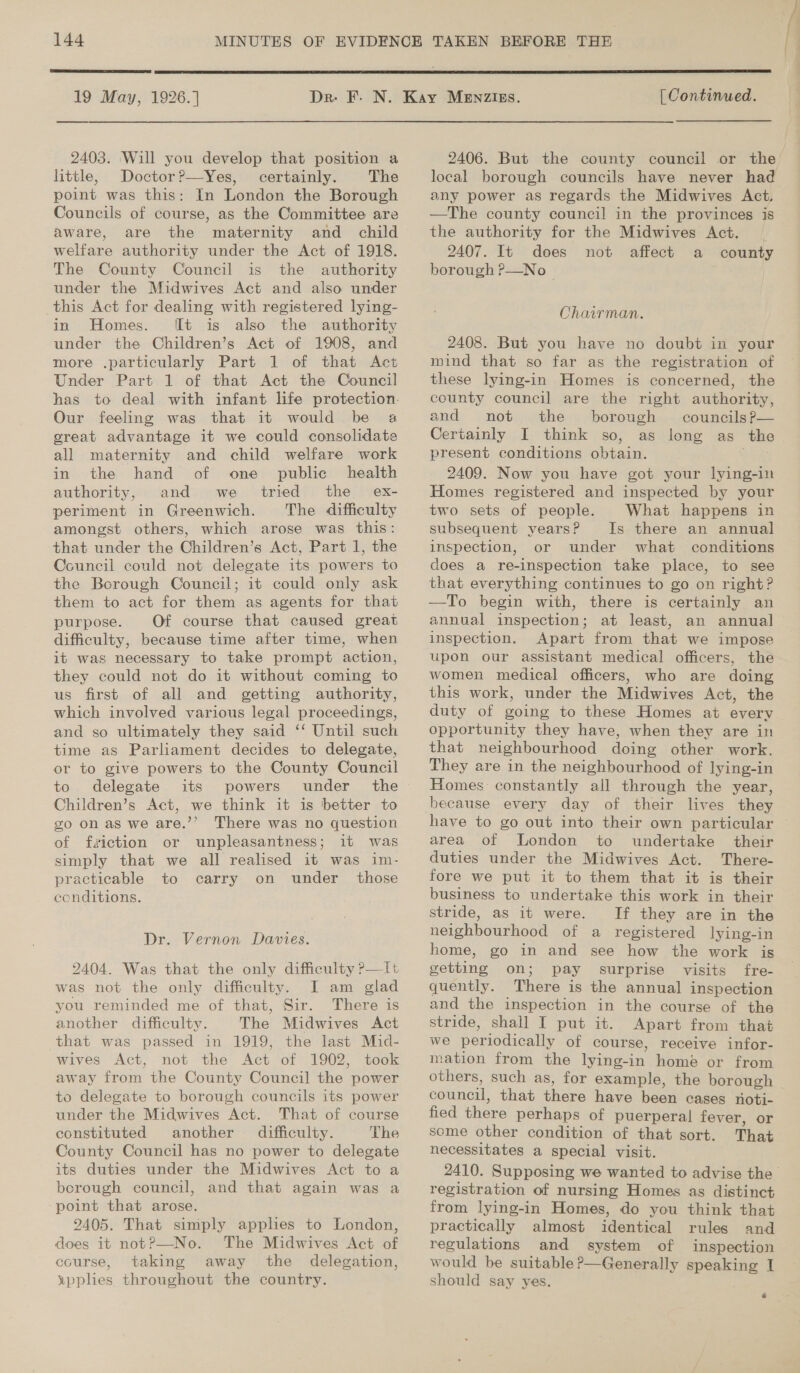  19 May, 1926.] 2403. Will you develop that position a little, Doctor?—Yes, certainly. The point was this: In London the Borough Councils of course, as the Committee are aware, are the maternity and child welfare authority under the Act of 1918. The County Council is the authority under the Midwives Act and also under this Act for dealing with registered lying- in Homes. ft is also the authority under the Children’s Act of 1908, and more .particularly Part 1 of that Act Under Part 1 of that Act the Council has to deal with infant life protection. Our feeling was that it would be a great advantage it we could consolidate all maternity and child welfare work in the hand of one public health authority, and we tried the _ ex- periment in Greenwich. The difficulty amongst others, which arose was this: that under the Children’s Act, Part 1, the Council could not delegate its powers to the Borough Council; it could only ask them to act for them as agents for that purpose. Of course that caused great difficulty, because time after time, when it was necessary to take prompt action, they could not do it without coming to us first of all and getting authority, which involved various legal proceedings, and so ultimately they said ‘‘ Until such time as Parliament decides to delegate, or to give powers to the County Council to delegate its powers under the Children’s Act, we think it is better to go on as we are.’’ There was no question of fiction or unpleasantness; it was simply that we all realised it was im- practicable to carry on under those conditions. Dr. Vernon Davies. 2404. Was that the only difficulty P—lt was not the only difficulty. I am glad you reminded me of that, Sir. There is another difficulty. The Midwives Act that was passed in 1919, the last Mid- wives Act, not the Act of 1902, took away from the County Council the power to delegate to borough councils its power under the Midwives Act. That of course constituted another difficulty. The County Council has no power to delegate its duties under the Midwives Act to a borough council, and that again was a point that arose. 2405. That simply applies to London, does it notP—No. The Midwives Act of course, taking away the delegation, ypplies throughout the country.  | Continued. 2406. But the county council or the local borough councils have never had any power as regards the Midwives Act. —The county council in the provinces is the authority for the Midwives Act. 2407. It does not affect a county borough P—No Chairman. 2408. But you have no doubt in your mind that so far as the registration of these lying-in Homes is concerned, the county council are the right authority, and not the borough councilsP— Certainly I think so, as long as the present conditions obtain. 2409. Now you have got your lying-in Homes registered and inspected by your two sets of people. What happens in subsequent yearsP Is there an annual inspection, or under what conditions does a re-inspection take place, to see that everything continues to go on right? —To begin with, there is certainly an annual inspection; at least, an annual inspection. Apart from that we impose upon our assistant medical officers, the women medical officers, who are doing this work, under the Midwives Act, the duty of going to these Homes at every opportunity they have, when they are in that neighbourhood doing other work. They are in the neighbourhood of lying-in Homes constantly all through the year, have to go out into their own particular area of London to undertake their duties under the Midwives Act. There- fore we put it to them that it is their business to undertake this work in their stride, as it were. If they are in the neighbourhood of a registered lying-in home, go in and see how the work is getting on; pay surprise visits fre- quently. There is the annual inspection and the inspection in the course of the stride, shall I put it. Apart from that we periodically of course, receive infor- mation from the lying-in home or from others, such as, for example, the borough council, that there have been cases noti- fied there perhaps of puerperal fever, or seme other condition of that sort. That necessitates a special visit. registration of nursing Homes as distinct from lying-in Homes, do you think that practically almost identical rules and regulations and system of inspection would be suitable ?—Generally speaking I should say yes. Ae ——— eee