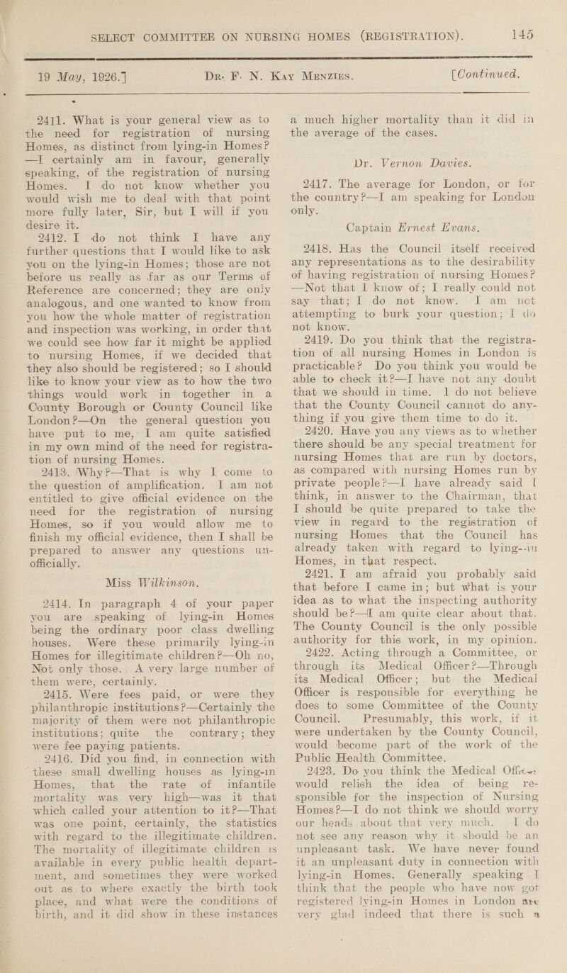     19 May, 1926.] 145 [ Continued.  2411. What is your general view as to the need for registration of nursing Homes, as distinct from lying-in Homes? —I certainly am in favour, generally speaking, of the registration of nursing Homes. I do not know whether you would wish me to deal with that point more fully later, Sir, but I will if you desire it. : 9412. IT do not think I have any further questions that I would like to ask you on the lying-in Homes; those are not before us really as far as our Terms of Reference are concerned; they are oniv analogous, and one wanted to know from you how the whole matter of registration and inspection was working, in order that we could see how far it might be applied to nursing Homes, if we decided that they also should be registered; so I should like to know your view as to how the two things would work in together in a County Borough or County Council like London ?—On the general question you have put to me, I am quite satisfied in my own mind of the need for registra- tion of nursing Homes. 2413. (Why?—That is why I come to the question of amplification. [I am not entitled to give official evidence on the need for the registration of nursing Homes, so if you would allow me to finish my official evidence, then I shall be prepared to answer any questions un- officially. Miss Wilkinson. 2414. In paragraph 4 of your paper you are speaking of lying-in Homes being the ordinary poor class dwelling houses. Were these primarily lying-in Homes for illegitimate children ?—Oh no, “Not only those. A very large number of them were, certainly. 2415. Were fees paid, or were they philanthropic institutions ?—Certainly the majority of them were not philanthropic institutions; quite the contrary; they were fee paying patients. 2416. Did you find, in connection with Homes, that the rate of infantile mortality was. very high—was it that which called your attention to 1t?—That was one point, certainly, the statistics with regard to the illegitimate children. The mortality of illegitimate children 1s available in every public health depart- ment, and sometimes they were worked out as to where exactly the birth took place, and what were the conditions of birth, and it did show in these instances  a much higher mortality than it did in the average of the cases. Dr. Vernon Davies. 2417. The average for London, or for the country ?—I am speaking for London only. Captain Ernest Evans. 2418. Has the Council itself received any representations as to the desirability of having registration of nursing Homes? —Not that I know of; I really could not say that; 1 do not know. I am net attempting to burk your question; [ ds not know. 2419. Do you think that the registra- tion of all nursing Homes in London is practicable? Do you think you would be able to check it?—TI have not any doubt that we should in time. 1 do not believe that the County Council cannot do any- thing if you give them time to do it. 2420. Have you any views as to whether there should be any special treatment for nursing Homes that are run by doctors, as compared with nursing Homes run by private peopleP—I have already said f think, in answer to the Chairman, that I should be quite prepared to take the view in regard to the registration of nursing Homes that the Council has already taken with regard to lying--in Homes, in that respect. 2421. I am afraid you probably said that before I came in; but what is your idea as to what the inspecting authority should be?—I am quite clear about that. The County Council is the only possible authority for this work, in my opinion. 2422. Acting through a Committee, or through its Medical Officer P—Through its Medical Officer; but the Medical Officer is responsible for everything he does to some Committee of the County Council. Presumably, this work, if 1 were undertaken by the County Council, would become part of the work of the Public Health Committee. 2423. Do you think the Medical Offx~: would relish the idea of being re- sponsible for the inspection of Nursing Homes ?—I do not think we should worry our heads about that very much. I do not see any reason why it should be an unpleasant task. We have never found it an unpleasant duty in connection with lying-in Homes. Generally speaking I think that the people who have now got registered lying-in Homes in London are very glad indeed that there is such a