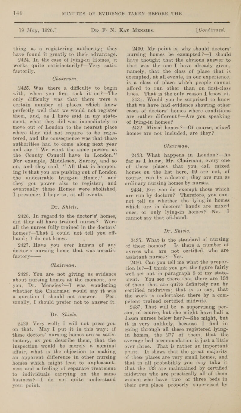   19 May, 1926.]  thing as a registering authority; they have found it greatly to their advantage. 2424. In the case of lying-in Homes, it works quite satisfactorily?P—Very satis- factorily. Chairman. 2425. Was there a difficulty to begin with, when you first took it on?—The only difficulty was that there were a certain number of ‘phaces which knew perfectly well that we would not register them, and, as I have said in my state- ment, what they did was immediately to move out of London to the nearest place where they did not require to be regis- tered, and the consequence was that those authorities had to come along next year and say ‘‘ We want the same powers as the County Council have in London.’’ For example, Middlesex, Surrey, and so on, and they said, ‘‘ All that is happen- ing is that you are pushing out of London the undesirable lying-in Home,’’ and they got power also to register; and eventually those Homes were abolished, I presume; I[ hope so, at all events. Dr. Shiels. 2426. In regard to the doctor’s’ homes, did they all have trained nurses? Were all the nurses fully trained in the doctors’ homes ?—That I could not tell you off- hand; I do not know. 2427. Have you ever known of any doctor’s nursing home that was unsatis- factory  Chairman. 2428. You are not giving us evidence about nursing homes at the moment, are ‘you, Dr. Menzies?—I was wondering whether the Chairman would say it was a question I should not answer. Per- sonally, I should prefer not to answer it. Dr. Shiels. 2429. Very well; I will not press you on that. May I put it in this way: if these doctors’ nursing homes are so satis- factory, as you describe them, that the inspection would be merely a nominal affair, what is the objection to making an apparent difference in other nursing homes which might lead to unpleasant- ness and a feeling of separate treatment to individuals carrying on the same business?—I do not quite understand your point.  OTe [ Continued. 2430. My point is, why should doctors’ nursing homes be exempted ?—I should have thought that the obvious answer to that was the one I have already given, namely, that the class of place that is. exempted, at all events, in our experience, is a class of place which people cannot afford to run other than on first-class lines. That is the only reason I know of. 2431. Would you be surprised to know that we have had evidence showing other cases of doctors’ homes where conditions are rather different?—Are you speaking of lying-in homes ? 2432. Mixed homes?—Of course, mixed homes are not included, are they? Chairman. 2433. What happens in London ?—As far as I know, Mr. Chairman, every one of these places that you call mixed homes on the list here, 99 are not, of course, run by a doctor; they are run as ordinary nursing homes by nurses. 2434. But you do exempt those which are run by doctors? Therefore, you can- not tell us whether the lying-in homes which are in doctors’ hands are mixed ones, or only lying-in homes?—No. 1k cannot say that off-hand. Dr. Shiels. 2435. What is the standard of nursing cf these homes? Is there a number of nurses who are not certified, who are assistant nurses P—Yes. 2446, Can you tell me what the propor- tion is?—I think you get the figure fairly well set out in paragraph 8 of my state- nent. You see there that there are 133 of them that are quite definitely run by certified midwives; that is to say, that the work is undertaken there by a com- petent trained certified midwife. 2437. That will be a supervising per- son, of course, but she might have half a dozen nurses below her?—She might, but it is very unlikely, because I find in going through all these registered lying- in homes, the 277 of them, that the average bed accommodation is just a little over three. That is rather an important point. It shows that the great majority of these places are very small homes, and that in all probability you may take it that the 133 are maintained by certified midwives who are practically all of them women who have two or three beds in their own place properly supervised by