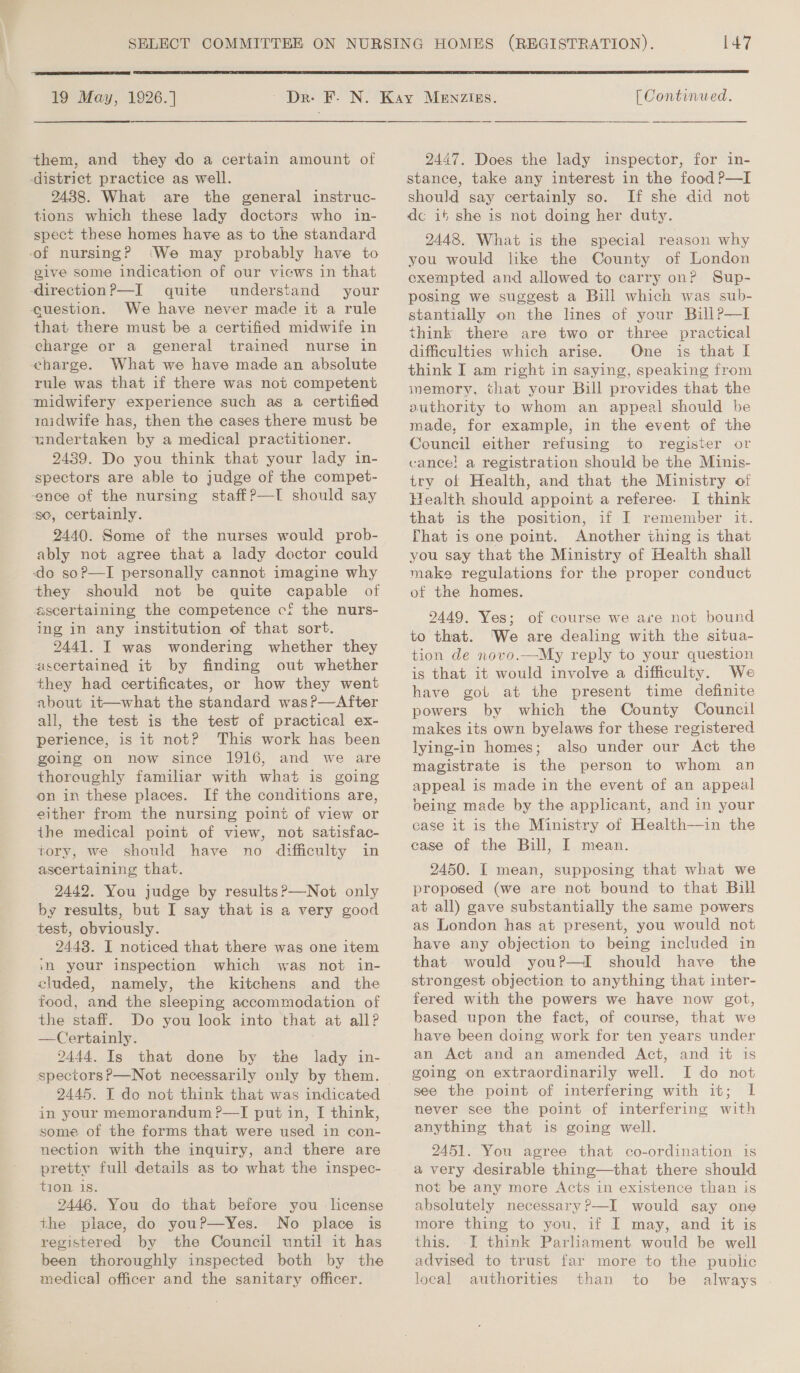  19 May, 1926.] them, and they do a certain amount of district practice as well. 2438. What are the general instruc- tions which these lady doctors who in- spect these homes have as to the standard of nursing? (We may probably have to give some indication of our views in that &lt;direction?—I quite understand your question. We have never made it a rule that there must be a certified midwife in charge or a general trained nurse in charge. What we have made an absolute rule was that if there was not competent midwifery experience such as a certified midwife has, then the cases there must be undertaken by a medical practitioner. 2439. Do you think that your lady in- spectors are able to judge of the compet- -ence of the nursing staffP—lI should say so, certainly. 2440. Some of the nurses would prob- ably not agree that a lady doctor could do soP—I personally cannot imagine why they should not be quite capable of ascertaining the competence cf the nurs- ing in any institution of that sort. 2441. I was wondering whether they ascertained it by finding out whether they had certificates, or how they went about it—what the standard was ?—After all, the test is the test of practical ex- perience, is it not? This work has been going on now since 1916, and we are thoreughly familiar with what is going on in these places. If the conditions are, either from the nursing point of view or the medical point of view, not satisfac- tory, we should have no difficulty in ascertaining that. 2442. You judge by results?—Not only by results, but I say that is a very good test, obviously. 2443. I noticed that there was one item im your inspection which was not in- cluded, namely, the kitchens and the food, and the sleeping accommodation of the staff. Do you look into that at all? —Certainly. 2444. Is that done by the lady in- 2445. IT do not think that was indicated in your memorandum ?—TI put in, I think, some of the forms that were used in con- nection with the inquiry, and there are pretty full details as to what the inspec- tion 1s. 2446. You do that before you license the place, do youP—Yes. No place is registered by the Council until it has been thoroughly inspected both by the medical officer and the sanitary officer. 147  [ Continued. 2447. Does the lady inspector, for in- stance, take any interest in the food ?—I should say certainly so. If she did not dc it she is not doing her duty. 2448. What is the special reason why you would like the County of London exempted and allowed to carry on? Sup- posing we suggest a Bill which was sub- stantially on the lines of your BillP—I think there are two or three practical difficulties which arise. One is that I think I am right in saying, speaking from memory, that your Bill provides that the authority to whom an appeal should be made, for example, in the event of the Council either refusing to register or cance! a registration should be the Minis- try of Health, and that the Ministry of Tealth should appoint a referee. I think that is the position, if I remember it. Phat is one point. Another thing is that you say that the Ministry of Health shall make regulations for the proper conduct of the hames. 2449. Yes; of course we are not bound to that. ‘We are dealing with the situa- tion de novo.—My reply to your question is that it would involve a difficulty. We have got at the present time definite powers by which the County Council makes its own byelaws for these registered lying-in homes; also under our Act the magistrate is the person to whom an appeal is made in the event of an appeal being made by the applicant, and in your case it is the Ministry of Health—in the case of the Bill, I mean. 2450. I mean, supposing that what we proposed (we are not bound to that Bill at all) gave substantially the same powers as London has at present, you would not have any objection to being included in that would you?P—I should have the strongest objection to anything that inter- fered with the powers we have now got, based upon the fact, of course, that we have been doing work for ten years under an Act and an amended Act, and it is going on extraordinarily well. I do not see the point of interfering with it; lL never see the point of interfering with anything that is going well. 2451. You agree that co-ordination is avery desirable thing—that there should not be any more Acts in existence than is absolutely necessary?—I would say one more thing to you, if I may, and it is this. I think Parliament would be well advised to trust far more to the public local authorities than to be always