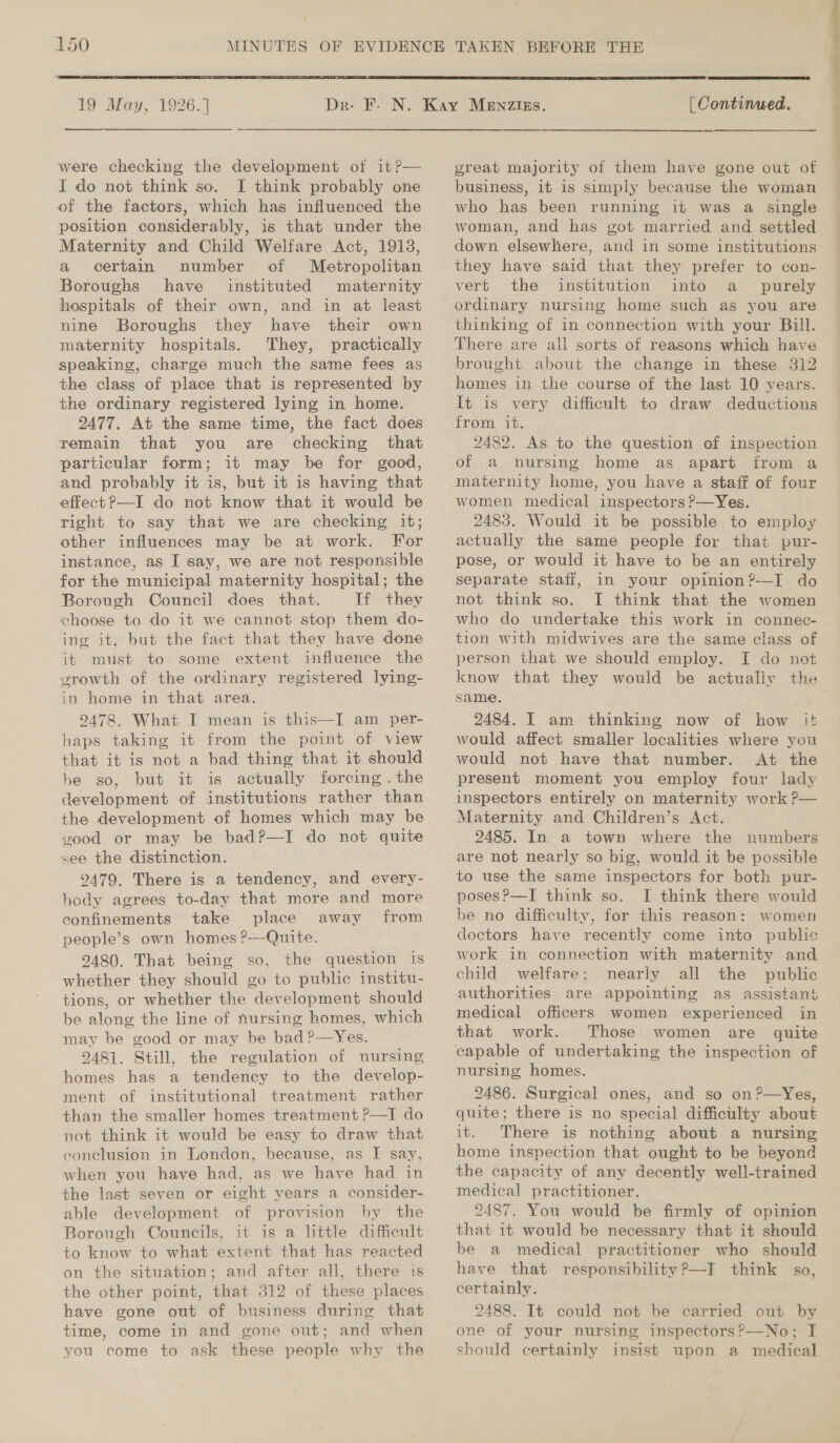  19 May, 1926.] ————— were checking the development of 1t?— I do not think so. I think probably one of the factors, which has influenced the position considerably, is that under the Maternity and Child Welfare Act, 1918, a certain number of Metropolitan Boroughs have instituted maternity hospitals of their own, and in at least nine Boroughs they have their own maternity hospitals. They, practically speaking, charge much the same fees as the class of place that is represented by the ordinary registered lying in home. 2477. At the same time, the fact does remain that you are checking that particular form; it may be for good, and probably it is, but it is having that effect ?—I do not know that it would be right to say that we are checking it; other influences may be at work. For instance, as I say, we are not responsible for the municipal maternity hospital; the Borough Council does that. If they choose to do it we cannot stop them do- ing it, but the fact that they have done it must to some extent influence the growth of the ordinary registered lying- in home in that area. 2478. What I mean is this—I am per- haps taking it from the point of view that it is not a bad thing that it should be so, but it is actually forcing . the development of institutions rather than the development of homes which may be good or may be bad?—I do not quite vee the distinction. 2479. There is a tendency, and every- body agrees to-day that more and more confinements take place away from people’s own homes ?—Quite. 2480. That being so, the question is whether they should go to public institu- tions, or whether the development should be along the line of nursing homes, which may be good or may be bad ?—Yes. 2481. Still, the regulation of nursing homes has a tendency to the develop- ment of institutional treatment rather than the smaller homes treatment ?P—I do not think it would be easy to draw that conclusion in London, because, as I say, when you have had, as we have had in the last seven or eight years a consider- able development of provision by. the Borough Councils, it is a little difficult to know to what extent that has reacted on the situation; and after all, there 1s the other point, that 312 of these places have gone out of business during. that time, come in and gone out; and when you come to ask these people why the  | Continued. great majority of them have gone out of business, it is simply because the woman who has been running it was a single woman, and has got married and settled down elsewhere, and in some institutions they have said that they prefer to con- vert the institution into a _ purely ordinary nursing home such as you are thinking of in connection with your Bill. There are all sorts of reasons which have brought about the change in these 312 homes in the course of the last 10 years. It is very difficult to draw deductions from it. 2482. As to the question of inspection of a nursing home as apart from a maternity home, you have a staff of four women medical inspectors P—Yes. 2483. Would it be possible to employ actually the same people for that pur- pose, or would it have to be an entirely separate staff, in your opinion?-—I do not think so. I think that the women who do undertake this work in connec- tion with midwives are the same class of person that we should employ. I do not know that they would be actually the same. 2484. I am thinking now of how !+ would affect smaller localities where you would not have that number. At the present moment you employ four lady inspectors entirely on maternity work ?— Maternity and Children’s Act. 2485. In a town where the numbers to use the same inspectors for both pur- posesP—I think so. I think there would be no difficulty, for this reason: women doctors have recently come into public work in connection with maternity and child welfare; nearly all the public authorities are appointing as assistan} medical officers women experienced in that work. Those women are quite capable of undertaking the inspection of nursing homes. 2486. Surgical ones, and so on?—Yes, quite; there is no special difficulty about it. There is nothing about a nursing home inspection that ought to be beyond the capacity of any decently well-trained medical practitioner. 2487. You would be firmly of opinion be a medical practitioner who should have that responsibility ?—I think s0, certainly. 2488. It could not be carried out by one of your nursing inspectors?—No; I should certainly insist upon a medical —— ee ee es ~