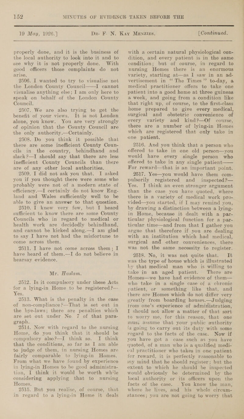  19 May, 1926.] properly done, and it is the business of the local authority to look into it and to see why it is not properly done. With good officers those complaints do not arise. 2506. I wanted to try to visualise not the London County Council——I cannot visualise anything else; I am only here to speak on behalf of the London County Council. 2507. We are also trying to get the benefit of your views. It is not London alone, you know. You are very strongly of opinion that the County Council are the only authority.—Certainly. 2508. Do you think it possible that there are some inefficient County Coun- cils in the country, behindhand and slack P—I should say that there are less ineficient County Councils than there are of any other local authorities. 2509. I did not ask you that. I asked you if you thought there were some who efficiency.—I certainly do not know Eng- land and Wales sufficiently well to be able to give an answer to that question. 2510. I know very few, but I heard sufficient to know there are some County Councils who in regard to medical or health work are decidedly behindhand, and cannot be kicked along.—I am glad to say I have not had the misfortune to come across them. 2511. I have not come across them; I have heard of them.—I do not believe in hearsay evidence. Mr. Haslam. 9512. Is it compulsory under these Acts - for a lying-in Home to be registered P— Yes. 2513. What is the penalty in the case of non-compliance P—That is set out in the bye-laws; there are penalties which are set out under No. 7 of that para- graph. 2514. Now with regard to the nursing Home, do you think that it should be compulsory alsoP—I think so. I think that the conditions, so far as I am able to judge of them, in nursing Homes are fairly comparable to Jying-in Homes. From what we have found by experience in lying-in Homes to be good administra- tion, I think it would be worth while considering applying that to nursing Homes. 2515. But you realise, of course, that in regard to a lying-in Home it deals   | Continued. with a certain natural physiological con- dition, and every patient is in the same condition; but of course, in regard to nursing Homes there is an enormous variety, starting at—as I saw in an ad- vertisement in ‘‘ The Times ’’ to-day, a medical practitioner offers to take one patient into a good home at three guineas a week, and going from a condition like that right up, of course, to the first-class home prepared to give every medical, surgical and obstetric convenience of every variety and kind?—Of course, there are a number of lying-in Homes which are registered that only take in one patient. 2516. And you think that a person who offered to take in one old person—you would have every single person who offered to take in any single patient For reward—that is an important point. 2517. Yes—you would have them com- pulsorily registered and inspected ?— Yes. I think an even stronger argument than the case you have quoted, where there is a variety of medical work pro- vided—you started, if I may remind you, by drawing a distinction between a lying- in Home, because it dealt with a par- ticular physiological function for a par- ticular time—and from that I gather you argue that therefore if you are dealing with an institution which had medical, surgical and other conveniences, there was not the same necessity to register. 2518. No, it-was not quite that. It was the type of house which is illustrated by that medical man who is willing to take in an aged patient. There are Homes—we have had evidence of them— who take in a single case of a chronic patient, or something lke that, and there are Homes which do not differ very ereatly from boarding houses.—Judging from one’s experience of administration, I should not allow a matter of that sort to worry me, for this reason, that one musu assume that your public authority ig going to carry out its duty with some regard to the facts of the case. Now if you have got a case such as you have quoted, of a man who is a qualified medi- ca] practitioner who takes in one patient fer reward, it is perfectly reasonable to my mind that he should register; but the extent to which he should be inspected would obviously be determined by the local authority or its officers upon the facts of the case. You know the man, where he lives, and his whole circum- stances; you are not going to worry that 