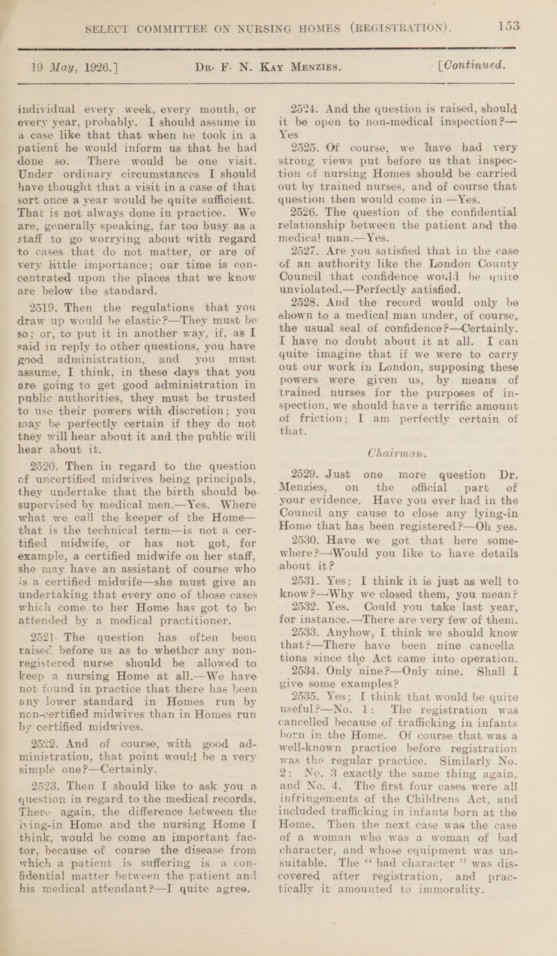  19 May, 1926.] jndividual every week, every month, or every year, probably. I should assume in a case like that that when tie took in a patient he would inform us that he had done so. There would be one visit. Under ordinary circumstances I should have thought that a visit in a case of that sort once a year would be quite sufficient. That is not always done in practice. We are, generally speaking, far too busy as a staff to go worrying about with regard to cases that do not matter, or are of very httle importance; our time is con- centrated upon the places that we know are below the standard. 9519. Then the regulations that you draw up would be elastic? —They must be so; or, to put it in another way, if, as I said in reply to other questions, you have good administration, and you must assume, I think, in these days that you are going to get good administration in public authorities, they must be trusted to use their powers with discretion; you way be perfectly certain if they do not they will hear about it and the public will hear about it. 2520. Then in regard to the question of uncertified midwives being principals, supervised by medical men.—Yes. Where what we call the keeper of the Home— that is the technical term—is not a cer- tified midwife, or has not got, for example, a certified midwife on her staff, she may have an assistant of course who is a certified midwife—she must give an undertaking that every one of those cases which come to her Home has got to be attended by a medical practitioner. 2521. The question has often been raisec. before us as to whether any non- registered nurse should be allowed to keep a nursing Home at all.—We have not found in practice that there has been any lower standard in Homes run by non-certified midwives than in Homes run by certified midwives. 2522. And of course, with good ad- ministration, that point would be a very simple one?—Certainly. 2523. Then I should like to ask you a question in regard to the medical records. There again, the difference between the iving-in Home and the nursing Home [ think, would be come an important fac- tor, because of course the disease from which a patient is suffering is a con- fAdential matter between the patient and his medical attendant?—I quite agree.  [ Continued, 2524. And the question is raised, should it be open to non-medical inspection P— Yes 2525. Of course, we have had very strong views put before us that inspec- tion of nursing Homes should be carried out by trained nurses, and of course that question then would come in —Yes. 2526. The question of the confidential relationship between the patient and the medica! man.—Yes. 2527. Are you satisfied that in the case of an authority like the London County Council that confidence would be ynuite unviolated.—Perfectly satisfied. 2528. And the record would only be shown to a medical man under, of course, the usual seal of confidence ?—Certainly. I have no doubt about it at all. I can quite imagine that if we were to carry out our work in London, supposing these powers were given us, by means of trained nurses for the purposes of in- spection, we should have a terrific amount of friction; I am perfectly certain of that. Chairman. 2529. Just one more question Dr. Menzies, on the official part of your evidence. Have you ever had in the Council any cause to close any lying-in Home that has been registered ?—Oh yes. 2530. Have we got that here some- where?—Would you like to have details about it? 2531. Yes; I think it is just as well to know ?—Why we closed them, you mean? 2532. Yes. Could you take last year, for instance.—There are very few of them. 2533. Anyhow, I think we should know that?—There have been nine cancella tions since the Act came into operation. 2534. Only nine?—Only nine. Shall I give some examples? 2535. Yes; I think that would be quite usefulP—No. 1: The registration was cancelled because of trafficking in infants born in the Home. Of course that was a well-known practice before registration Similarly No. 2; Ne. 3 exactly the same thing again, and No. 4. The first four cases were all infringements of the Childrens Act, and included trafficking in infants born at the Home. Then the next case was the case of a woman who was a woman of bad character, and whose equipment was un- suitable. The ‘‘ bad character ’’ was dis- covered after registration, and _ prac- tically it amounted to immorality.