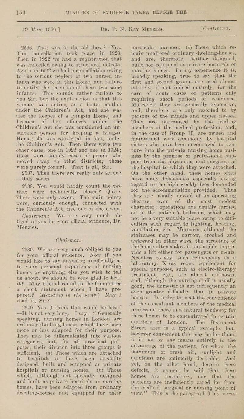 19 May, 1926. | 2536. That was in the old days ?—Yes. This cancellation took place in 1920. Then in 1922 we had a registration that was cancelled owing to structural defects. Again in 1922 we had a cancellation owing to the serious neglect of two nursed in- fants who were in this Home, and failure to notify the reception of these two same infants. This sounds rather curious to you Sir, but the explanation is that this woman was acting as a foster mother under the Children’s Act, and she was also the keeper of a lying-in Home, and because of her offences under the Children’s Act she was considered an un- suitable person for keeping a lying-in Home; she was convicted, in fact, under the Children’s Act. Then there were two other cases, one in 1923 and one in 1924; those were simply cases of people who moved away to other districts; those were purely formal. That is all, Sir. 2537. Then there are really only seven? —Only seven. 9538. You would hardly count the two that were technically closed ?—Quite. There were only seven. The main points were, curiously enough, connected with the Children’s Act, five out of the seven. Chairman: We are very much _ ob- liged to you for your official evidence, Dr. Menzies. Chairman. 9539. We are very much obliged to you for your official evidence. Now if you would like to say anything unofficially as to your personal experience of nursing homes or anything else you wish to tell us about, we should be very glad to hear a short statement. which J have pre- pared? (Handing in the same.) May I read it, Sir?P 2540. Yes, I think that would be best? —It is not very long. I say: ‘ Generally speaking, nursing homes in London are ordinary dwelling-houses which have been more or less adapted for their purpose. They may be differentiated into various categories, but, for all practical pur- ‘poses, their division into three groups is sufficient. (a) Those which are attached to hospitals or have been _ specially designed, built and equipped as private hospitals or nursing homes. (b) Those which, although not specially designed and built as private hospitals or nursing homes, have been adapted from ordinary  | Continued. particular purpose. (c) Those which re- main unaltered ordinary dwelling-houses, and are, therefore, neither designed, built nor equipped as private hospitals or nursing homes. In my experience it is, broadly speaking, true to say that the first and second groups are used almost entirely, if not indeed entirely, for the care of acute cases or patients only requiring short periods of residence. Moreover, they are generally expensive, and, therefore, are only resorted to by persons of the middle and upper classes. They are patronised by the leading members of the medical profession, and, in the case of Group IT, are owned and maintained very commonly by hospital sisters who have been encouraged to ven- ture into the private nursing home busi- ness by the promise of professional sup- port from the physicians and surgeons of the hospital to which they were attached. On the other hand, these homes often have many deficiencies, especially having regard to the high weekly fees demanded for the accommodation provided. Thus they are usually devoid of an operating theatre, even of the most modest character; operations are usually carried on in the patient’s bedroom, which may not be a very suitable place owing to diffi- culties with regard to lighting, heating, ventilation, etc. Moreover, although the staircases may be narrow, crooked and awkward in other ways, the structure of vide a lift either for passengers or meals. Needless to say, such refinements as a laboratory, X-ray room, equipment for special purposes, such as electro-therapy treatment, etc., are almost unknown, and, although the nursing staff is usually good, the domestic is not infrequently an even greater difficulty than in private houses. In order to meet the convenience profession there is a natural tendency for these homes to be concentrated in certain quarters of London. The Beaumont Street area is a typical example, but, however convenient this may be for them, it is not by any means entirely to the advantage of the patient, for whom the maximum of fresh air, sunlight and quietness are eminently desirable. And yet, on the other hand, despite these defects, it cannot be said that these homes are insanitary, nor that the patients are inefficiently cared for from the medical, surgical or nursing point of