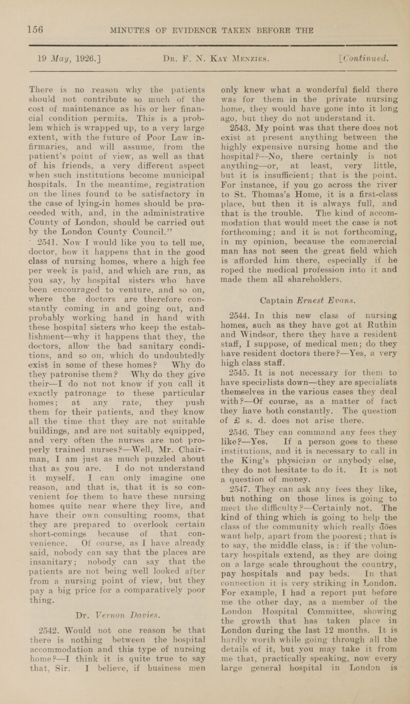  19 May, 1926. ] There is no reason why the patients should not contribute so much of the cost of maintenance as his or her finan- cial condition permits. This is a prob- lem which is wrapped up, to a very large extent, with the future of Poor Law in- firmaries, and will assume, from the patient’s point of view, as well as that of his friends, a very different aspect when such institutions become municipal hospitals. In the meantime, registration on the lines found to be satisfactory in the case of lying-in homes should be pro- ceeded with, and, in the administrative County of London, should be carried out by the London County Council.” 2541. Now I would like you to tell me, doctor, how it happens that in the good class of nursing homes, where a high fee per week is paid, and which are run, as you say, by hospital sisters who have been encouraged to venture, and so on, where the doctors are therefore con- stantly coming in and going out, and probably working hand in hand with these hospital sisters who keep the estab- lishment—why it happens that they, the doctors, allow the bad sanitary condi- tions, and so on, which do undoubtedly exist in some of these homes? Why do they patronise them? ‘Why do they give their—I do not not know if you call it exactly patronage to these particular homes; at any rate, they them for their patients, and they know all the time that they are not suitable buildings, and are not suitably equipped, and very often the nurses are not pro- perly trained nurses?—Well, Mr. Chair- man, I am just as much puzzled about that as you are. I do not understand it myself. I can only imagine one reason, and that is, that it is so con- venient for them to have these nursing homes quite near where they live, and have their own consulting rooms, that they are prepared to overlook certain _short-comings because of that con- venience. Of course, as I have already said, nobody can say that the places are insanitary; nobody can say that the ‘patients are not being well looked after from a nursing point of view, but they pay a big price for a comparatively poor thing. Dr. Vernon Davies. 2542. Would not one reason be that there is nothing between the hospital accommodation and this type of nursing home?—I think it is quite true to say that, Sir. I believe, if business men  | Continued. only knew what a wonderful field there was for them in the private nursing home, they would have gone into it long ago, but they do not understand it. 25438. My point was that there does not exist at present anything between the highly expensive nursing home and the hospital?—-No, there certainly is not anything—or, at least, very little, but it is insufficient; that is the point. For instance, if you go across the river to St. Thomas’s Home, it is a first-class place, but then it is always full, and that is the trouble. The kind of accom- modation that would meet the case is not forthcoming; and it is not forthcoming, in my opinion, because the commercial man has not seen the great field which is afforded him there, especially if he roped the medical profession into it and made them all shareholders. Captain Ernest Evans. 2544. In this new class of nursing homes, such as they have got at Ruthin and Windsor, there they have a resident staff, I suppose, of medical men; do they have resident doctors there ?—Yes, a very high class staff. 2545. It is not necessary for them to have specialists down—they are specialists themselves in the various cases they deal with ?—Of course, as a matter of fact they have both constantly. The question 2546. They can command any fees they like P—Yes. If a person goes to these institutions, and it is necessary to call in the King’s physician or anybody else, they do not hesitate to do it. It is not a question of money. 2547. They can ask any fees they like, but nothing on those lines is going to meet the difficulty P—Certainly not. The kind of thing which is going to help the class of the community which really does want help, apart from the poorest; that is to say, the middle class, is: if ‘the volun- tary hospitals extend, as they are doing on a large scale throughout the country, pay hospitals and pay beds. In that connection it is very striking in London. For example, I had a report put before me the other day, as a member of the London Hospital Committee, showing the growth that has taken place in London during the last 12 months. It is hardly worth while going through all the details of it, but you may take it from me that, practically speaking, now every large general hospital in London is-