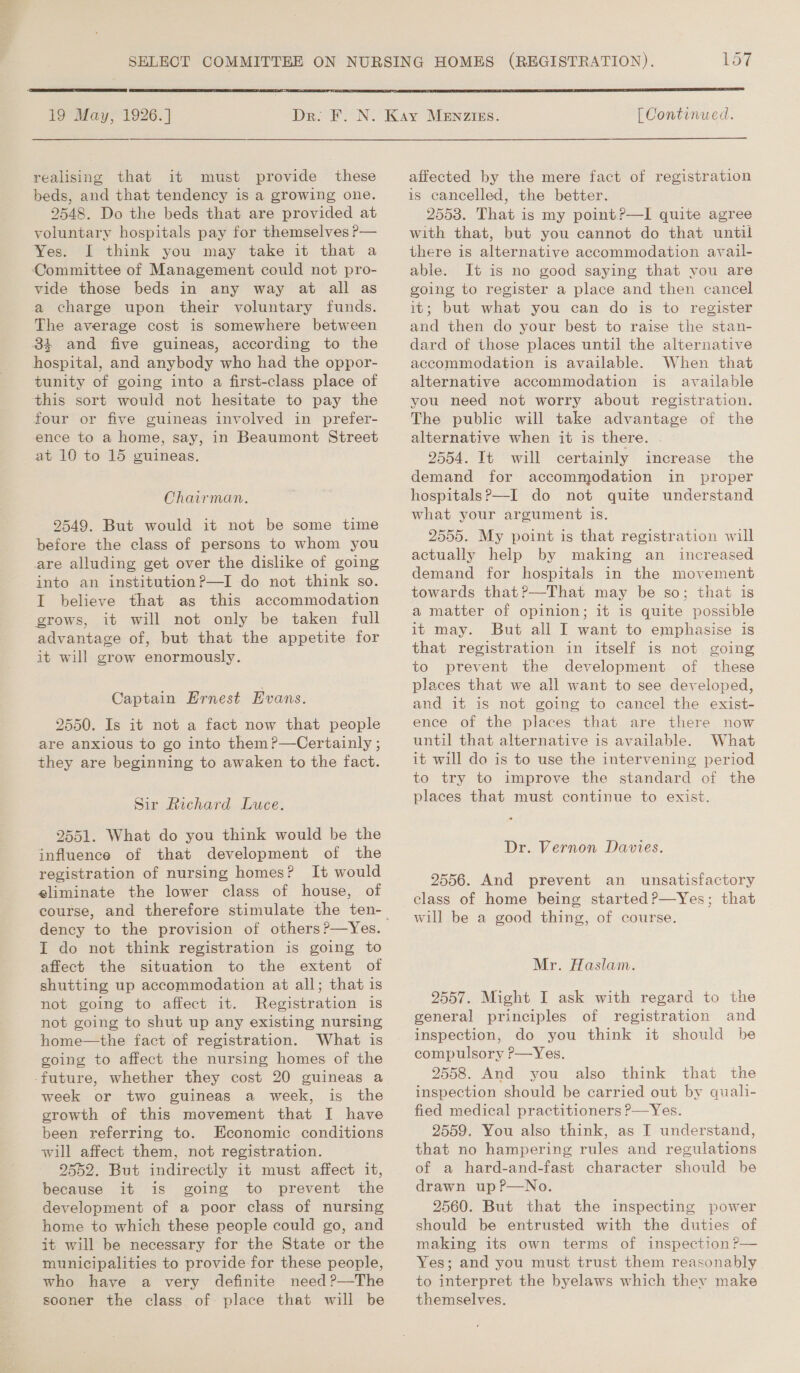   19 May, 1926. ] realising that it must provide these beds, and that tendency is a growing one. 2548. Do the beds that are provided at voluntary hospitals pay for themselves ?— Yes. I think you may take it that a Committee of Management could not pro- vide those beds in any way at all as a charge upon their voluntary funds. The average cost is somewhere between 84 and five guineas, according to the hospital, and anybody who had the oppor- tunity of going into a first-class place of this sort would not hesitate to pay the four or five guineas involved in prefer- ence to a home, say, in Beaumont Street at 10 to 15 guineas. Chairman. 9549. But would it not be some time before the class of persons to whom you are alluding get over the dislike of going into an institution?—I do not think so. I believe that as this accommodation grows, it will not only be taken full advantage of, but that the appetite for it will grow enormously. Captain Ernest Evans. 2550. Is it not a fact now that people are anxious to go into them ?—Certainly ; they are beginning to awaken to the fact. Sir Richard Luce. 2551. What do you think would be the influence of that development of the registration of nursing homes? It would eliminate the lower class of house, of course, and therefore stimulate the ten- T do not think registration is going to affect the situation to the extent of shutting up accommodation at all; that is not going to affect it. Registration is not going to shut up any existing nursing home—the fact of registration. What is going to affect the nursing homes of the week or two guineas a week, is the growth of this movement that I have been referring to. Economic conditions will affect them, not registration. 9552. But indirectly it must affect it, because it is going to prevent the development of a poor class of nursing home to which these people could go, and it will be necessary for the State or the municipalities to provide for these people, who have a very definite need ?—The sooner the class of: place that will be [ Continued. affected by the mere fact of registration is cancelled, the better. 2553. That is my point?—I quite agree with that, but you cannot do that until there is alternative accommodation avail- able. It is no good saying that you are going to register a place and then cancel it; but what you can do is to register and then do your best to raise the stan- dard of those places until the alternative accommodation is available. When that alternative accommodation is available you need not worry about registration. The public will take advantage of the alternative when it is there. . 2554. It will certainly increase the demand for accommodation in proper hospitals?—I do not quite understand what your argument is. 2555. My point is that registration will actually help by making an increased demand for hospitals in the movement towards that?—That may be so; that is a matter of opinion; it is quite possible it may. But all I want to emphasise is that registration in itself is not going to prevent the development of these places that we all want to see developed, and it is not going to cancel the exist- ence of the places that are there now until that alternative is available. What it will do is to use the intervening period to try to improve the standard of the places that must continue to exist. Dr. Vernon Davies. 2556. And prevent an unsatisfactory class of home being started ?—Yes; that will be a good thing, of course.  Mr. Haslam. 2557. Might I ask with regard to the general principles of registration and inspection, do you think it should be compulsory P—Yes. 2558. And you also think that the inspection should be carried out by quali- fied medical practitioners P—Yes. 2559. You also think, as I understand, that no hampering rules and regulations of a hard-and-fast character should be drawn up ?—No. 2560. But that the inspecting power should be entrusted with the duties of making its own terms of inspection ?— Yes; and you must trust them reasonably to interpret the byelaws which they make themselves.