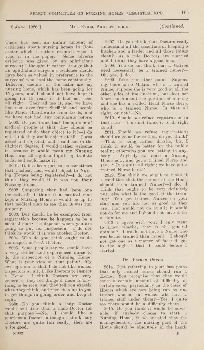  8 June, 1926. ] 161 | Continued.  There has been an unfair amount of criticisms about nursing homes in Don- caster which I rather resented when [ read it in the paper. Some adverse evidence was given by an ophthalmic surgeon; I thought it rather strange that an ophthalmic surgeon’s evidence should have been so valued in preference to the surgeons’ who used the home continually. Different doctors in Doncaster use my nursing home, which has been going for 15 years, and I should not have kept it going for 15 years if it had not been all right. They all use it, and we have had men over from Sheffield and people like Major Braithwaite from Leeds, and we have not had any complaints before. 2600. Do you think that the opinion of medical people is that they should be registered or do they object to it?—I do not think they would object at all. I was asked if I objected, and I said not in the slightest degree, I would rather welcome it, because it would mean my Nursing Home was all right and quite up to date as far as I could make it. 2601. It has been put to us sometimes that medical men would object to Nurs- ing Homes being registered?—I do not think they would if it was not their Nursing Home. 2602. Supposing they had kept one themselves?—I think if a medical man kept a Nursing Home it would be up to that medical man to see that it was run properly. 2603. But should he be exempted from registration because he happens to be a medical man?—It depends whom you are going to put for inspection. I do not think he would if it was another Doctor. 2604. Who do you think ought to do the inspection?—A Doctor. 2605. Some people say we should have a very skilled and experienced nurse to do the inspection of a Nursing Home. What is your view on that point?—My own opinion is that I do not like women inspectors at all; I like Doctors to inspect a Home. [ think Doctors are very generous; they see things if there is any- thing to be seen, and they tell you exactly what they think, and then it is up to you to get things in going order and keep it right. 2606: Do you think a lady Doctor would be better than a male Doctor for that purpose?P—No. I should like a gentleman Doctor, although I think lady Doctors are quite fair really; they are quite good. 57082 2607. Do you think that Doctors really understand all the essentials of keeping a kitchen and a larder and all those things cleanP—As a rule Doctors are married and I think they have a good idea. 2608. You do not think that a Matron need necessarily be a trained nurse P— Oh, yes, I do. 2609. Take the other point. Suppos- ing there is no Matron who is a trained Nurse, suppose she is very good at all the other sides of the question, but does not know much about the question of nursing, and she has a skilled Head Nurse there, who is a trained Nurse. Is that all right, or notP—No. 2610. Should we refuse registration in that case?—I do not think it is all right at all. 2611. Should we refuse registration ; should we go as far as that, do you think? —That is being rather drastic, but I think it would be better for the public really; otherwise you are letting in any- body. Anybody can start a Nursing Home now, and get a trained Nurse and say: '‘‘ It is quite all right; we have got a trained Nurse here.”’ 2612. You think we ought to make it a condition that the runner of the Home should be a trained Nurse?—I do. I think that ought to be very definitely put; else what is the good of the train- ing? You get trained Nurses on your staff and you are not as good as they are; that would not do at all; it would not do for me and I should not have it for a minute. 2613. I agree with you; I only want to know whether that is the general opinion ?—I would not have a Nurse who was better trained than myself. I should not get one as a matter of fact; I got to the highest that I could before I started. Dr. Vernon Davies. 29614. Just referring to your last point that only trained nurses should run a Home: You recognise that that would cause a certain amount of difficulty in certain cases, particularly in the cases of Homes which are now being run by un- trained women, but women who have a trained staff under them?P—Yes, I quite see there would be a difficulty there. 2615. Do you think it would be advis- able, if anybody choose to start a Nursing Home, if we insisted that the management of the nursing part of ths Home should be absolutely in the hands. F