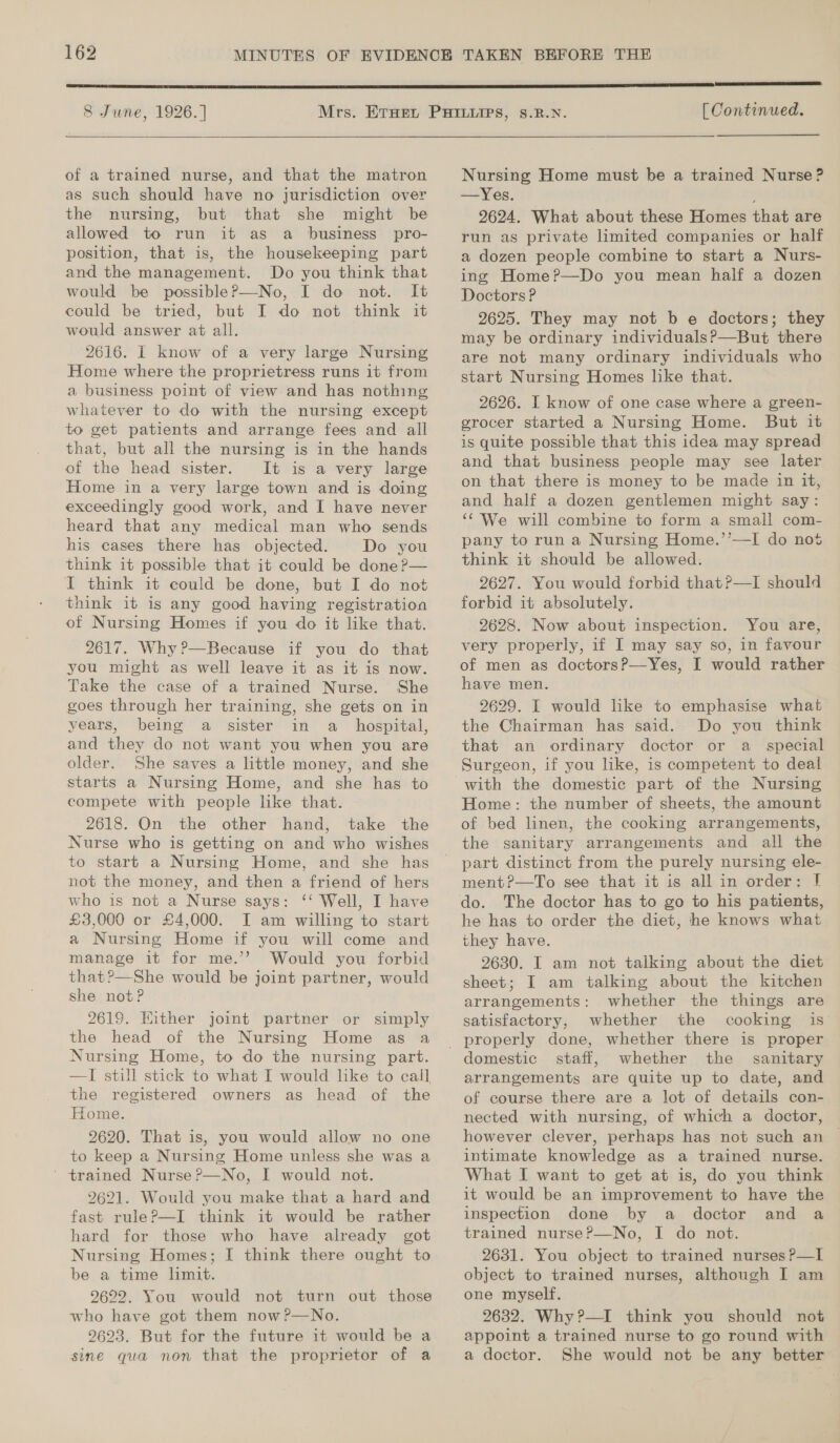  8 June, 1926. ]  of a trained nurse, and that the matron as such should have no jurisdiction over the nursing, but that she might be allowed to run it as a business pro- position, that is, the housekeeping part and the management. Do you think that would be possibleP—No, I do not. It could be tried, but I do not think it would answer at all. 2616. I know of a very large Nursing Home where the proprietress runs it from a business point of view and has nothing whatever to do with the nursing except to get patients and arrange fees and all that, but all the nursing is in the hands of the head sister. It is a very large Home in a very large town and is doing exceedingly good work, and I have never heard that any medical man who sends his cases there has objected. Do you think it possible that it could be done ?— I think it could be done, but I do not think it is any good having registration of Nursing Homes if you do it like that. 2617. Why?—Because if you do that you might as well leave it as it is now. Take the case of a trained Nurse. She goes through her training, she gets on in years, being a sister in a_ hospital, and they do not want you when you are older. She saves a little money, and she starts a Nursing Home, and she has to compete with people like that. - 2618. On the other hand, take the Nurse who is getting on and who wishes to start a Nursing Home, and she has not the money, and then a friend of hers who is not a Nurse says: ‘‘ Well, I have £3,000 or £4,000. I am willing to start a Nursing Home if you will come and manage it for me.’? Would you forbid that?—She would be joint partner, would she not? 2619. Either joint partner or simply the head of the Nursing Home as a Nursing Home, to do the nursing part. —I still stick to what I would like to call, the registered owners as head of the Home. 2620. That is, you would allow no one to keep a Nursing Home unless she was a ' trained Nurse ?—No, I would not. 9621. Would you make that a hard and fast ruleP—I think it would be rather hard for those who have already got Nursing Homes; I think there ought to be a time limit. 9622. You would not turn out those who have got them now?—No. 9623. But for the future it would be a sine qua non that the proprietor of a  [ Continued. Nursing Home must be a trained Nurse ? —Yes. 2624. What about these Homes that are run as private limited companies or half a dozen people combine to start a Nurs- ing Home?—Do you mean half a dozen Doctors P 2625. They may not b e doctors; they may be ordinary individuals?—But there are not many ordinary individuals who start Nursing Homes like that. 2626. I know of one case where a green- grocer started a Nursing Home. But it is quite possible that this idea may spread and that business people may see later on that there is money to be made in it, and half a dozen gentlemen might say: ‘We will combine to form a small com- pany to run a Nursing Home.’’—I do not think it should be allowed. 2627. You would forbid that?—TI should forbid it absolutely. 2628. Now about inspection. You are, very properly, if I may say so, in favour of men as doctorsP—Yes, I would rather have men. 2629. I would lke to emphasise what the Chairman has said. Do you think that an ordinary doctor or a _ special Surgeon, if you like, is competent to deal with the domestic part of the Nursing Home: the number of sheets, the amount of bed linen, the cooking arrangements, the sanitary arrangements and all the part distinct from the purely nursing ele- ment?—To see that it is all in order: J he has to order the diet, he knows what they have. 2630. I am not talking about the diet sheet; I am talking about the kitchen arrangements: whether the things are satisfactory, whether the cooking is domestic staff, whether the sanitary arrangements are quite up to date, and of course there are a lot of details con- nected with nursing, of which a doctor, however clever, perhaps has not such an intimate knowledge as a trained nurse. What I want to get at is, do you think it would be an improvement to have the inspection done by a doctor and a trained nurseP—No, I do not. 2631. You object to trained nurses P—I object to trained nurses, although I am one myself. 2632. Why ?—I think you should not appoint a trained nurse to go round with a doctor. She would not be any better