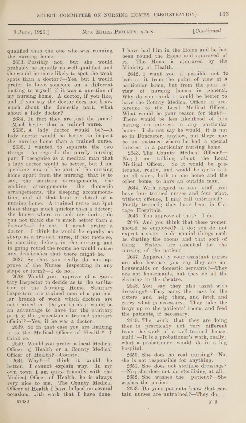  qualified than the one who was running the nursing home. 2633. Possibly not, but she would probably be equally as well qualified and she would be more likely to spot the weak spots than a doctor?—Yes, but I would prefer to have someone on a different footing to myself if it was a question of my nursing home. A doctor, if you like, and if you say the doctor does not know much about the domestic part, what about a lady doctor? 2634. In fact they are just the same? —Much better than a trained nurse. 9635. A lady doctor would beP—A lady doctor would be better to inspect the nursing home than a trained nurse. 2636. I wanted to separate the two things. As regards the purely nursing part I recognise as a medical man that a lady doctor would be better, but I am speaking now of the part of the nursing home apart from the nursing, that is to say, the sanitary arrangements, the cooking arrangements, the domestic arrangements, the sleeping accommoda- tion, and all that kind of detail of a nursing home. A trained nurse can spot these things much quicker than a doctor; she knows where to took for faults; do you not think she is much better than a cector?=—l donot, I much - prefer’ a doctor. JI think he vculd be equally as Sharp as a trained nurse, if not more so, in spotting defects in the nursing and in going round the rooms he would notice any deficiencies that there might be. 2637. So that you really do not ap- prove of the Nurses inspecting in any shape or form?—I do not. 2638. Would you approve of a Sani- tary Inspector to decide as to the sanita- tion of the Nursing Home. Sanitary Inspectors are trained men of a particu- lar branch of work which doctors are not trained in. Do you think it would be an advantage to have for the sanitary part of the inspection a trained sanitary official ?—Yes, if he was a doctor. 2639. So in that case you are limiting it.to the Medical Officer of Health ?—t think so. 2640. Would you prefer a local Medical Officer of Health or a County Medical Officer of Health?—County. 2641. Why?—I think it would be better. JI cannot explain why. In my own town I am quite friendly with the Medical Officer of Health; he is always very nice to me. The County Medical Officer of Health I have helped on several occasions with work that I have done. 57082 163  [ Continued.  I have had him in the Home and he has been round the Home and approved of it. The Home is approved by the Ministry of Health. 9642. I want you if possible not to look at it from the point of view of a particular home, but from the point of view of nursing homes in_ general. Why do you think it would be better to have the County Medical Officer in pre- ference to the Local Medical Officer. What would be your reason for that?— There would be less likelihood of him having an interest in any particular home. I do not say he would; it is not so in Doncaster, anyhow, but there may be an instance where he had a special interest in a particular nursing home. 9643. The County Medical Officer P— No; I am talking about the Local Medical Officer. So it would be pre- ferable, really, and would be quite fair on all sides, both to one home and the other home, to have an outside man. 2644. With regard to your staff, you have four trained nurses and four what, without offence, I may call untrained ?— Partly trained; they have been in Cot- tage Hospitals. 2645. You approve of that?P—I do. 2646. And you think that these women should be employed?—I do; you do not expect a sister to do menial things such as dusting the rooms and that sort of thing. Sisters are essential for the nursing of the patient. 2647. Apparently your assistant nurses are also, because you say they are not housemaids or domestic servants ?—They are not housemaids, but they do all the cleaning in the theatre. 2648. You say they also assist with dressings?--They carry the trays for the sisters and help them, and fetch and carry what is necessary. They take the trays up to the patients’ rooms and feed the patients, if necessary. 2649. The work that they are doing then is practically not very different from the work of a well-trained house- maid ?—It is a probationer’s work, really; what a probationer would do in a big hospital. 2650. She does no real nursing ?—No,. she is not responsible for anything. 2651. She does not sterilise dressings? —No; she does not do sterilising at all. 2652. She washes the patient?—She washes the patient. 2653. Do your patients know that cer- tain nurses are untrained?—They do. F 2