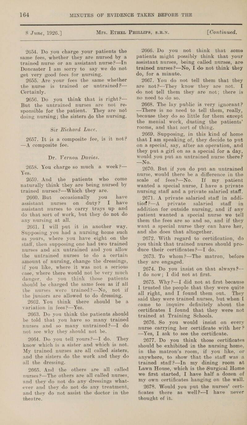 8 June, 1926. |  2654. Do you charge your patients the same fees, whether they are nursed by a trained nurse or an assistant nurse?—In Doncaster I am sorry to say we do not get very good fees for nursing. 2655. Are your fees the same whether the nurse is trained or untrained P— Certainly. 9656. Do you think that is right?— But the untrained nurses are not re- sponsible for the patient. They are not doing nursing; the sisters do the nursing. Sir Richard Luce. 9657. It is a composite fee, is it not? —A composite fee. Dr. Vernon Davies. 2658. You charge so much a week?— Yes. 9659. And the patients who come naturally think they are being nursed by trained nurses?—Which they are. 2660. But occasionally you have assistant nurses on duty? I have assistant nurses to carry trays up and do that sort of work, but they do not do any nursing at all. 2661. I will put it in another way. Supposing you had a nursing home such as yours, where you have eight on the staff, then supposing one had two trained the untrained nurses to do a certain amount of nursing, change the dressings, if you like, where it was not a serious case, where there would not be very much danger, do you think those patients should be charged the same fees: as if all the nurses were trained?—No, not if the juniors are allowed to do dressing. 2662. You think there should be a variation in feesP—Yes. be told that you have so many trained nurses and so many untrained?—I do not see why they should not be. 2664. Do you tell yours?—I do. They know which is a sister and which is not. My trained nurses are all called sisters, and the sisters do the work and they do all the dressing. 2665. And the others are all called nurses P—The others are all called nurses, and they do not do any dressings what- ever and they do not do any treatment, and they do not assist the doctor in the theatre.  [ Continued. 2666. Do you not think that some patients might possibly think that your assistant nurses, being called nurses, are trained nurses?—No, I do not think they do, for a minute. 2667. You do not tell them that they are notP—They know they are not. I[ do not tell them they are not; there is no need to do so. 2668. The lay public is very ignorant? —There is no need to tell them, really, because they do so little for them except the menial work, dusting the patients’ rooms, and that sort of thing. 2669. Supposing, in this kind of home that I am speaking of, they decide to put on a special, say, after an operation, and they put a girl on as a special for a day, would you put an untrained nurse there? —No. . 2670. But if you do put an untrained nurse, would there be a difference in the scale of fees?P—No. If my patient wanted a special nurse, I have a private nursing staff and a private salaried staff. 2671. A private salaried staff in addi- tiofP—A private salaried staff in addition for outside nursing, and if any patient wanted a special nurse we tell them the fees are so and so, and if they and she does that altogether. 2672. With regard to certification, do you think that trained nurses should pro- duce their certificatesP—I do. 2673. To whom?—The matron, before 2674. Do you insist on that always ?P— I do now; I did not at first. 2675. Why ?—I did not at first because I trusted the people that they were quite all right, and I found them out. They said they were trained nurses, but when [ came to inquire definitely about the certificates I found that they were not trained at Training Schools. 2676. So you would insist on every nurse carrying her certificate with her? —Yes, I ask to see the certificate. 2677. Do you think those certificates should be exhibited in the nursing home, in the matron’s room, if you like, or anywhere, to show that the staff was a trained staff?—In my dining room at Lawn House, which is the Surgical Home we first started, I have half a dozen of my own certificates hanging on the wall. 2678. Would you put the nurses’ cert- ficates there as wellP—I have never thought of it.