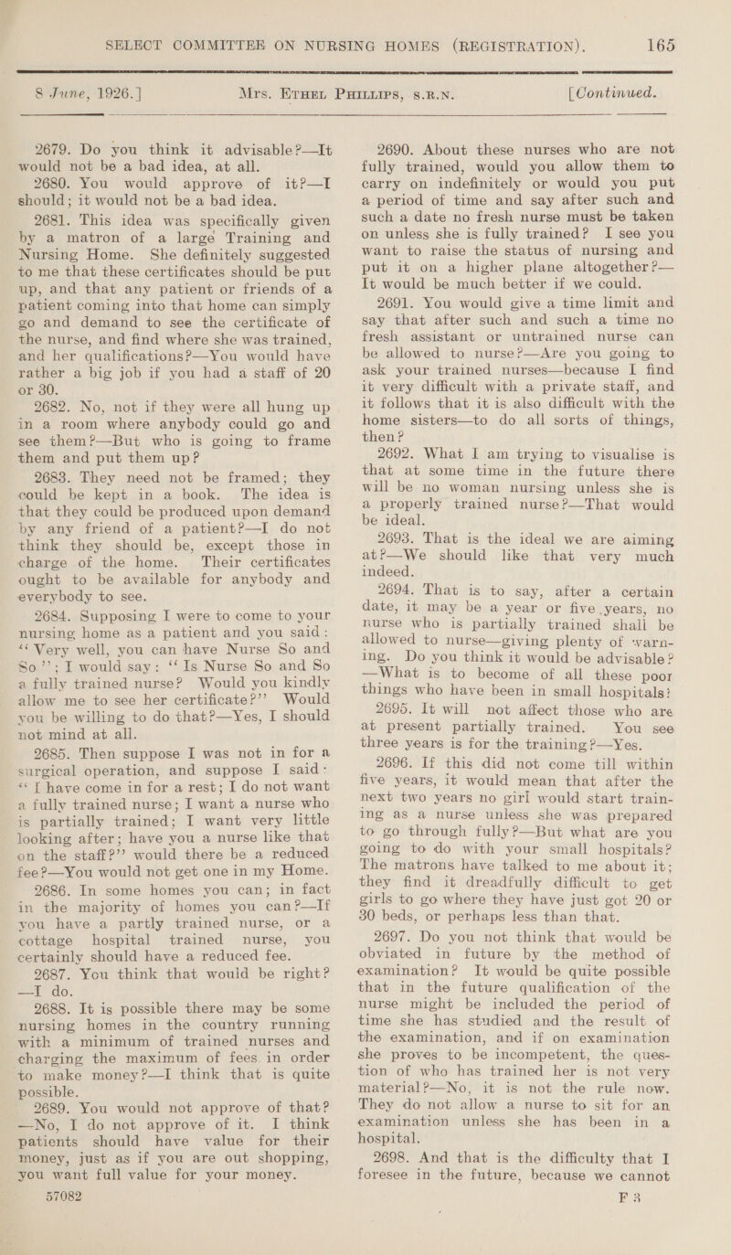 8 June, 1926. |  2679. Do you think it advisable ?—It would not be a bad idea, at all. 2680. You would approve of should; it would not be a bad idea. 2681. This idea was specifically given by a matron of a large Training and Nursing Home. She definitely suggested to me that these certificates should be put up, and that any patient or friends of a patient coming into that home can simply go and demand to see the certificate of the nurse, and find where she was trained, and her qualifications?—You would have rather a big job if you had a staff of 20 or 30. 2682. No, not if they were all hung up in a room where anybody could go and see them?—But who is going to frame them and put them upP 2683. They need not be framed; they could be kept in a book. The idea is that they could be produced upon demand by any friend of a patient?—I do not think they should be, except those in charge of the home. Their certificates ought to be available for anybody and everybody to see. 2684. Supposing I were to come to your nursing home as a patient and you said: “Very well, you can have Nurse So and So’’; I would say: ‘‘ Is Nurse So and So a fully trained nurse? Would you kindly allow me to see her certificate?’’ Would you be willing to do that?—Yes, I should not mind at all. 2685. Then suppose I was not in for a surgical operation, and suppose I said: “‘ T have come in for a rest; I do not want a fully trained nurse; I want a nurse who is partially trained; I want very little looking after; have you a nurse lke that on the staff?’’ would there be a reduced fee ?—You would not get one in my Home. 2686. In some homes you can; in fact in the majority of homes you can?—lIf you have a partly trained nurse, or a cottage hospital trained nurse, you certainly should have a reduced fee. 9687. You think that would be right? ae AO, 9688. It is possible there may be some nursing homes in the country running with a minimum of trained nurses and charging the maximum of fees. in order to make money?—I think that is quite possible. 2689. You would not approve of that? —-No, I do not approve of it. I think patients should have value for their money, just as if you are out shopping, you want full value for your money. 57082 it?—I 165  [ Continued.  2690. About these nurses who are not fully trained, would you allow them to carry on indefinitely or would you put a period of time and say after such and such a date no fresh nurse must be taken on unless she is fully trained? I see you want to raise the status of nursing and put it on a higher plane altogether ?— It would be much better if we could. 2691. You would give a time limit and say that after such and such a time no fresh assistant or untrained nurse can be allowed to nurse?—Are you going to ask your trained nurses—because I find it very difficult with a private staff, and it follows that it is also difficult with the home sisters—to do all sorts of things, then? 2692. What I am trying to visualise is that at some time in the future there will be no woman nursing unless she is a properly trained nurse?—That would be ideal. 2693. That is the ideal we are aiming at?—We should lke that very much indeed. 2694. That is to say, after a certain date, it may be a year or five years, no nurse who is partially trained shali be allowed to nurse—giving plenty of varn- ing. Do you think it would be advisable ? —What is to become of all these poor things who have been in small hospitals: 2695. It will not affect those who are at present partially trained. You see three years is for the training P—Yes. 2696. If this did not come till within five years, it would mean that after the next two years no girl would start train- ing as a nurse unless she was prepared to go through fully?—But what are you going to do with your small hospitals? The matrons have talked to me about it; they find it dreadfully difficult to get girls to go where they have just got 20 or 30 beds, or perhaps less than that. 2697. Do you not think that would be obviated in future by the method of examination? It would be quite possible that in the future qualification of the nurse might be included the period of time she has studied and the result of the examination, and if on examination she proves to be incompetent, the ques- tion of who has trained her is not very material?—No, it is not the rule now. They do not allow a nurse to sit for an examination unless she has been in a hospital. 2698. And that is the difficulty that I foresee in the future, because we cannot EF 3
