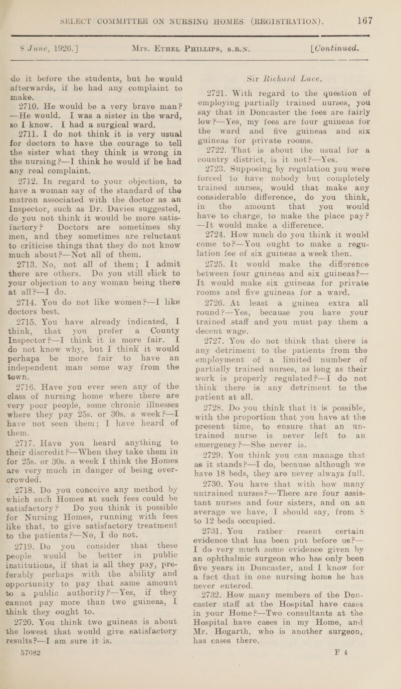  SB June, 1926.)   do it before the students, but he would atterwards, if he had any complaint to make. 2710. He would be a very brave manP —He would. I was a sister in the ward, so I know. I had a surgical ward. 2711. I do not think it is very usual for doctors to have the courage to tell the sister what they think is wrong in the nursing P—I think he would if he had any real complaint. 2712. In regard to your objection, to have a woman say of the standard of the matron associated with the doctor as an Inspector, such as Dr. Davies suggested, do you not think it would be more satis- factory? Doctors are sometimes shy men, and they sometimes are reluctant to criticise things that they do not know much about?—Not all of them. 2713. No, not all of them; I admit there are others. Do you still stick to your objection to any woman being there at allP—I do. 9714. You do not like women?—I lke doctors best. 2715. You have already indicated, I think, that you prefer a County Inspector ?—I think it is more fair. [I do not know why, but I think it would perhaps be more fair to have an independent man some way from the town. 2716. Have you ever seen any of the class of nursing home where there are very poor people, some chronic illnesses where they pay 25s. or 30s. a week?—I have not seen them; I have heard of them. 2717. Have you heard anything to their discredit ?—When they take them in for 25s. or 30s. a week I think the Homes are very much in danger of being over- crowded. 9718. Do you conceive any method by which such Homes at such fees could be satisfactory? Do you think it possible for Nursing Homes, running with fees like that, to give satisfactory treatment to the patients ?—No, I do not. 2719. Do you consider that these people would be better in _ public institutions, if that is all they pay, pre- ferably perhaps with the ability and opportunity to pay that same amount to a public authority?—Yes, if they cannot pay more than two guineas, I think they ought to. 2720. You think two guineas is about the lowest that would give satisfactory results?—I am sure it is. 57082 ena PSE [| Continued.  Sir Richard Luce. 2721. With regard to the question of employing partially trained nurses, you say that in Doncaster the fees are fairly low?—Yes, my fees are four guineas for the ward and five guineas and six guineas for private rooms. 2722. That is about the usual for a country district, is it not?—Yes. 2723. Supposing by regulation you were forced to thhave nobody but completely trained nurses, would that make any considerable difference, do you’ think, in the amount that you would have to charge, to make the place pay? —It would make a difference. — 2724. How much do you think it would come to?—You ought to make a regu- lation fee of six guineas a week then. 2725. It would make the difference between four guineas and six guineas P— It would make six guineas for private rooms and five guineas for a ward. 2726. At least a guinea extra all round?—Yes, because you have your trained staff and you must pay them a decent wage. 2727. You do not think that there is any detriment to the patients from the employment of a limited number of partially trained nurses, as long as their work is properly regulated?—I do not think there is any detriment to the patient at all. 2728. Do you think that it is possible, with the proportion that you have at the present time, to ensure that an un- trained nurse is never left to an emergency ?—She never is. 2729. You think you can manage that as it stands?—I do, because although we have 18 beds, they are never always full. 2730. You have that with how many untrained nurses?—There are four assis- tant nurses and four sisters, and on an average we have, I should say, from 5 to 12 beds occupied. 2731. You rather resent certain evidence that has been put before us ?— I do very much some evidence given by an ophthalmic surgeon who has only been five years in Doncaster, and I know for a fact that in one nursing home he has never entered. 2732. How many members of the Don- caster staff at the Hospital have cases in your Home?—Two consultants at the Hospital have cases in my Home, and Mr. Hogarth, who is another surgeon, has cases there. F 4