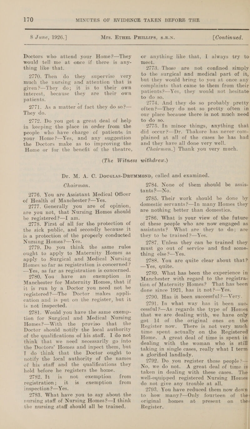  8 June, 1926. ] Mrs. Doctors who attend your Home?—They would tell me at once if there is any- thing like that. 2770. Then do they supervise very much the nursing and attention that is given?—They do; it is to their own interest, because they are their own patients. 9771. As a matter of fact they do so?— They do. 2772. Do you get a great deal of help in keeping the place in order from the people who have charge of patients in your Home?—Yes, and any suggestion the Doctors make as to improving the Home or  [ Continued. or anything like that, I always try to meet. 2773. Those are not confined simply to the surgical and medical part of it, but they would bring to you at once any complaints that came to them from their patients?—Yes, they would not hesitate to do so. 2774. And they do so probably pretty often?—They do not so pretty often in our place because there is not much need to do so. 2775. In minor things, anything that did occur?—Dr. Thakore has never com- plained at all of the cases he has had and they have all done very well. Chairman.| Thank you very much. Chairman. 2776. You are Assistant Medical Officer of Health of Manchester ?—Yes. 2777. Generally you are of opinion, are you not, that Nursing Homes should be registered P—I am. 2778. First of all for the protection of is a protection of the properly conducted Nursing Homes ?—Yes. 2779. Do you think the same rules ought to apply to Maternity Homes as apply to Surgical and Medical Nursing Homes so far as registration is concerned? —Yes, as far as registration is concerned. 9780. You have an exemption in Manchester for Maternity Homes, that if it is run by a Doctor you need not be registered ?—The Doctor makes appli- cation and is put on the register, but it is not inspected. 2781. Would you have the same exemp- tion for Surgical and Medical Nursing Homes?—With the proviso that the Doctor should notify the local authority of the qualifications of his staff. I do not think that we need necessarily go into the Doctors’ Homes and inpect them, but T do think that the Doctor ought to notify the local authority of the names of this staff and the qualifications they hold before he registers the home. 2782. It is not exemption registration; it is exemption inspection P—Yes. 2783. What have you to say about the nursing staff of Nursing Homes ?—I think the nursing staff should all be trained. from from 2784. None of them should be assis- tants P—No. 2785. Their work should be done by domestic servants ?—In many Homes they are nothing better than domestics. 2786. What is your view of the future of these people who are now engaged as assistants? What are they to do; are they to be trained ?—Yes. 2787. Unless they can be trained they must go out of service and find some- thing else P—Yes. 2788. You are quite clear about that? —Yes, quite. 29789. What has been the experience in Manchester with regard to the registra- tion of Maternity Homes? That has been done since 1921, has it not ?—Yes. 2790. Has it been successful P—Very. 9791: In what way has it been suc- cessful?—As regards the type of Homes that we are dealing with, we have only got 14 of the original ones on the Register now. There is not very much time spent actually on the Registered Home. A great deal of time is spent in dealing with the woman who is still taking in single cases, really what I term: a glorified landlady. 2792. Do you register those people ?— No, we do not. A great deal of time is taken in dealing with these cases. The well- equipped registered Nursing Homes. do not give any trouble at all. 9793. You have reduced them now down. to how many?—Only fourteen original homes at present Register. 