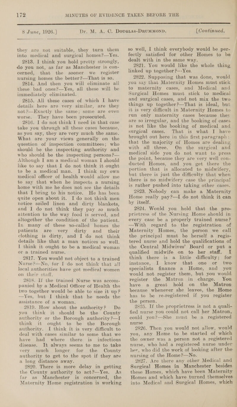 8 June, 1926. |   they are not suitable, they turn them into medical and surgical homes?—Yes. 2818. I think you hold pretty strongly, do you not, as far as Manchester is con- cerned, that the sooner we_ register nursing homes the better ?—That is so. 9814. And then you will eliminate all these bad onesP—Yes, all these will be immediately eliminated. 2815. All these cases of which I have details here are very similar, are they not?—Exactly the same; some are even worse. They have been prosecuted. . 2816. I do not think I need in that case take you through all these cases because, as you say, they are very much the same. What are your views generally on the question of inspection committees; who should be the inspecting authority and who should be the inspecting persons P— Although I am a medical woman I should like to say that I do not think it ought to be a medical man. I think my own medical officer of health would allow me to say that when he inspects a nursing home with me he does not see the details that I bring to his notice. He has been quite open about it. I do not think men notice soiled linen and dirty blankets, and J do not think they pay so much attention to the way food is served, and altogether the condition of the patient. In many of these wso-called homes the patients are very dirty and_ their clothing is dirty, and I do not think details like that a man notices so well. I think it ought to be a medical woman or a trained nurse. 2817. You would not object to a trained Nurse?—No, for I do not think that all local authorities have got medical women on their staff. : ; 2818. If the trained Nurse was accom- panied by a Medical Officer of Health the two together would be able to size it up? -——Yes, but I think that he needs the assistance of a woman. 2819. How about the authority? Do you think it should be the County authority or the Borough authority ?—I think it ought to be the Borough authority. I think it is very difficult to deal with cases similar to some that we have had where there is_ infectious disease. It always seems to me to take very much longer for the County authority to get to the spot if they are a long distance away. 9820. There is more delay in getting the County: authority to actP—Yes. As far as Manchester is concerned, the Maternity Home registration is working  [ Continued.  so well, [I think everybody would be per- fectly satisfied for other Homes to be dealt with in the same way. 2821. You would like the whole thing linked up together P—-Yes. 2822. Supposing that was done, would you say that Maternity Homes must stick to maternity cases, and Medical and Surgical Homes must stick to medical and surgical cases, and not mix the two things up together?—That is ideal, but it is very difficult in Maternity Homes to run only maternity cases because thev are so irregular, and the booking of cases is not like the booking of medical and. surgical cases. That is what I have brought out here in this first paragraph : that the majority of Homes are dealing with all three. On the surgical and medical side you do not want to press the point, because they are very well con- ducted Homes, and you get there the portion that is allocated to midwifery, but there is just the difficulty that when there is no midwifery case the principal is rather pushed into taking other cases. 2823. Nobody can make a Maternity Home really pay?—I do not think it can by itself. 2824. Would you hold that the pro- prietress of the Nursing Home should in every case be a properly trained nurse? —With regard to the registration of Maternity Homes, the person we call the principal must be herself a regis- tered nurse and hold the qualifications of the Central Midwives’ Board or put a qualified midwife on to her staff. I think there is a little difficulty; for instance, I know that one or two specialists finance a Home, and you would not register them, but you would register the Matron in charge. You have a great hold on the Matron because whenever she leaves, the Home has to be re-registered if you register the person, 2825. If the proprietress is not a quali- fied nurse you could not call her Matron, could you?—She must be a registered . nurse 9826. Then you would not allow, would you, any Home to be started of which the owner was a person not a registered nurse, who had a registered nurse under her, who did the work of looking after the: nursing of the Home?—No. 9827. Are there any other Medical and Surgical Homes in Manchester besides these Homes, which have been Maternity Homes and which have turned themselves: into Medical and Surgical Homes, which