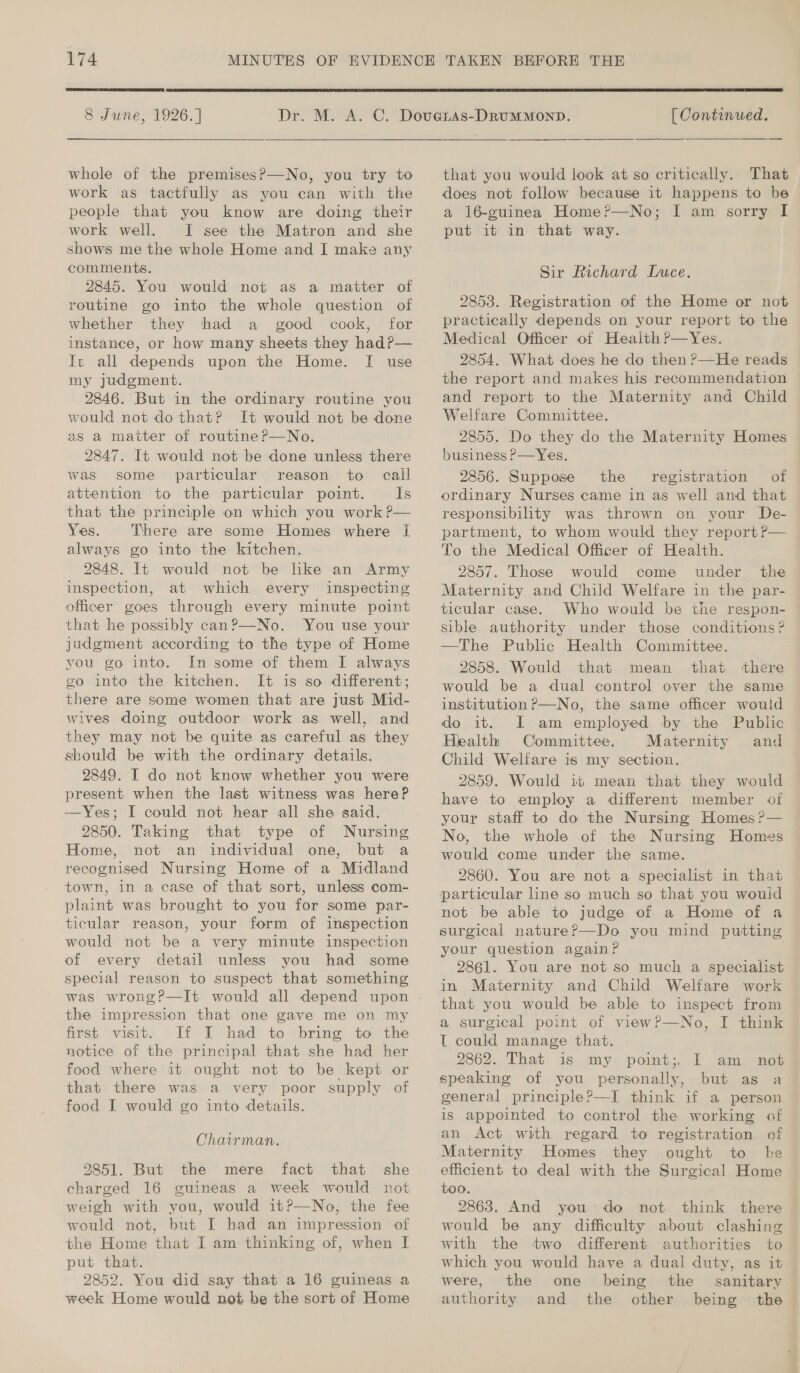  8 June, 1926.] whole of the premises?—No, you try to work as tactfully as you can with the people that you know are doing their work well. I see the Matron and she shows me the whole Home and I make any comments. 2845. You would not as a matter of routine go into the whole question of whether they thad a good cook, for instance, or how many sheets they hadP— It all depends upon the Home. [I use my judgment. 2846. But in the ordinary routine you would not do that? It would not be done as a matter of routine?P—No. 2847. It would not be done unless there was some particular reason to call attention to the particular point. Is that the principle on which you work P— Yes. There are some Homes where I always go into the kitchen. 2848. It would not be like an Army inspection, at which every inspecting officer goes through every minute point that he possibly can?—No. You use your judgment according to the type of Home vou go into. In some of them I always go into the kitchen. It is so different; there are some women that are just Mid- wives doing outdoor work as well, and they may not be quite as careful as they should be with the ordinary details. 2849. I do not know whether you were present when the last witness was here? —Yes; I could not hear all she said. 2850. Taking that type of Nursing Home, not an individual one, but a recognised Nursing Home of a Midland town, in a case of that sort, unless com- plaint was brought to you for some par- ticular reason, your form of inspection would not be a very minute inspection of every detail unless you had some special reason to suspect that something the impression that one gave me on my first visit. If I had to-bring to the notice of the principal that she had her food where it ought not to be kept or that there was a very poor supply of food I would go into details. Chairman. 2851. But the mere fact that she charged 16 guineas a week would not weigh with you, would itP—No, the fee would not, but I had an impression of the Home that I am thinking of, when I put that. — 2852. You did say that a 16 guineas a week Home would not be the sort of Home  [ Continued. that you would look at so critically. That does not follow because it happens to be a 16-guinea Home?—No; I am sorry I put it in that way. Sir Richard Luce. 2853. Registration of the Home or not practically depends on your report to the Medical Officer of Heaith P—Yes. 2854. What does he do then ?—He reads the report and makes his recommendation and report to the Maternity and Child Welfare Committee. 2855. Do they do the Maternity Homes business P—Yes. 2856. Suppose the registration of ordinary Nurses came in as well and that responsibility was thrown on your De- partment, to whom would they report P— To the Medical Officer of Health. 2857. Those would come under the Maternity and Child Welfare in the par- ticular case. Who would be the respon- sible authority under those conditions? —The Public Health Committee. 2858. Would that mean that ‘there would be a dual control over the same institution ?—No, the same officer would I am employed by the Public Health Committee. Maternity and Child Welfare is my section. 2859. Would it mean that they would have to employ a different member of | your staff to do the Nursing Homes ?— No, the whole of the Nursing Homes 2860. You are not a specialist in that particular line so much so that you wouid not be able to judge of a Home of a surgical nature?—Do you mind putting your question again? 2861. You are not so much a specialist in Maternity and Child Welfare work that you would be able to inspect from a surgical point of viewP—No, I think T could manage that. 2862. That is my point;, I am not speaking of you personally, but as a- general principle?—I think if a person is appointed to control the working of an Act with regard to registration of Maternity Homes they ought to he efficient to deal with the Surgical Home too. 2863. And you: do not think there would be any difficulty about clashing with the two different authorities to which you would have a dual duty, as it were, the one being the _ sanitary authority and the other being the