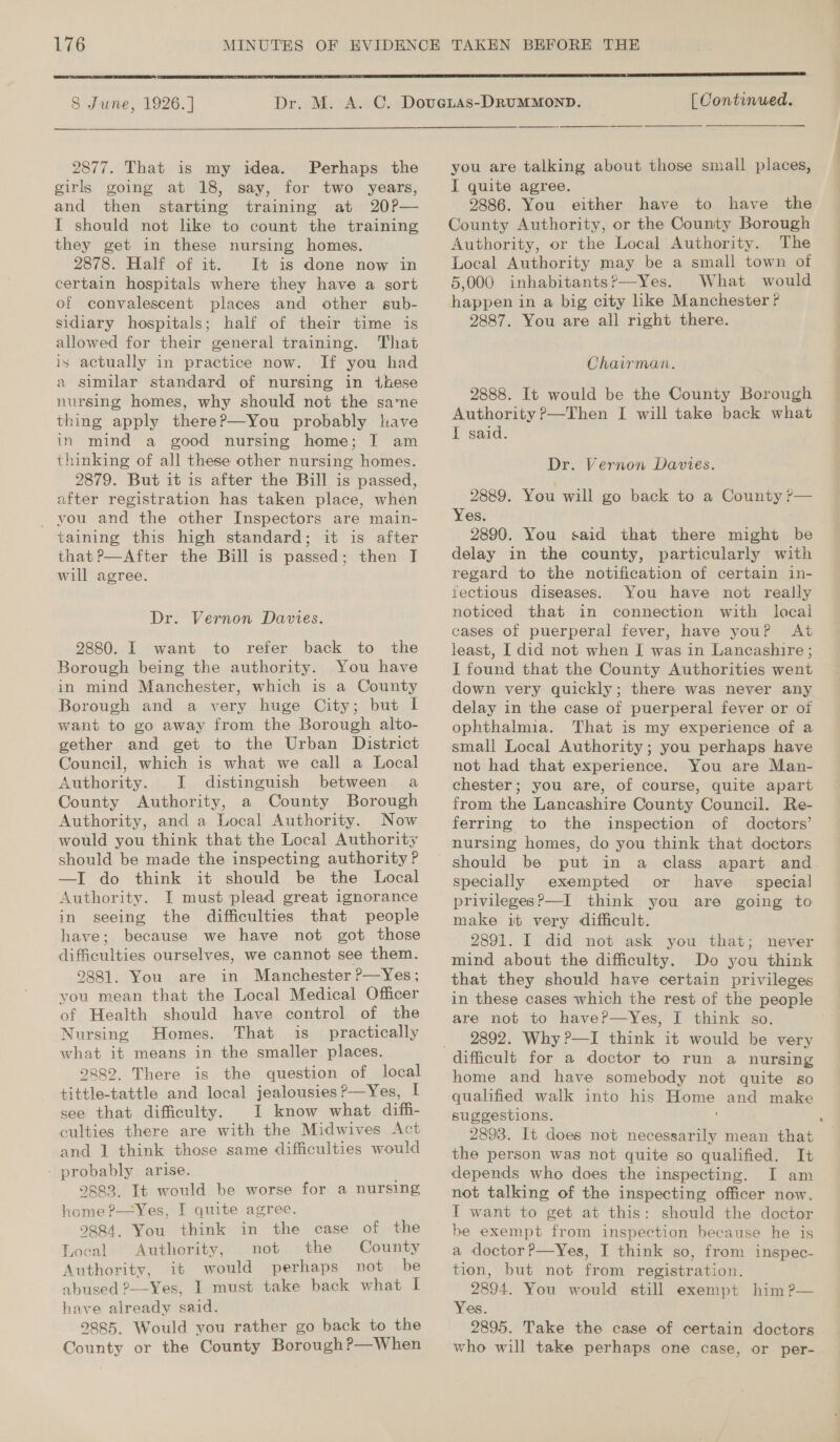  8 June, 1926. ]  2877. That is my idea. Perhaps the girls going at 18, say, for two years, and then starting training at 20?— I should not like to count the training they get in these nursing homes. 2878. Half of it. It is done now in certain hospitals where they have a sort of convalescent places and other sub- sidiary hospitals; half of their time is allowed for their general training. That is actually in practice now. If you had a similar standard of nursing in these nursing homes, why should not the sane thing apply thereP—You probably have in mind a good nursing home; J am thinking of all these other nursing homes. 2879. But it is after the Bill is passed, after registration has taken place, when _ you and the other Inspectors are main- taining this high standard; it is after that ?—After the Bill is passed; then I will agree. Dr. Vernon Davies. 2880. I want to refer back to the Borough being the authority. You have in mind Manchester, which is a County Borough and a very huge City; but I want to go away from the Borough alto- gether and get to the Urban District Council, which is what we call a Local Authority. JI. distinguish between a County Authority, a County Borough Authority, and a Local Authority. Now would you think that the Local Authority should be made the inspecting authority ? —I do think it should be the Local Authority. I must plead great ignorance in seeing the difficulties that people have; because we have not got those difficulties ourselves, we cannot see them. 9881. You are in Manchester P—Yes; you mean that the Local Medical Officer of Health should have control of the Nursing Homes. That is_ practically what it means in the smaller places. 2289. There is the question of local tittle-tattle and local jealousies?—Yes, I see that difficulty. I know what diffi- culties there are with the Midwives Act and 1 think those same difficulties would - probably arise. 2883. It would be worse for a nursing home ?—Yes, I quite agree. 9884. You think in the case of the Local Authority, not the County Authority, it would perhaps not be abused 2—Yes, I must take back what I have already said. 9885. Would you rather go back to the County or the County Borough?—When [ Continued.   you are talking about those small places, I quite agree. 2886. You either have to have the County Authority, or the County Borough Authority, or the Local Authority. The Local Authority may be a small town of 5,000 inhabitants?—Yes. What would happen in a big city hke Manchester ? 2887. You are all right there. Chairman. 2888. It would be the County Borough Authority P—Then I will take back what I said. Dr. Vernon Davies. 2889. You will go back to a County r— Yes. 2890. You said that there might be delay in the county, particularly with regard to the notification of certain in- fectious diseases. You have not really noticed that in connection with lacal cases of puerperal fever, have youP At least, I did not when I was in Lancashire ; I found that the County Authorities went down very quickly; there was never any delay in the case of puerperal fever or of ophthalmia. That is my experience of a small Local Authority; you perhaps have not had that experience. You are Man- chester; you are, of course, quite apart from the Lancashire County Council. Re- ferring to the inspection of doctors’ nursing homes, do you think that doctors specially exempted or have — special privilegesP—I think you are going to make it very difficult. 2891. I did not ask you that; never mind about the difficulty. Do you think that they should have certain privileges in these cases which the rest of the people are not to haveP—yYes, I think so. 2892. Why ?—I think it would be very home and have somebody not quite so qualified walk into his Home and make suggestions. 2898. It does not necessarily mean that the person was not quite so qualified. It depends who does the inspecting. I am not talking of the inspecting officer now. I want to get at this: should the doctor be exempt from inspection because he is a doctor ?P—Yes, I think so, from inspec- tion, but not from registration. 2894. You would still exempt him ?— Yes. 2895. Take the case of certain doctors who will take perhaps one case, or per-