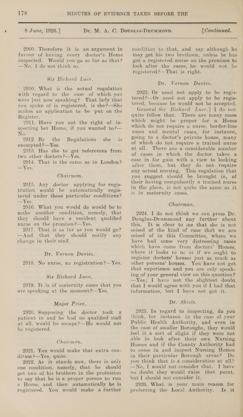  8 June, 1926. ] 2909. Therefore it is an argument in favour of having every doctor’s Home inspected. Would you go so far as that? —No, I do not think so. Sir Richard Luce. 2910. What is the actual regulation with regard to the case of which you were just now speaking? That lady that vou spoke of is registered, is she ?—She makes an application to be put on the Register. 2911. Have you not the right of in- specting her Home, if you wanted to?— No. 2912. By the exempted P—Yes. 2913. Has she to get references from two other doctors ?—Yes. 2914. That is the same as in London? —Yes. Regulations she is Chairman. 2915. Any doctor applying for regis- tration would be automatically regis- tered under those particular conditions? —Yes. 2916. What you would do would be to make another condition, namely, that they should have a resident qualified nurse on the premises ?P—Yes. 2917. That is as far as you would go? —And that they should notify any change in their staff. Dr. Vernon Davies. 2918. No nurse, no registration P—Yes. Sir Richard Luce. 2919. It is of inaternity cases that you are speaking at the moment ?—-Yes. Major Price. 2920. Supposing the doctor took a patient in and he had no qualified staff at all, would he escape?—He would not be registered. Chairman. 2921. You would make that extra con- dition P—Yes, quite. 9992. As it stands now, there is only one condition, namely, that he should vet two of his brothers in the profession to say that he is a proper person to run 2 Home, and then automatically he is registered. You would make a further  [ Continued. condition to that, and say although he may get his two brethren, unless he has got a registered nurse on the premises to look after the cases, he would not be registered P—That is right. Dr. Vernon Davies. 2928. Or need not apply to be regis- tered?—Or need not apply to be regis- tered, because he would not be accepted. General Sir Richard Luce.| I do not quite follow that. There are many cases which might be proper for a Home which do not require a nurse, border-line cases and mental cases, for instance, going to a doctor’s private house, many of which do not require a trained nurse at all. There are a considerable number of cases in which the doctor takes a case in for gain with a view to looking after them, but they do not require any actual nursing. This regulation that you suggest should be brought in, of their having compulsorily a trained nurse in the place, is not quite the same as it is 1n maternity cases. Chairman. 2924. I do not think we can press Dr. Douglas-Drummond any further about It is clear to me that she is not seised of the kind of case that we are seised of in this Committee, where we have had some very distressing cases. where it looks to us as if we ought to register doctors’ houses just as much as other persons’ houses. You have not got that experience and you are only speak- ing of your general view on this question ? —Yes; I have not the slightest doubt that I would agree with you if I had that information, but I have not got it. Dr. Shiels. 2925. In regard to inspecting, do you think, for instance in the case of your Public Health Authority, and even in the case of smaller Boroughs, they would feel it a sort of slight if they were not able to look after their own Nursing Homes and if the County Authority had to come in and inspect Nursing Homes in their particular Borough areas? Do you think that is a consideration at all? —No, I would not consider that. I have no doubt they would raise that point, but I should not consider it. 2926. What is your main reason for preferring the Local Authority. Is it